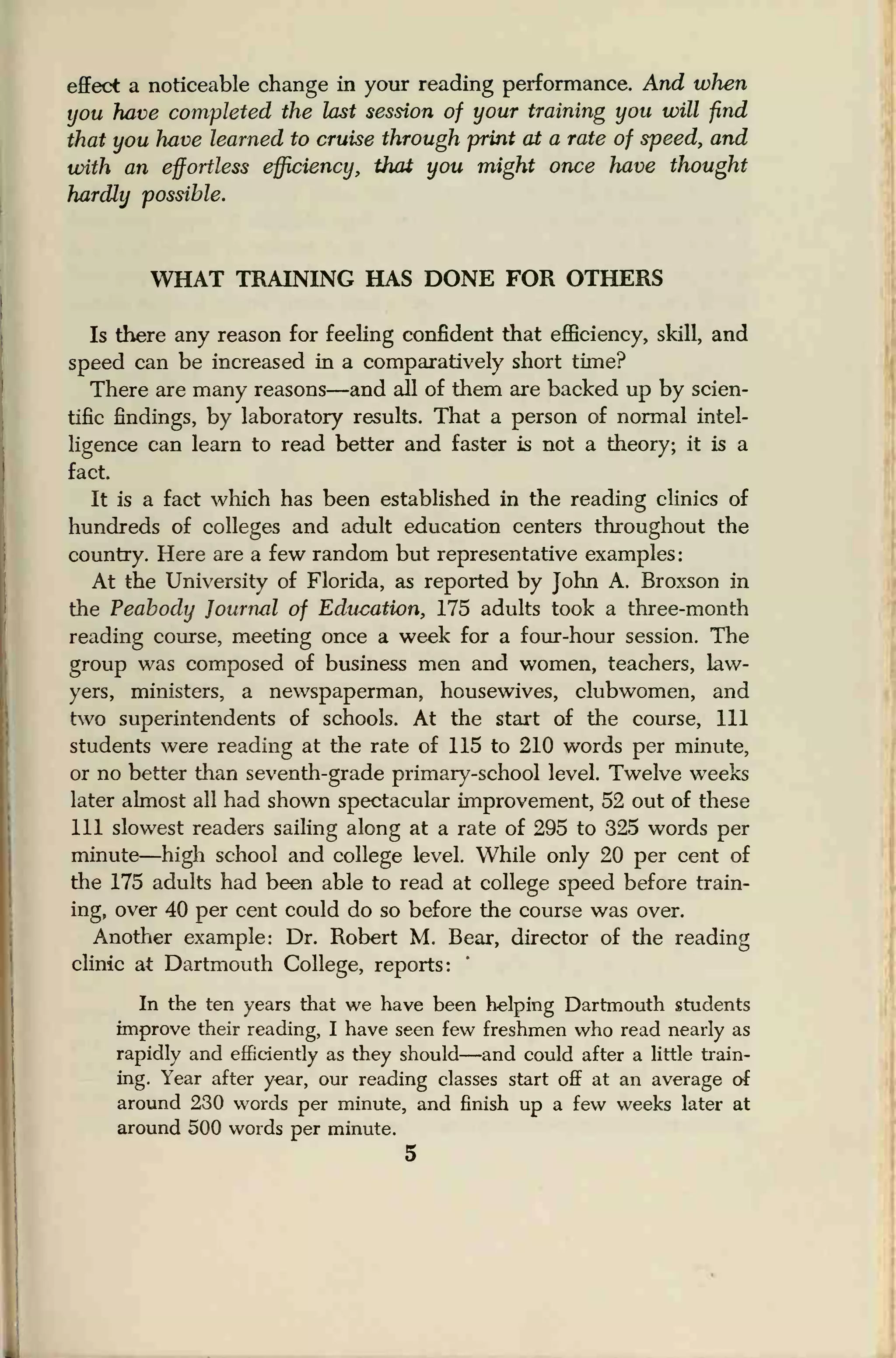 effect a noticeable change in your reading performance. And when
you have completed the last session of your training you will find
that you have learned to cruise through print at a rate of speed, and
with an effortless efficiency, that you might once have thought
hardly possible.
WHAT TRAINING HAS DONE FOR OTHERS
Is there any reason for feeling confident that efficiency, skill, and
speed can be increased in a comparatively short time?
There are many reasons—and all of them are backed up by scien-
tific findings, by laboratory results. That a person of normal intel-
ligence can learn to read better and faster is not a theory; it is a
fact.
It is a fact which has been established in the reading clinics of
hundreds of colleges and adult education centers throughout the
country. Here are a few random but representative examples
:
At the University of Florida, as reported by John A. Broxson in
the Peabody Journal of Education, 175 adults took a three-month
reading course, meeting once a week for a four-hour session. The
group was composed of business men and women, teachers, law-
yers, ministers, a newspaperman, housewives, clubwomen, and
two superintendents of schools. At the start of the course, 111
students were reading at the rate of 115 to 210 words per minute,
or no better than seventh-grade primary-school level. Twelve weeks
later almost all had shown spectacular improvement, 52 out of these
111 slowest readers sailing along at a rate of 295 to 325 words per
minute—high school and college level. While only 20 per cent of
the 175 adults had been able to read at college speed before train-
ing, over 40 per cent could do so before the course was over.
Another example: Dr. Robert M. Bear, director of the reading
clinic at Dartmouth College, reports:
In the ten years that we have been helping Dartmouth students
improve their reading, I have seen few freshmen who read nearly as
rapidly and efficiently as they should—and could after a little train-
ing. Year after year, our reading classes start off at an average of
around 230 words per minute, and finish up a few weeks later at
around 500 words per minute.
5
 