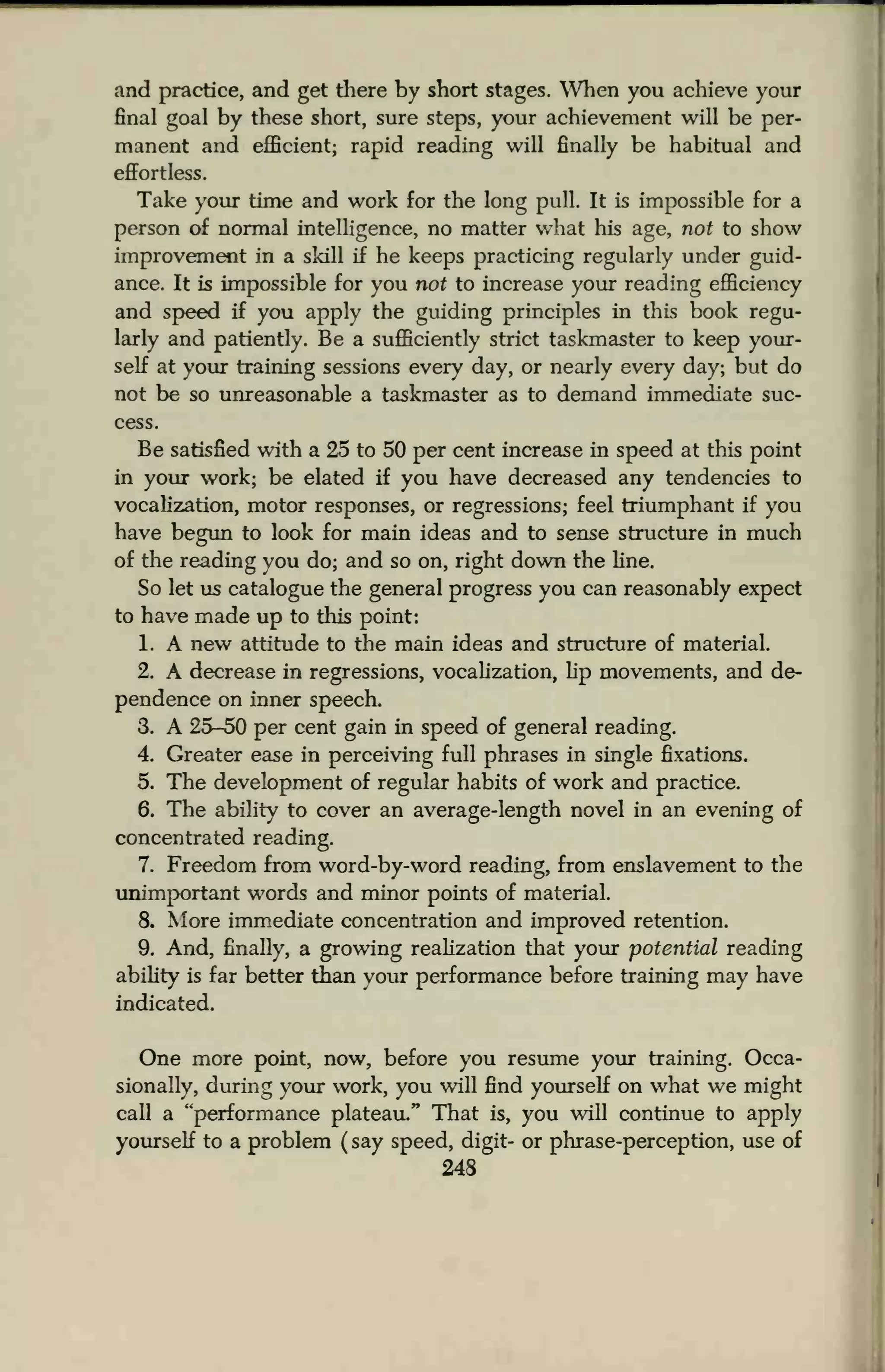and practice, and get there by short stages. When you achieve your
final goal by these short, sure steps, your achievement will be per-
manent and efficient; rapid reading will finally be habitual and
effortless.
Take your time and work for the long pull. It is impossible for a
person of normal intelligence, no matter what his age, not to show
improvement in a skill if he keeps practicing regularly under guid-
ance. It is impossible for you not to increase your reading efficiency
and speed if you apply the guiding principles in this book regu-
larly and patiently. Be a sufficiently strict taskmaster to keep your-
self at your training sessions every day, or nearly every day; but do
not be so unreasonable a taskmaster as to demand immediate suc-
cess.
Be satisfied with a 25 to 50 per cent increase in speed at this point
in your work; be elated if you have decreased any tendencies to
vocalization, motor responses, or regressions; feel triumphant if you
have begun to look for main ideas and to sense structure in much
of the reading you do; and so on, right down the line.
So let us catalogue the general progress you can reasonably expect
to have made up to this point:
1. A new attitude to the main ideas and structure of material.
2. A decrease in regressions, vocalization, lip movements, and de-
pendence on inner speech.
3. A 25-50 per cent gain in speed of general reading.
4. Greater ease in perceiving full phrases in single fixations.
5. The development of regular habits of work and practice.
6. The ability to cover an average-length novel in an evening of
concentrated reading.
7. Freedom from word-by-word reading, from enslavement to the
unimportant words and minor points of material.
8. More immediate concentration and improved retention.
9. And, finally, a growing realization that your potential reading
ability is far better than your performance before training may have
indicated.
One more point, now, before you resume your training. Occa-
sionally, during your work, you will find yourself on what we might
call a "performance plateau." That is, you will continue to apply
yourself to a problem ( say speed, digit- or phrase-perception, use of
248
 