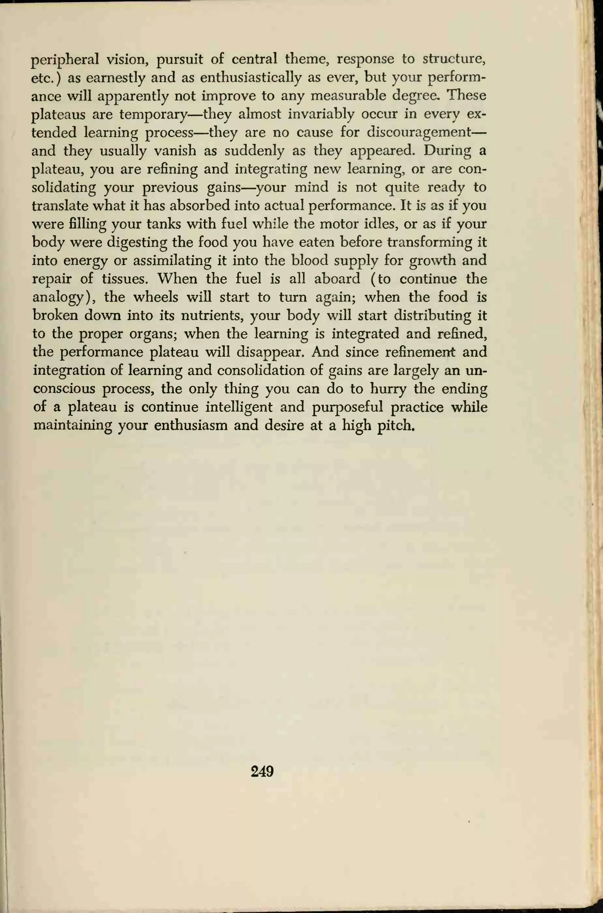 peripheral vision, pursuit of central theme, response to structure,
etc. ) as earnestly and as enthusiastically as ever, but your perform-
ance will apparently not improve to any measurable degree. These
plateaus are temporary—they almost invariably occur in every ex-
tended learning process—they are no cause for discouragement
—
and they usually vanish as suddenly as they appeared. During a
plateau, you are refining and integrating new learning, or are con-
solidating your previous gains—your mind is not quite ready to
translate what it has absorbed into actual performance. It is as if you
were filling your tanks with fuel while the motor idles, or as if your
body were digesting the food you have eaten before transforming it
into energy or assimilating it into the blood supply for growth and
repair of tissues. When the fuel is all aboard (to continue the
analogy), the wheels will start to turn again; when the food is
broken down into its nutrients, your body will start distributing it
to the proper organs; when the learning is integrated and refined,
the performance plateau will disappear. And since refinement and
integration of learning and consolidation of gains are largely an un-
conscious process, the only thing you can do to hurry the ending
of a plateau is continue intelligent and purposeful practice while
maintaining your enthusiasm and desire at a high pitch.
249
 