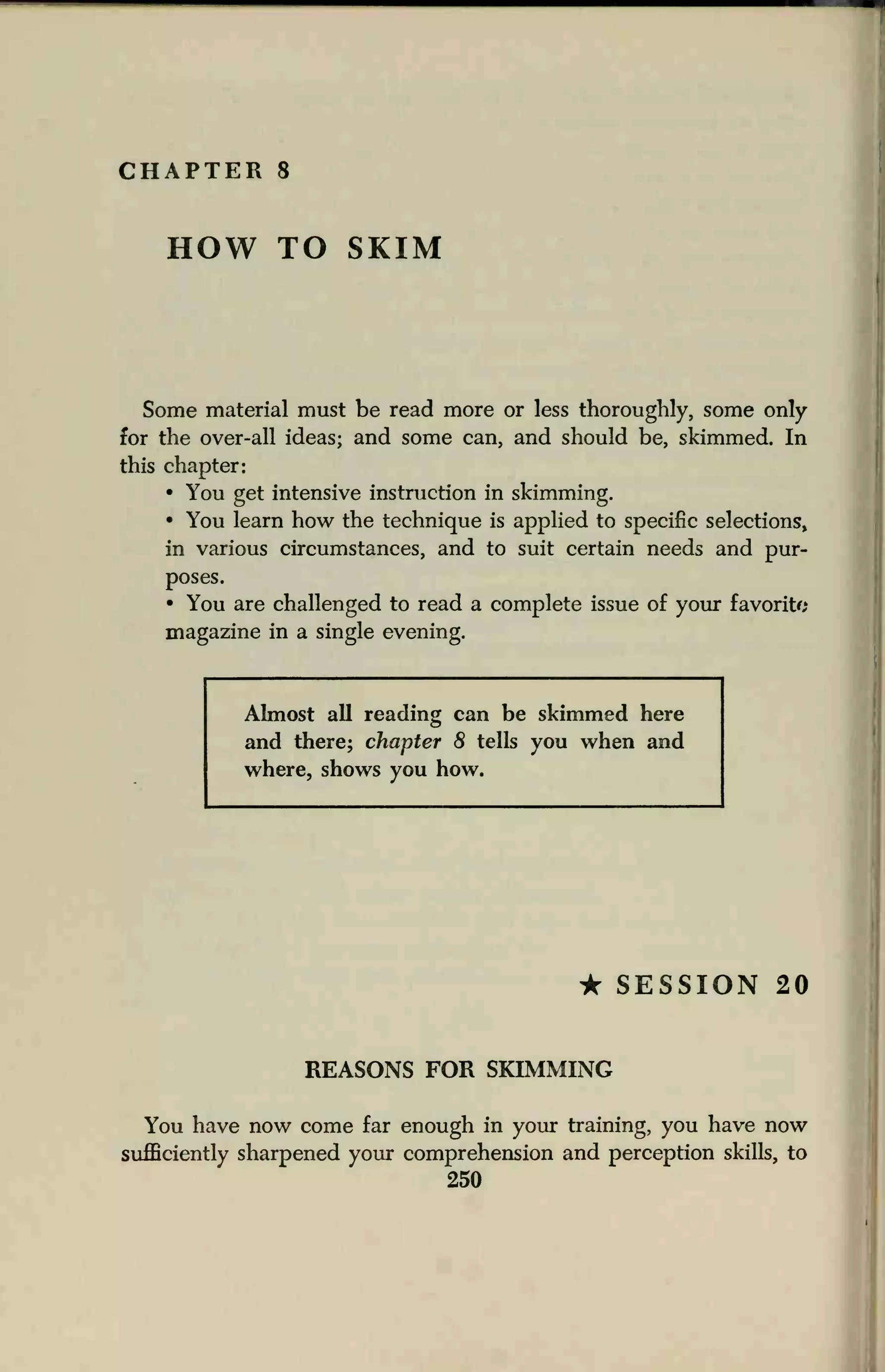 CHAPTER 8
HOW TO SKIM
Some material must be read more or less thoroughly, some only
for the over-all ideas; and some can, and should be, skimmed. In
this chapter:
• You get intensive instruction in skimming.
• You learn how the technique is applied to specific selections,
in various circumstances, and to suit certain needs and pur-
poses.
• You are challenged to read a complete issue of your favorite
magazine in a single evening.
Almost all reading can be skimmed here
and there; chapter 8 tells you when and
where, shows you how.
• SESSION 20
REASONS FOR SKIMMING
You have now come far enough in your training, you have now
sufficiently sharpened your comprehension and perception skills, to
250
 