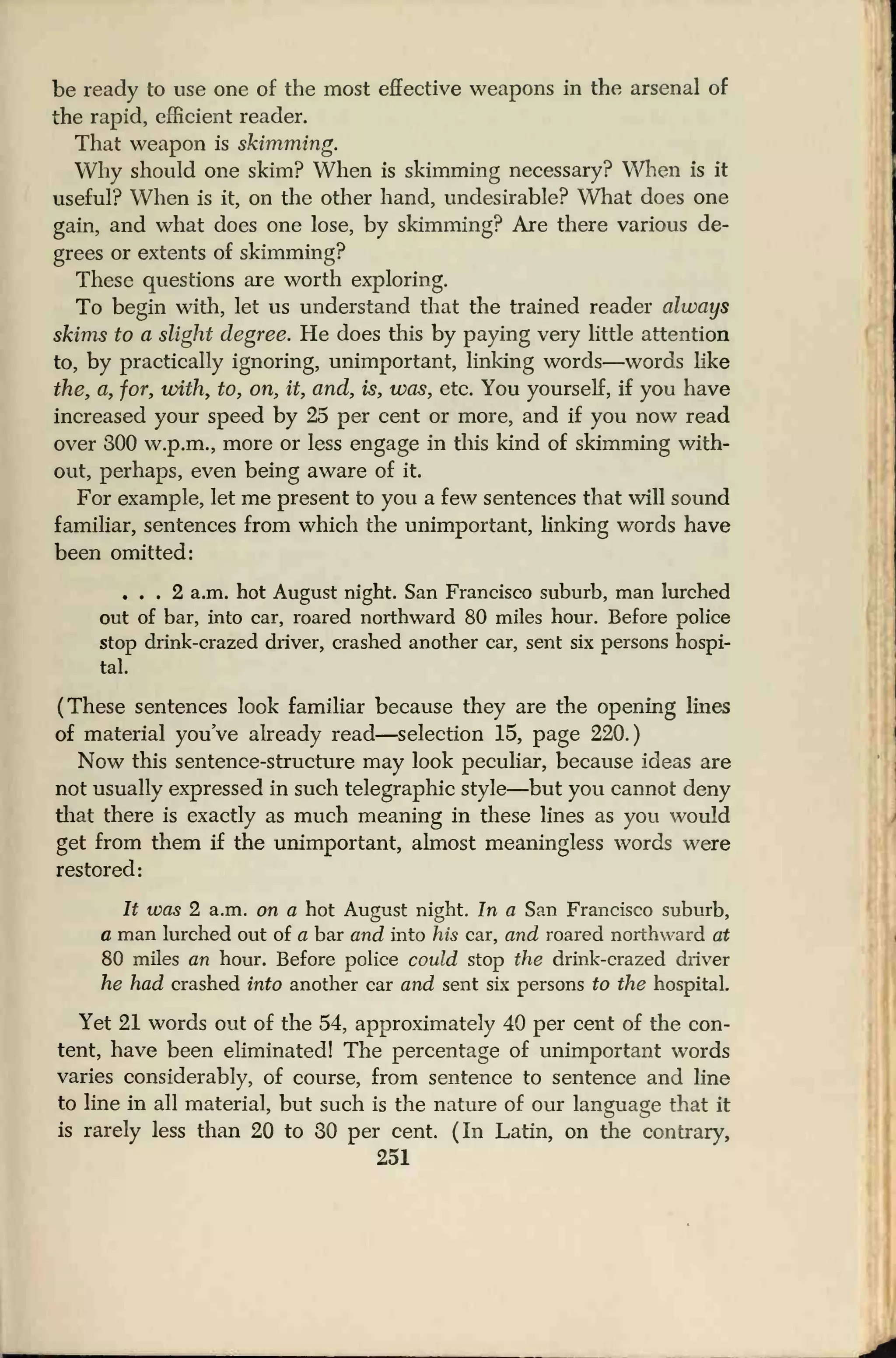 be ready to use one of the most effective weapons in the arsenal of
the rapid, efficient reader.
That weapon is skimming.
Why should one skim? When is skimming necessary? When is it
useful? When is it, on the other hand, undesirable? What does one
gain, and what does one lose, by skimming? Are there various de-
grees or extents of skimming?
These questions are worth exploring.
To begin with, let us understand that the trained reader always
skims to a slight degree. He does this by paying very little attention
to, by practically ignoring, unimportant, linking words—words like
the, a, for, with, to, on, it, and, is, was, etc. You yourself, if you have
increased your speed by 25 per cent or more, and if you now read
over 300 w.p.m., more or less engage in this kind of skimming with-
out, perhaps, even being aware of it.
For example, let me present to you a few sentences that will sound
familiar, sentences from which the unimportant, linking words have
been omitted:
... 2 a.m. hot August night. San Francisco suburb, man lurched
out of bar, into car, roared northward 80 miles hour. Before police
stop drink-crazed driver, crashed another car, sent six persons hospi-
tal.
(These sentences look familiar because they are the opening lines
of material you've already read—selection 15, page 220.)
Now this sentence-structure may look peculiar, because ideas are
not usually expressed in such telegraphic style—but you cannot deny
that there is exactly as much meaning in these lines as you would
get from them if the unimportant, almost meaningless words were
restored:
It was 2 a.m. on a hot August night. In a San Francisco suburb,
a man lurched out of a bar and into his car, and roared northward at
80 miles an hour. Before police could stop the drink-crazed driver
he had crashed into another car and sent six persons to the hospital.
Yet 21 words out of the 54, approximately 40 per cent of the con-
tent, have been eliminated! The percentage of unimportant words
varies considerably, of course, from sentence to sentence and line
to line in all material, but such is the nature of our language that it
is rarely less than 20 to 30 per cent. (In Latin, on the contrary,
251
 