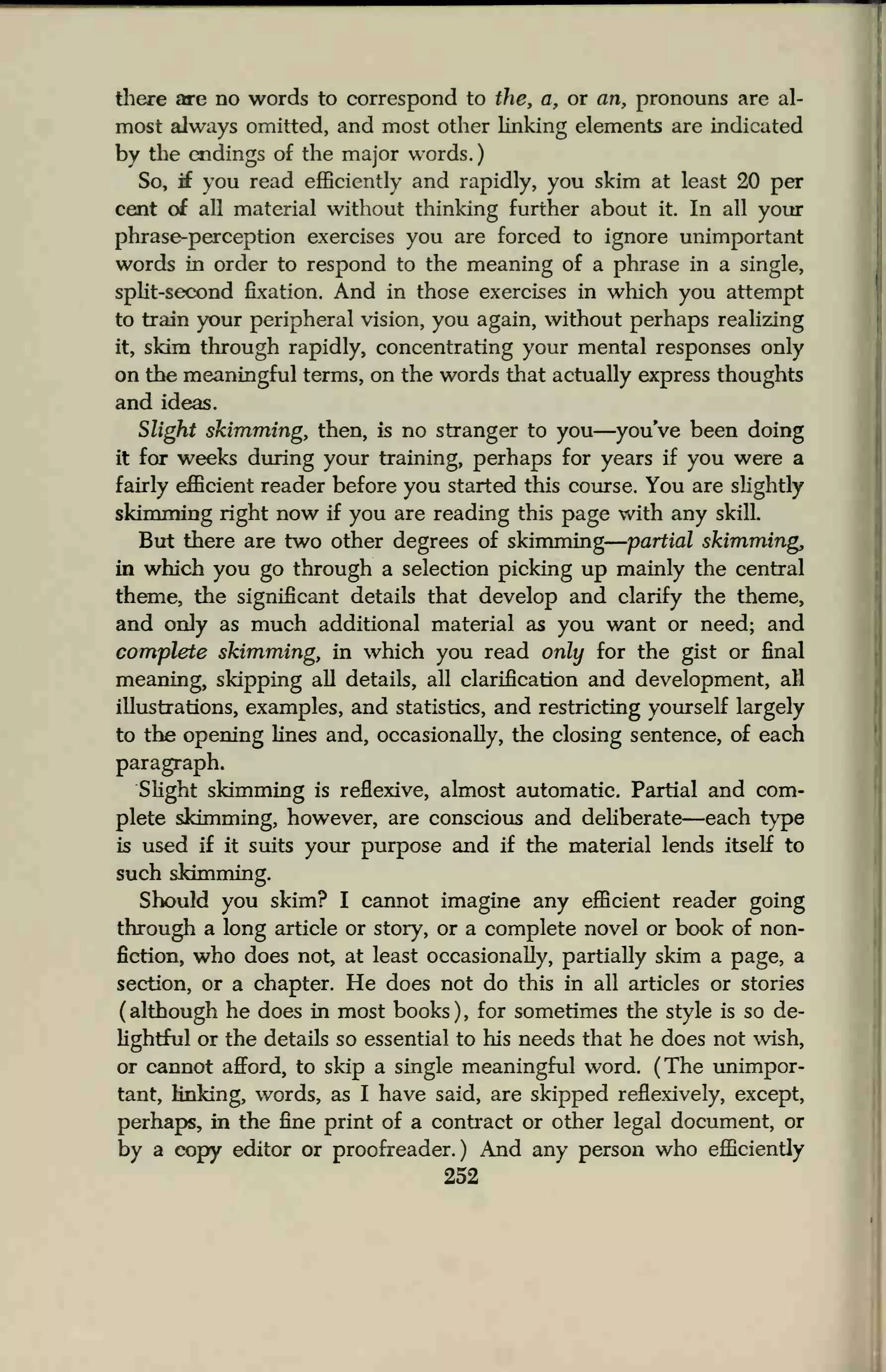 there are no words to correspond to the, a, or an, pronouns are al-
most always omitted, and most other linking elements are indicated
by the endings of the major words.
So, if you read efficiently and rapidly, you skim at least 20 per
cent of all material without thinking further about it. In all your
phrase-perception exercises you are forced to ignore unimportant
words in order to respond to the meaning of a phrase in a single,
split-second fixation. And in those exercises in which you attempt
to train your peripheral vision, you again, without perhaps realizing
it, skim through rapidly, concentrating your mental responses only
on the meaningful terms, on the words that actually express thoughts
and ideas.
Slight skimming, then, is no stranger to you—youVe been doing
it for weeks during your training, perhaps for years if you were a
fairly efficient reader before you started this course. You are slightly
skimming right now if you are reading this page with any skill.
But there are two other degrees of skimming partial skimming,
in which you go through a selection picking up mainly the central
theme, the significant details that develop and clarify the theme,
and only as much additional material as you want or need; and
complete skimming, in which you read only for the gist or final
meaning, skipping all details, all clarification and development, all
illustrations, examples, and statistics, and restricting yourself largely
to the opening lines and, occasionally, the closing sentence, of each
paragraph.
Slight skimming is reflexive, almost automatic. Partial and com-
plete skimming, however, are conscious and deliberate—each type
is used if it suits your purpose and if the material lends itself to
such skimming.
Should you skim? I cannot imagine any efficient reader going
through a long article or story, or a complete novel or book of non-
fiction, who does not, at least occasionally, partially skim a page, a
section, or a chapter. He does not do this in all articles or stories
( although he does in most books ) , for sometimes the style is so de-
lightful or the details so essential to his needs that he does not wish,
or cannot afford, to skip a single meaningful word. (The unimpor-
tant, linking, words, as I have said, are skipped reflexively, except,
perhaps, in the fine print of a contract or other legal document, or
by a copy editor or proofreader.) And any person who efficiently
252
 
