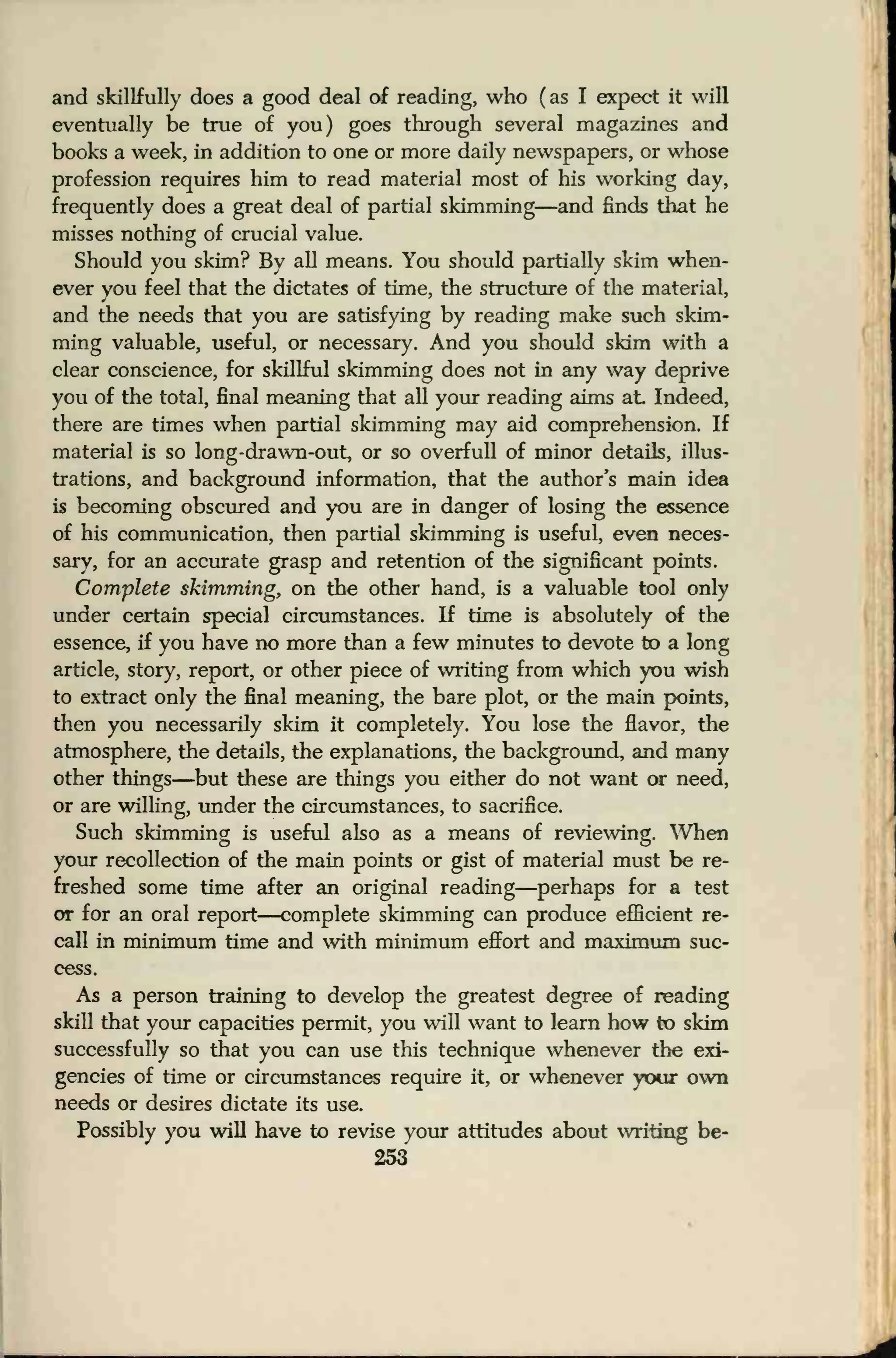 and skillfully does a good deal of reading, who (as I expect it will
eventually be true of you) goes through several magazines and
books a week, in addition to one or more daily newspapers, or whose
profession requires him to read material most of his working day,
frequently does a great deal of partial skimming—and finds that he
misses nothing of crucial value.
Should you skim? By all means. You should partially skim when-
ever you feel that the dictates of time, the structure of the material,
and the needs that you are satisfying by reading make such skim-
ming valuable, useful, or necessary. And you should skim with a
clear conscience, for skillful skimming does not in any way deprive
you of the total, final meaning that all your reading aims at Indeed,
there are times when partial skimming may aid comprehension. If
material is so long-drawn-out, or so overfull of minor details, illus-
trations, and background information, that the author's main idea
is becoming obscured and you are in danger of losing the essence
of his communication, then partial skimming is useful, even neces-
sary, for an accurate grasp and retention of the significant points.
Complete skimming, on the other hand, is a valuable tool only
under certain special circumstances. If time is absolutely of the
essence, if you have no more than a few minutes to devote to a long
article, story, report, or other piece of writing from which you wish
to extract only the final meaning, the bare plot, or the main points,
then you necessarily skim it completely. You lose the flavor, the
atmosphere, the details, the explanations, the background, and many
other things—but these are things you either do not want or need,
or are willing, under the circumstances, to sacrifice.
Such skimming is useful also as a means of reviewing. When
your recollection of the main points or gist of material must be re-
freshed some time after an original reading—perhaps for a test
or for an oral report—complete skimming can produce efficient re-
call in minimum time and with minimum effort and maximum suc-
cess.
As a person training to develop the greatest degree of reading
skill that your capacities permit, you will want to learn how fro skim
successfully so that you can use this technique whenever the exi-
gencies of time or circumstances require it, or whenever your own
needs or desires dictate its use.
Possibly you will have to revise your attitudes about writing be-
253
 