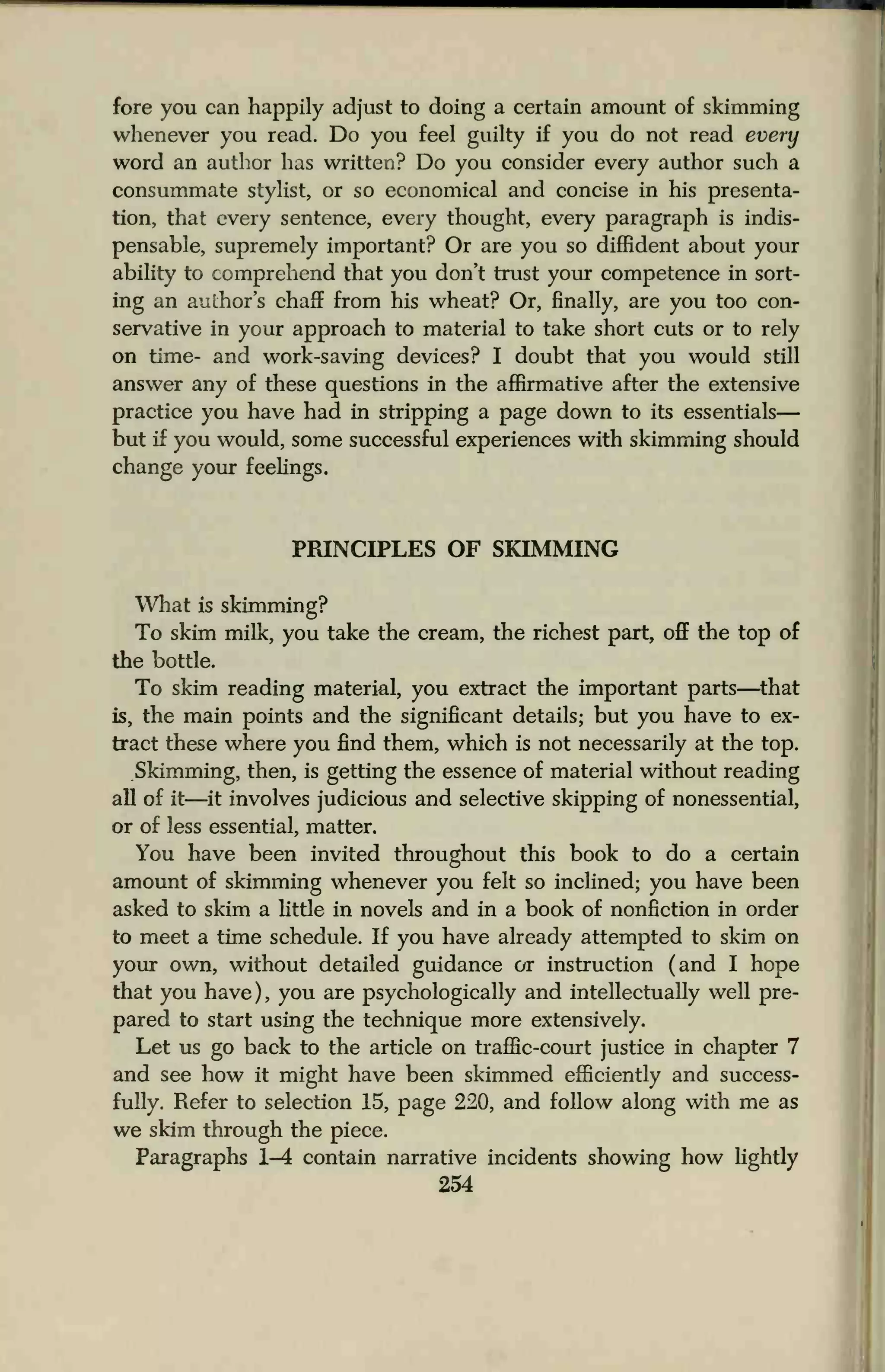 fore you can happily adjust to doing a certain amount of skimming
whenever you read. Do you feel guilty if you do not read every
word an author has written? Do you consider every author such a
consummate stylist, or so economical and concise in his presenta-
tion, that every sentence, every thought, every paragraph is indis-
pensable, supremely important? Or are you so diffident about your
ability to comprehend that you don't trust your competence in sort-
ing an author's chaff from his wheat? Or, finally, are you too con-
servative in your approach to material to take short cuts or to rely
on time- and work-saving devices? I doubt that you would still
answer any of these questions in the affirmative after the extensive
practice you have had in stripping a page down to its essentials
but if you would, some successful experiences with skimming should
change your feelings.
PRINCIPLES OF SKIMMING
What is skimming?
To skim milk, you take the cream, the richest part, off the top of
the bottle.
To skim reading material, you extract the important parts—that
is, the main points and the significant details; but you have to ex-
tract these where you find them, which is not necessarily at the top.
Skimming, then, is getting the essence of material without reading
all of it—it involves judicious and selective skipping of nonessential,
or of less essential, matter.
You have been invited throughout this book to do a certain
amount of skimming whenever you felt so inclined; you have been
asked to skim a little in novels and in a book of nonfiction in order
to meet a time schedule. If you have already attempted to skim on
your own, without detailed guidance or instruction (and I hope
that you have), you are psychologically and intellectually well pre-
pared to start using the technique more extensively.
Let us go back to the article on traffic-court justice in chapter 7
and see how it might have been skimmed efficiently and success-
fully. Refer to selection 15, page 220, and follow along with me as
we skim through the piece.
Paragraphs 1-4 contain narrative incidents showing how lightly
254
 
