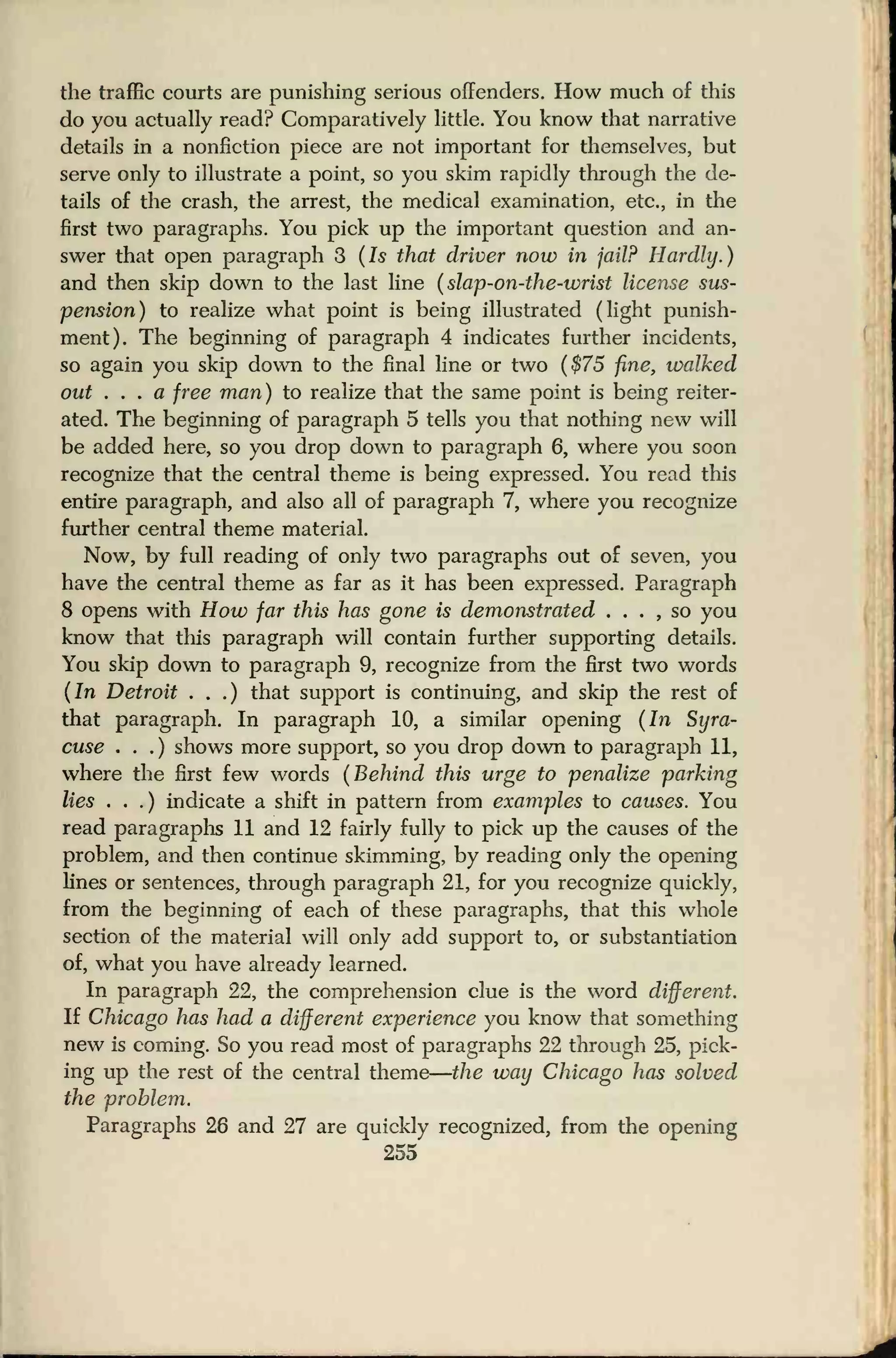 the traffic courts are punishing serious offenders. How much of this
do you actually read? Comparatively little. You know that narrative
details in a nonfiction piece are not important for themselves, but
serve only to illustrate a point, so you skim rapidly through the de-
tails of the crash, the arrest, the medical examination, etc., in the
first two paragraphs. You pick up the important question and an-
swer that open paragraph 3 (Is that driver now in jail? Hardly.)
and then skip down to the last line (slap-on-the-wrist license sus-
pension) to realize what point is being illustrated (light punish-
ment). The beginning of paragraph 4 indicates further incidents,
so again you skip down to the final line or two ($75 fine, walked
out . . . a free man) to realize that the same point is being reiter-
ated. The beginning of paragraph 5 tells you that nothing new will
be added here, so you drop down to paragraph 6, where you soon
recognize that the central theme is being expressed. You read this
entire paragraph, and also all of paragraph 7, where you recognize
further central theme material.
Now, by full reading of only two paragraphs out of seven, you
have the central theme as far as it has been expressed. Paragraph
8 opens with How far this has gone is demonstrated . . . , so you
know that this paragraph will contain further supporting details.
You skip down to paragraph 9, recognize from the first two words
(In Detroit . . .) that support is continuing, and skip the rest of
that paragraph. In paragraph 10, a similar opening (In Syra-
cuse . .
.
) shows more support, so you drop down to paragraph 11,
where the first few words (Behind this urge to penalize parking
lies . . .) indicate a shift in pattern from examples to causes. You
read paragraphs 11 and 12 fairly fully to pick up the causes of the
problem, and then continue skimming, by reading only the opening
lines or sentences, through paragraph 21, for you recognize quickly,
from the beginning of each of these paragraphs, that this whole
section of the material will only add support to, or substantiation
of, what you have already learned.
In paragraph 22, the comprehension clue is the word different.
If Chicago has had a different experience you know that something
new is coming. So you read most of paragraphs 22 through 25, pick-
ing up the rest of the central theme
—
the way Chicago has solved
the problem.
Paragraphs 26 and 27 are quickly recognized, from the opening
255
 