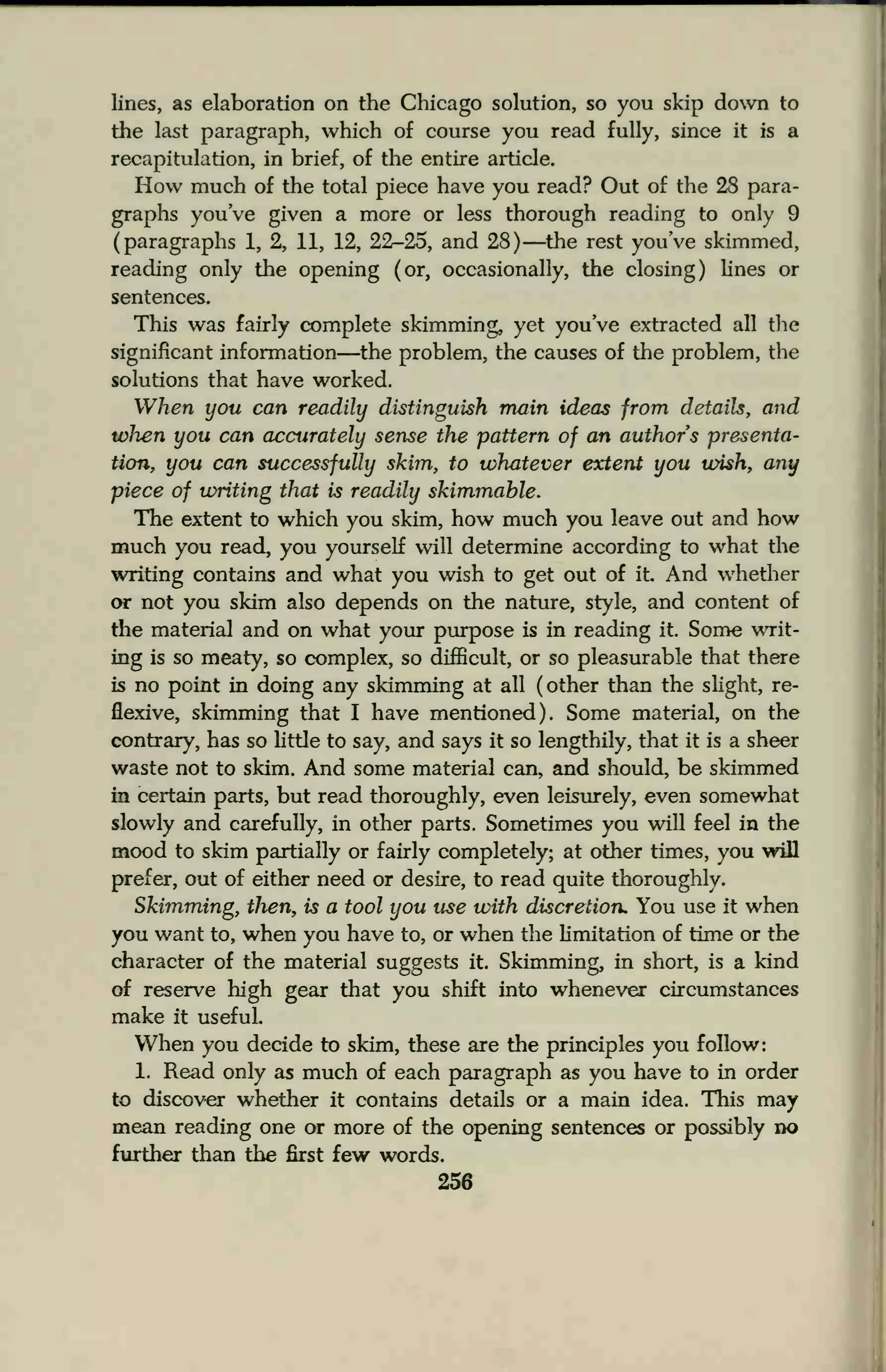 lines, as elaboration on the Chicago solution, so you skip down to
the last paragraph, which of course you read fully, since it is a
recapitulation, in brief, of the entire article.
How much of the total piece have you read? Out of the 28 para-
graphs you've given a more or less thorough reading to only 9
(paragraphs 1, 2, 11, 12, 22-25, and 28) —the rest you've skimmed,
reading only the opening (or, occasionally, the closing) lines or
sentences.
This was fairly complete skimming, yet you've extracted all the
significant information—the problem, the causes of the problem, the
solutions that have worked.
When you can readily distinguish main ideas from details, and
when you can accurately sense the pattern of an authors presenta-
tion, you can successfully skim, to whatever extent you wish, any
piece of writing that is readily skimmable.
The extent to which you skim, how much you leave out and how
much you read, you yourself will determine according to what the
writing contains and what you wish to get out of it. And whether
or not you skim also depends on the nature, style, and content of
the material and on what your purpose is in reading it. Some writ-
ing is so meaty, so complex, so difficult, or so pleasurable that there
is no point in doing any skimming at all (other than the slight, re-
flexive, skimming that I have mentioned). Some material, on the
contrary, has so little to say, and says it so lengthily, that it is a sheer
waste not to skim. And some material can, and should, be skimmed
in certain parts, but read thoroughly, even leisurely, even somewhat
slowly and carefully, in other parts. Sometimes you will feel in the
mood to skim partially or fairly completely; at other times, you will
prefer, out of either need or desire, to read quite thoroughly.
Skimming, then, is a tool you use with discretion. You use it when
you want to, when you have to, or when the limitation of time or the
character of the material suggests it. Skimming, in short, is a kind
of reserve high gear that you shift into whenever circumstances
make it useful.
When you decide to skim, these are the principles you follow:
1. Read only as much of each paragraph as you have to in order
to discover whether it contains details or a main idea. This may
mean reading one or more of the opening sentences or possibly no
further than the first few words.
256
 