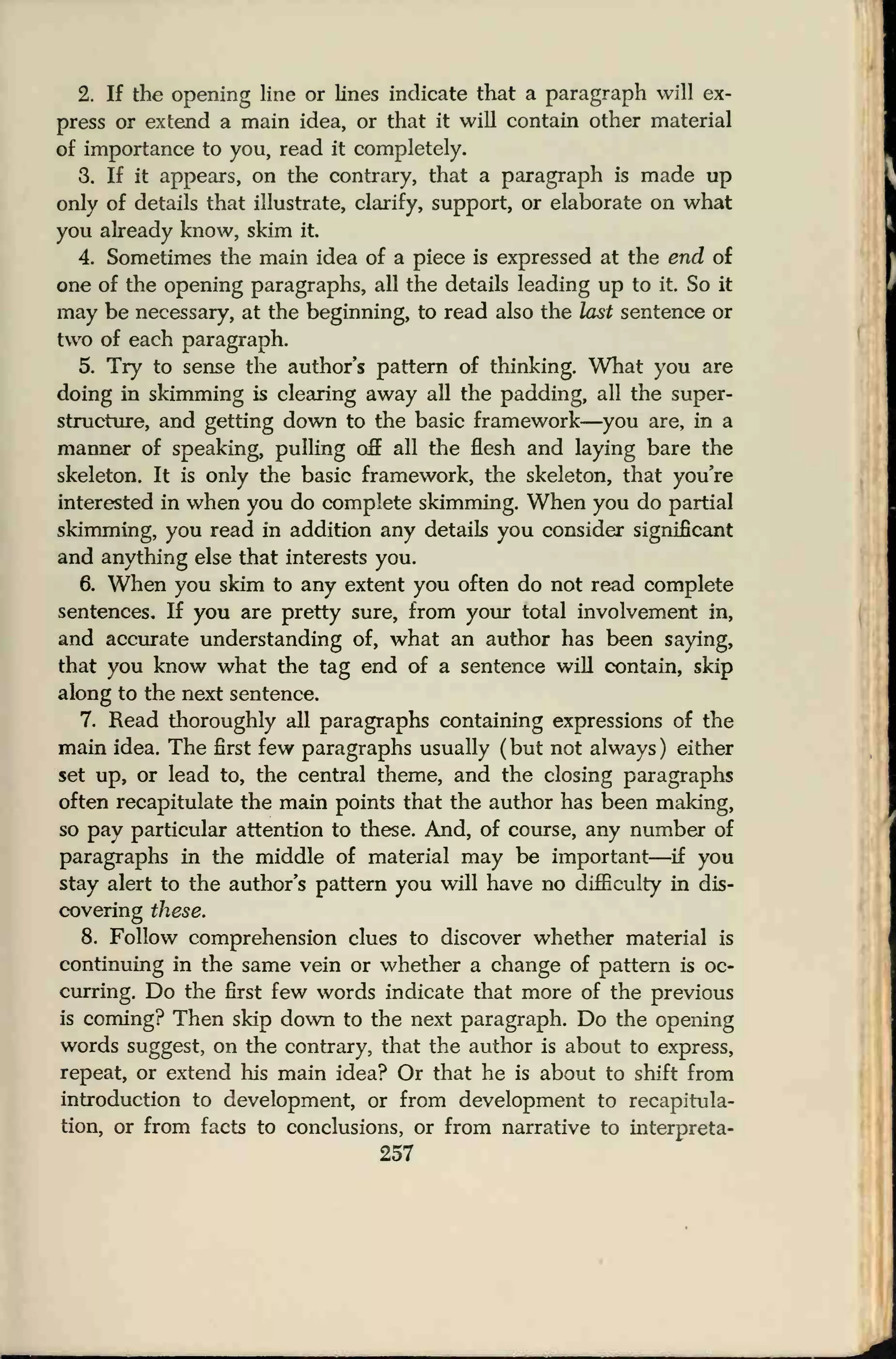 2. If the opening line or lines indicate that a paragraph will ex-
press or extend a main idea, or that it will contain other material
of importance to you, read it completely.
3. If it appears, on the contrary, that a paragraph is made up
only of details that illustrate, clarify, support, or elaborate on what
you already know, skim it
4. Sometimes the main idea of a piece is expressed at the end of
one of the opening paragraphs, all the details leading up to it. So it
may be necessary, at the beginning, to read also the last sentence or
two of each paragraph.
5. Try to sense the author's pattern of thinking. What you are
doing in skimming is clearing away all the padding, all the super-
structure, and getting down to the basic framework—you are, in a
manner of speaking, pulling off all the flesh and laying bare the
skeleton. It is only the basic framework, the skeleton, that you're
interested in when you do complete skimming. When you do partial
skimming, you read in addition any details you consider significant
and anything else that interests you.
6. When you skim to any extent you often do not read complete
sentences. If you are pretty sure, from your total involvement in,
and accurate understanding of, what an author has been saying,
that you know what the tag end of a sentence will contain, skip
along to the next sentence.
7. Read thoroughly all paragraphs containing expressions of the
main idea. The first few paragraphs usually ( but not always ) either
set up, or lead to, the central theme, and the closing paragraphs
often recapitulate the main points that the author has been making,
so pay particular attention to these. And, of course, any number of
paragraphs in the middle of material may be important—if you
stay alert to the author's pattern you will have no difficulty in dis-
covering these.
8. Follow comprehension clues to discover whether material is
continuing in the same vein or whether a change of pattern is oc-
curring. Do the first few words indicate that more of the previous
is coming? Then skip down to the next paragraph. Do the opening
words suggest, on the contrary, that the author is about to express,
repeat, or extend his main idea? Or that he is about to shift from
introduction to development, or from development to recapitula-
tion, or from facts to conclusions, or from narrative to interpreta-
257
 