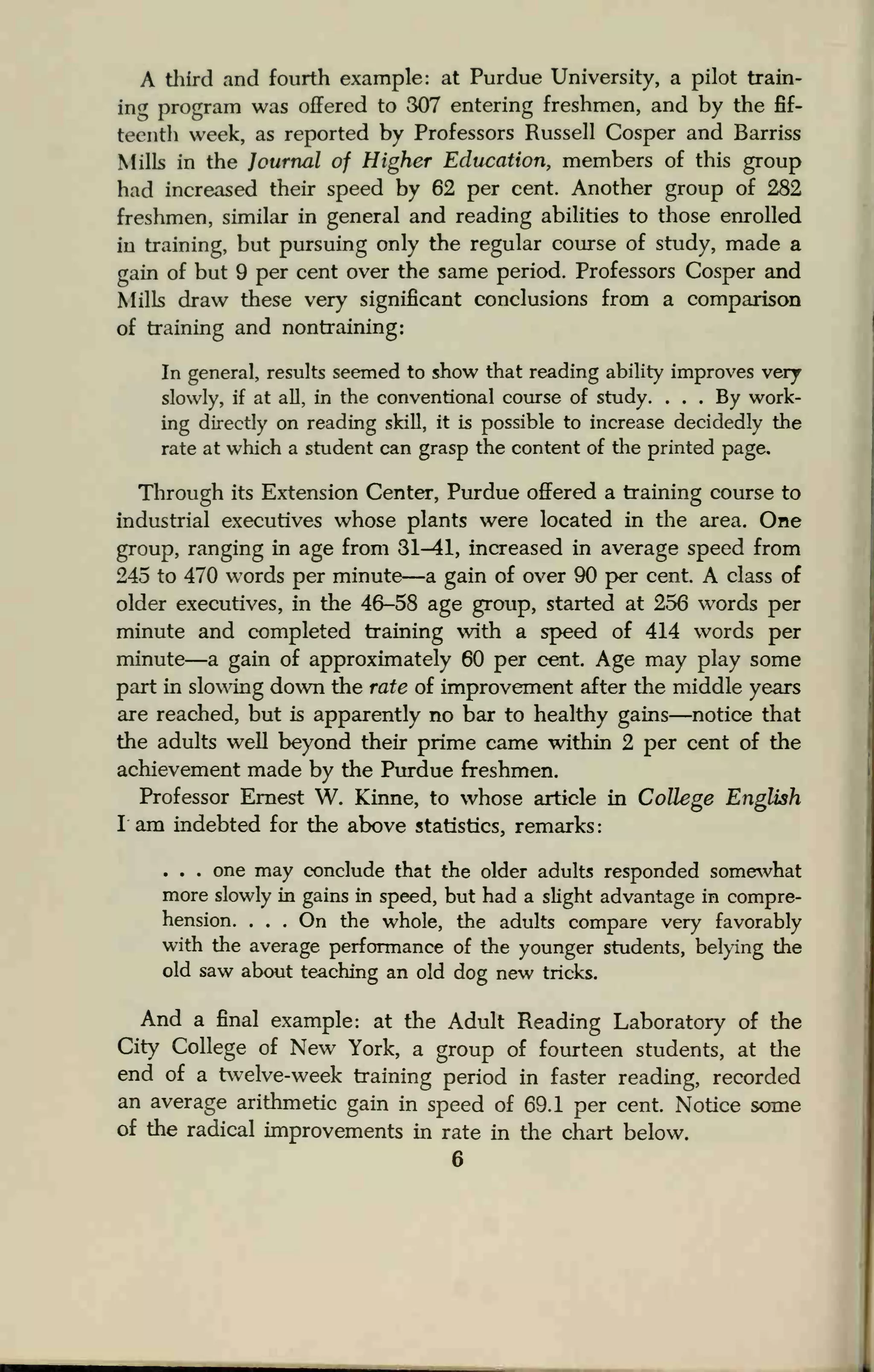 A third and fourth example: at Purdue University, a pilot train-
ing program was offered to 307 entering freshmen, and by the fif-
teenth week, as reported by Professors Russell Cosper and Barriss
Mills in the Journal of Higher Education, members of this group
had increased their speed by 62 per cent. Another group of 282
freshmen, similar in general and reading abilities to those enrolled
in training, but pursuing only the regular course of study, made a
gain of but 9 per cent over the same period. Professors Cosper and
Mills draw these very significant conclusions from a comparison
of training and nontraining:
In general, results seemed to show that reading ability improves very
slowly, if at all, in the conventional course of study. ... By work-
ing directly on reading skill, it is possible to increase decidedly the
rate at which a student can grasp the content of the printed page.
Through its Extension Center, Purdue offered a training course to
industrial executives whose plants were located in the area. One
group, ranging in age from 31^11, increased in average speed from
245 to 470 words per minute—a gain of over 90 per cent. A class of
older executives, in the 46-58 age group, started at 256 words per
minute and completed training with a speed of 414 words per
minute—a gain of approximately 60 per cent. Age may play some
part in slowing down the rate of improvement after the middle years
are reached, but is apparently no bar to healthy gains—notice that
the adults well beyond their prime came within 2 per cent of the
achievement made by the Purdue freshmen.
Professor Ernest W. Kinne, to whose article in College English
I am indebted for the above statistics, remarks:
. . . one may conclude that the older adults responded somewhat
more slowly in gains in speed, but had a slight advantage in compre-
hension. . . . On the whole, the adults compare very favorably
with the average performance of the younger students, belying the
old saw about teaching an old dog new tricks.
And a final example: at the Adult Reading Laboratory of the
City College of New York, a group of fourteen students, at the
end of a twelve-week training period in faster reading, recorded
an average arithmetic gain in speed of 69.1 per cent. Notice some
of the radical improvements in rate in the chart below.
 