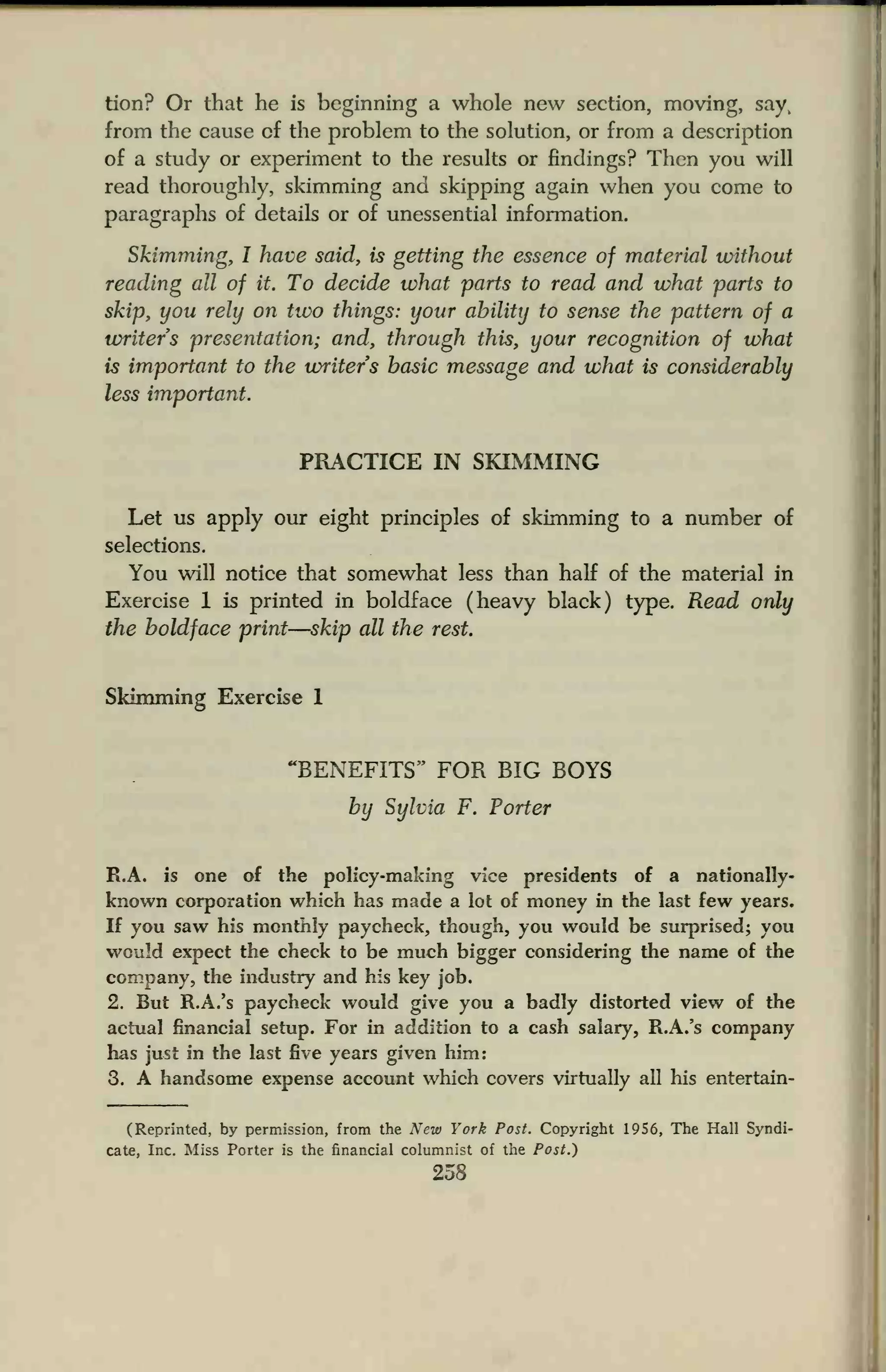 tion? Or that he is beginning a whole new section, moving, say,
from the cause of the problem to the solution, or from a description
of a study or experiment to the results or findings? Then you will
read thoroughly, skimming and skipping again when you come to
paragraphs of details or of unessential information.
Skimming, I have said, is getting the essence of material without
reading all of it. To decide what parts to read and what parts to
skip, you rehj on two things: your ability to sense the pattern of a
writers presentation; and, through this, your recognition of what
is important to the writers basic message and what is considerably
less important.
PRACTICE IN SKIMMING
Let us apply our eight principles of skimming to a number of
selections.
You will notice that somewhat less than half of the material in
Exercise 1 is printed in boldface (heavy black) type. Read only
the boldface print—skip all the rest.
Skimming Exercise 1
"BENEFITS" FOR BIG BOYS
by Sylvia F. Porter
R.A. is one of the policy-making vice presidents of a nationally-
known corporation which has made a lot of money in the last few years.
If you saw his monthly paycheck, though, you would be surprised; you
would expect the check to be much bigger considering the name of the
company, the industry and his key job.
2. But R.A.'s paycheck would give you a badly distorted view of the
actual financial setup. For in addition to a cash salary, R.A.'s company
has just in the last five years given him:
3. A handsome expense account which covers virtually all his entertain-
( Reprinted, by permission, from the New York Post. Copyright 1956, The Hall Syndi-
cate, Inc. Miss Porter is the financial columnist of the Post.)
258
 