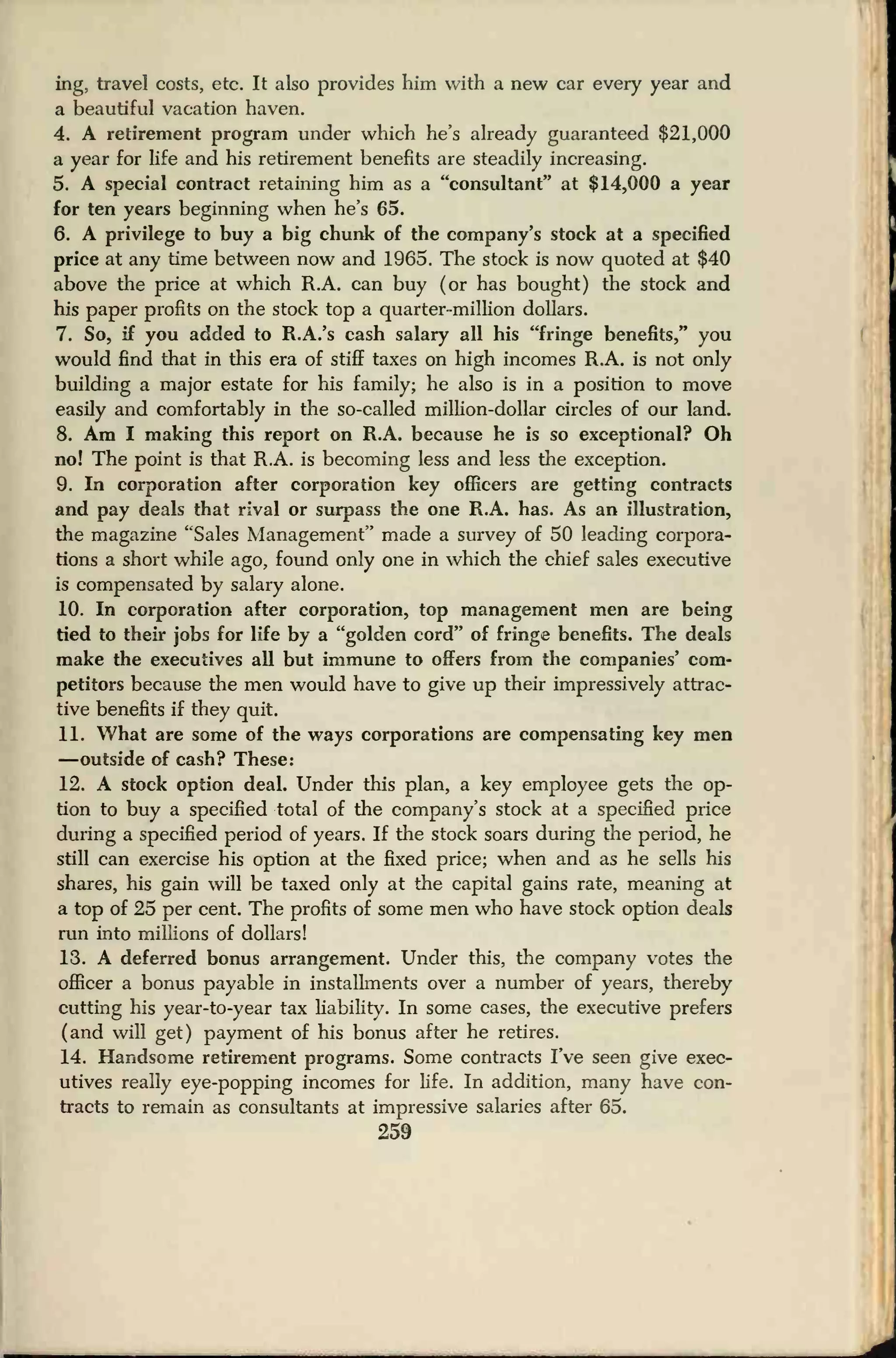 ing, travel costs, etc. It also provides him with a new car every year and
a beautiful vacation haven.
4. A retirement program under which he's already guaranteed $21,000
a year for life and his retirement benefits are steadily increasing.
5. A special contract retaining him as a "consultant'* at $14,000 a year
for ten years beginning when he's 65.
6. A privilege to buy a big chunk of the company's stock at a specified
price at any time between now and 1965. The stock is now quoted at $40
above the price at which R.A. can buy (or has bought) the stock and
his paper profits on the stock top a quarter-million dollars.
7. So, if you added to R.A.'s cash salary all his "fringe benefits," you
would find that in this era of stiff taxes on high incomes R.A. is not only
building a major estate for his family; he also is in a position to move
easily and comfortably in the so-called million-dollar circles of our land.
8. Am I making this report on R.A. because he is so exceptional? Oh
no! The point is that R.A. is becoming less and less the exception.
9. In corporation after corporation key officers are getting contracts
and pay deals that rival or surpass the one R.A. has. As an illustration,
the magazine "Sales Management" made a survey of 50 leading corpora-
tions a short while ago, found only one in which the chief sales executive
is compensated by salary alone.
10. In corporation after corporation, top management men are being
tied to their jobs for life by a "golden cord" of fringe benefits. The deals
make the executives all but immune to offers from the companies' com-
petitors because the men would have to give up their impressively attrac-
tive benefits if they quit.
11. What are some of the ways corporations are compensating key men
—outside of cash? These:
12. A stock option deal. Under this plan, a key employee gets the op-
tion to buy a specified total of the company's stock at a specified price
during a specified period of years. If the stock soars during the period, he
still can exercise his option at the fixed price; when and as he sells his
shares, his gain will be taxed only at the capital gains rate, meaning at
a top of 25 per cent. The profits of some men who have stock option deals
run into millions of dollars!
13. A deferred bonus arrangement. Under this, the company votes the
officer a bonus payable in installments over a number of years, thereby
cutting his year-to-year tax liability. In some cases, the executive prefers
(and will get) payment of his bonus after he retires.
14. Handsome retirement programs. Some contracts I've seen give exec-
utives really eye-popping incomes for fife. In addition, many have con-
tracts to remain as consultants at impressive salaries after 65.
259
 