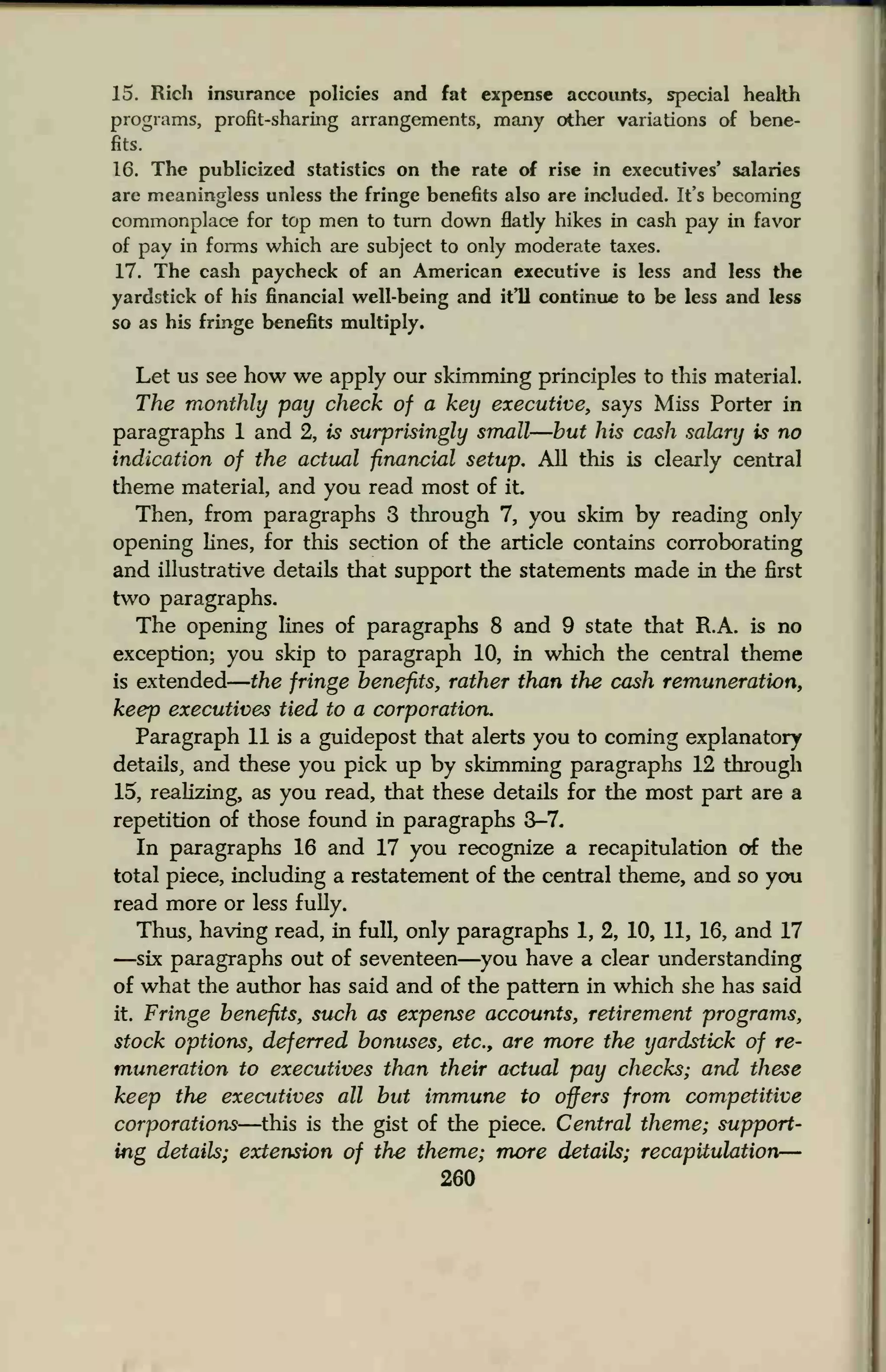 15. Rich insurance policies and fat expense accounts, special health
programs, profit-sharing arrangements, many other variations of bene-
fits.
16. The publicized statistics on the rate of rise in executives' salaries
are meaningless unless the fringe benefits also are included. It's becoming
commonplace for top men to turn down flatly hikes in cash pay in favor
of pay in forms which are subject to only moderate taxes.
17. The cash paycheck of an American executive is less and less the
yardstick of his financial well-being and it'll continue to be less and less
so as his fringe benefits multiply.
Let us see how we apply our skimming principles to this material.
The monthly pay check of a key executive, says Miss Porter in
paragraphs 1 and 2, is surprisingly small—but his cash salary is no
indication of the actual financial setup. All this is clearly central
theme material, and you read most of it
Then, from paragraphs 3 through 7, you skim by reading only
opening lines, for this section of the article contains corroborating
and illustrative details that support the statements made in the first
two paragraphs.
The opening lines of paragraphs 8 and 9 state that R.A. is no
exception; you skip to paragraph 10, in which the central theme
is extended the fringe benefits, rather than the cash remuneration,
keep executives tied to a corporation.
Paragraph 11 is a guidepost that alerts you to coming explanatory
details, and these you pick up by skimming paragraphs 12 through
15, realizing, as you read, that these details for the most part are a
repetition of those found in paragraphs 3-7.
In paragraphs 16 and 17 you recognize a recapitulation of the
total piece, including a restatement of the central theme, and so you
read more or less fully.
Thus, having read, in full, only paragraphs 1, 2, 10, 11, 16, and 17
—six paragraphs out of seventeen—you have a clear understanding
of what the author has said and of the pattern in which she has said
it. Fringe benefits, such as expense accounts, retirement programs,
stock options, deferred bonuses, etc., are more the yardstick of re-
muneration to executives than their actual pay checks; and these
keep the executives all but immune to offers from competitive
corporations—this is the gist of the piece. Central theme; support-
ing details; extension of the theme; more details; recapitulation—
260
 