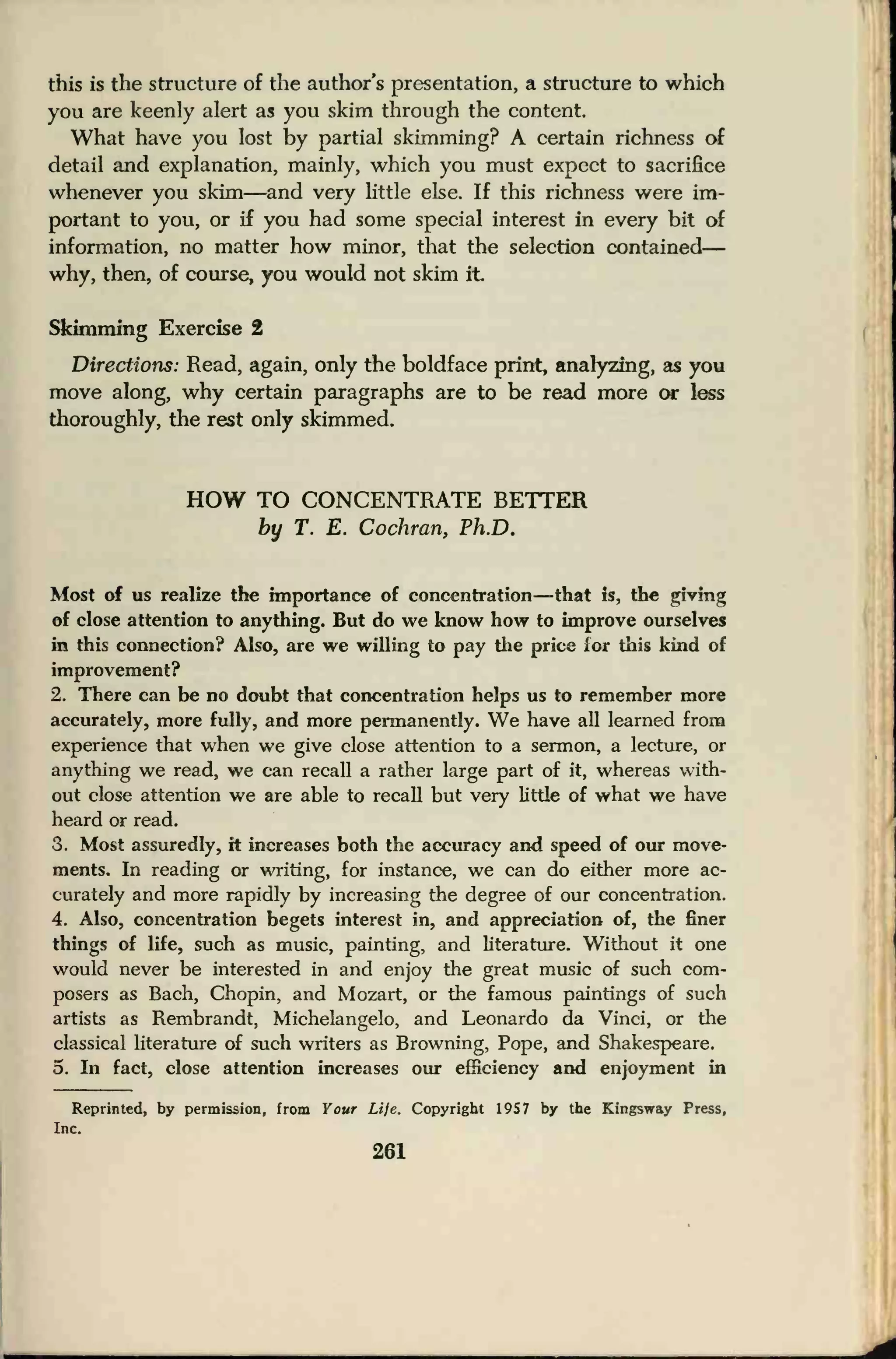 this is the structure of the author's presentation, a structure to which
you are keenly alert as you skim through the content.
What have you lost by partial skimming? A certain richness of
detail and explanation, mainly, which you must expect to sacrifice
whenever you skim—and very little else. If this richness were im-
portant to you, or if you had some special interest in every bit of
information, no matter how minor, that the selection contained
—
why, then, of course, you would not skim it
Skimming Exercise 2
Directions: Read, again, only the boldface print, analyzing, as you
move along, why certain paragraphs are to be read more or less
thoroughly, the rest only skimmed.
HOW TO CONCENTRATE BETTER
by T. E. Cochran, Ph.D.
Most of us realize the importance of concentration—that is, the giving
of close attention to anything. But do we know how to improve ourselves
in this connection? Also, are we willing to pay the price for this kind of
improvement?
2. There can be no doubt that concentration helps us to remember more
accurately, more fully, and more permanently. We have all learned from
experience that when we give close attention to a sermon, a lecture, or
anything we read, we can recall a rather large part of it, whereas with-
out close attention we are able to recall but very little of what we have
heard or read.
3. Most assuredly, it increases both the accuracy and speed of our move-
ments. In reading or writing, for instance, we can do either more ac-
curately and more rapidly by increasing the degree of our concentration.
4. Also, concentration begets interest in, and appreciation of, the finer
things of life, such as music, painting, and literature. Without it one
would never be interested in and enjoy the great music of such com-
posers as Bach, Chopin, and Mozart, or the famous paintings of such
artists as Rembrandt, Michelangelo, and Leonardo da Vinci, or the
classical literature of such writers as Browning, Pope, and Shakespeare.
5. In fact, close attention increases our efficiency and enjoyment in
Reprinted, by permission, from Your Life. Copyright 195 7 by the Kingsway Press,
Inc.
261
 