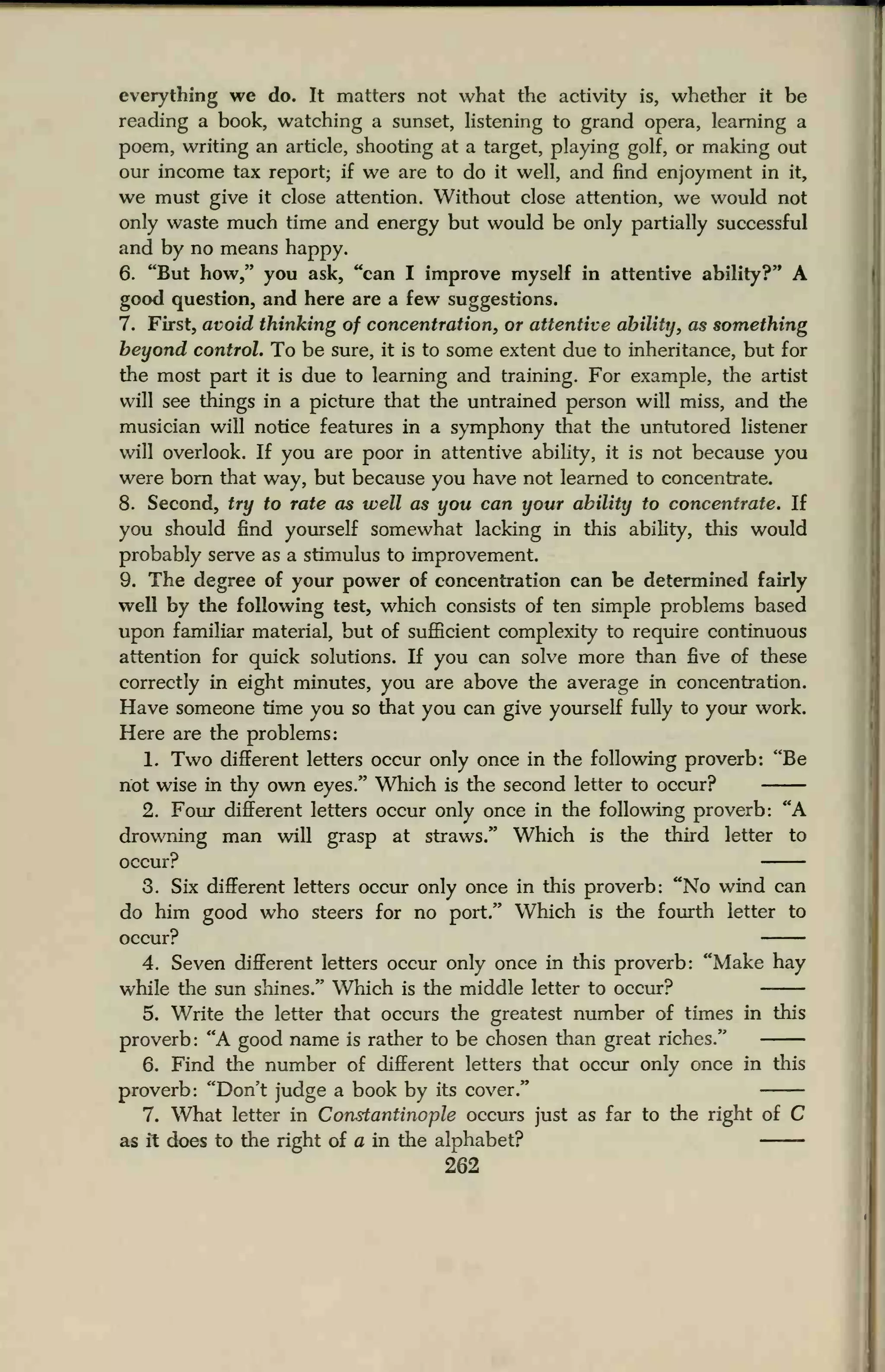 everything we do. It matters not what the activity is, whether it be
reading a book, watching a sunset, listening to grand opera, learning a
poem, writing an article, shooting at a target, playing golf, or making out
our income tax report; if we are to do it well, and find enjoyment in it,
we must give it close attention. Without close attention, we would not
only waste much time and energy but would be only partially successful
and by no means happy.
6. "But how," you ask, "can I improve myself in attentive ability?" A
good question, and here are a few suggestions.
7. First, avoid thinking of concentration, or attentive ability, as something
beyond control. To be sure, it is to some extent due to inheritance, but for
the most part it is due to learning and training. For example, the artist
will see things in a picture that the untrained person will miss, and the
musician will notice features in a symphony that the untutored listener
will overlook. If you are poor in attentive ability, it is not because you
were born that way, but because you have not learned to concentrate.
8. Second, try to rate as well as you can your ability to concentrate. If
you should find yourself somewhat lacking in this ability, this would
probably serve as a stimulus to improvement.
9. The degree of your power of concentration can be determined fairly
well by the following test, which consists of ten simple problems based
upon familiar material, but of sufficient complexity to require continuous
attention for quick solutions. If you can solve more than five of these
correctly in eight minutes, you are above the average in concentration.
Have someone time you so that you can give yourself fully to your work.
Here are the problems:
1. Two different letters occur only once in the following proverb: "Be
not wise in thy own eyes." Which is the second letter to occur?
2. Four different letters occur only once in the following proverb: "A
drowning man will grasp at straws." Which is the third letter to
occur?
3. Six different letters occur only once in this proverb: "No wind can
do him good who steers for no port." Which is the fourth letter to
occur?
4. Seven different letters occur only once in this proverb: "Make hay
while the sun shines." Which is the middle letter to occur?
5. Write the letter that occurs the greatest number of times in this
proverb: "A good name is rather to be chosen than great riches."
6. Find the number of different letters that occur only once in this
proverb: "Don't judge a book by its cover."
7. What letter in Constantinople occurs just as far to the right of C
as it does to the right of a in the alphabet?
262
 