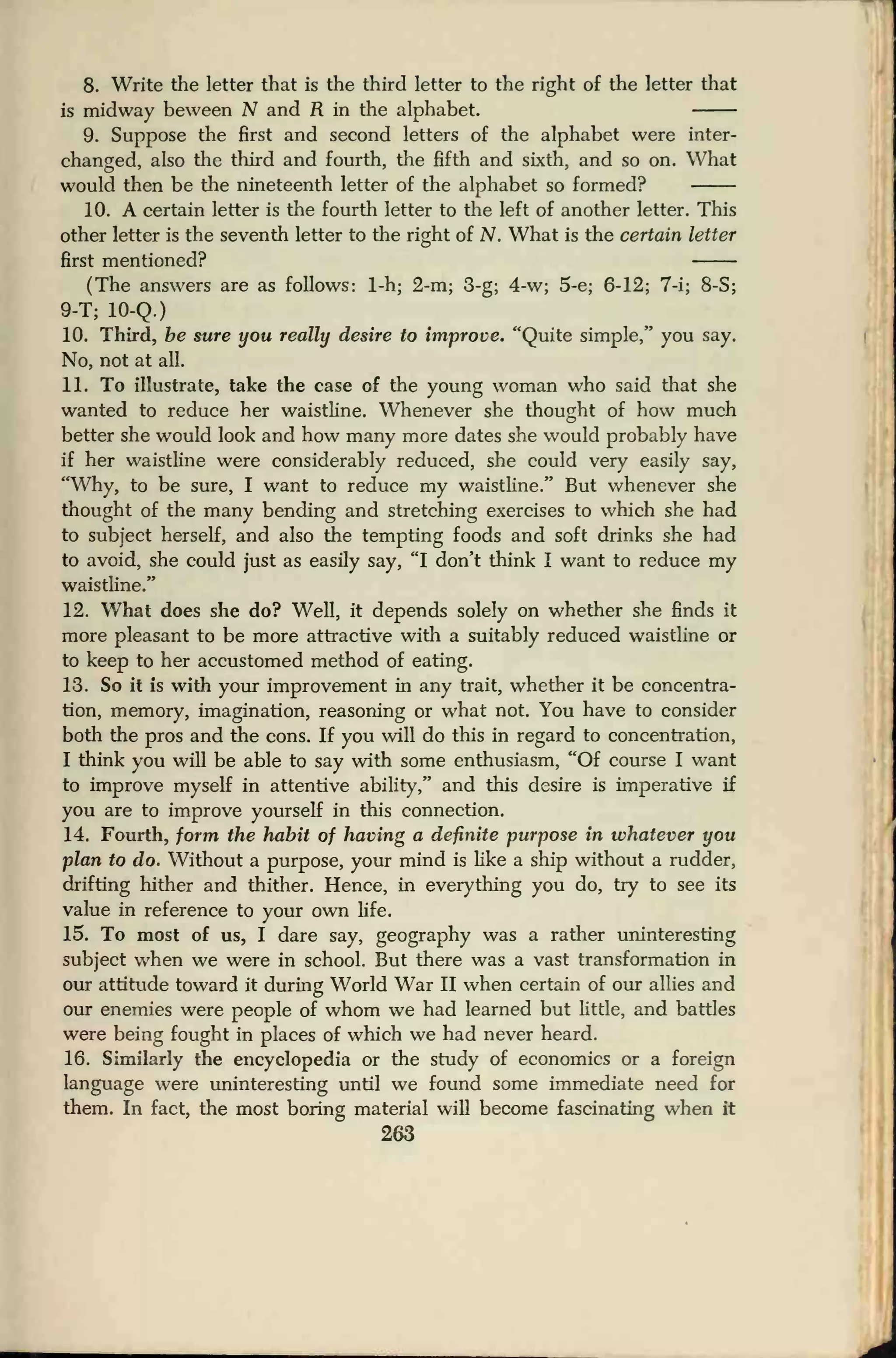 8. Write the letter that is the third letter to the right of the letter that
is midway bevveen N and R in the alphabet.
9. Suppose the first and second letters of the alphabet were inter-
changed, also the third and fourth, the fifth and sixth, and so on. What
would then be the nineteenth letter of the alphabet so formed?
10. A certain letter is the fourth letter to the left of another letter. This
other letter is the seventh letter to the right of N. What is the certain letter
first mentioned?
(The answers are as follows: 1-h; 2-m; 3-g; 4-w; 5-e; 6-12; 7-i; 8-S;
9-T; 10-Q.)
10. Third, be sure you really desire to improve. "Quite simple," you say.
No, not at all.
11. To illustrate, take the case of the young woman who said that she
wanted to reduce her waistline. Whenever she thought of how much
better she would look and how many more dates she would probably have
if her waistline were considerably reduced, she could very easily say,
"Why, to be sure, I want to reduce my waistline." But whenever she
thought of the many bending and stretching exercises to which she had
to subject herself, and also the tempting foods and soft drinks she had
to avoid, she could just as easily say, "I don't think I want to reduce my
waistline."
12. What does she do? Well, it depends solely on whether she finds it
more pleasant to be more attractive with a suitably reduced waistline or
to keep to her accustomed method of eating.
13. So it is with your improvement in any trait, whether it be concentra-
tion, memory, imagination, reasoning or what not. You have to consider
both the pros and the cons. If you will do this in regard to concentration,
I think you will be able to say with some enthusiasm, "Of course I want
to improve myself in attentive ability," and this desire is imperative if
you are to improve yourself in this connection.
14. Fourth, form the habit of having a definite purpose in whatever you
plan to do. Without a purpose, your mind is like a ship without a rudder,
drifting hither and thither. Hence, in everything you do, try to see its
value in reference to your own life.
15. To most of us, I dare say, geography was a rather uninteresting
subject when we were in school. But there was a vast transformation in
our attitude toward it during World War II when certain of our allies and
our enemies were people of whom we had learned but little, and battles
were being fought in places of which we had never heard.
16. Similarly the encyclopedia or the study of economics or a foreign
language were uninteresting until we found some immediate need for
them. In fact, the most boring material will become fascinating when it
263
 