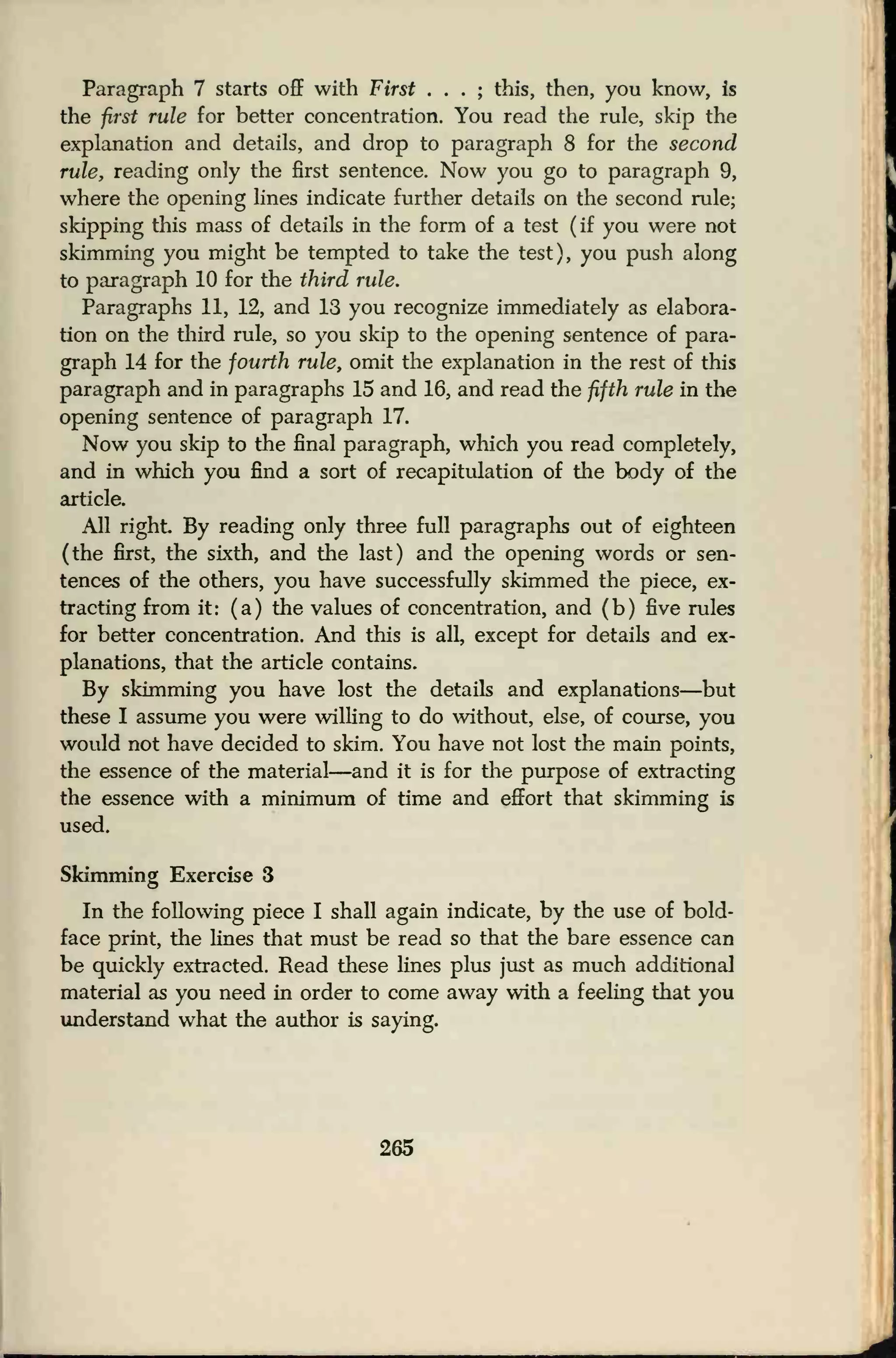 Paragraph 7 starts off with First . . . ; this, then, you know, is
the first rule for better concentration. You read the rule, skip the
explanation and details, and drop to paragraph 8 for the second
rule, reading only the first sentence. Now you go to paragraph 9,
where the opening lines indicate further details on the second rule;
skipping this mass of details in the form of a test (if you were not
skimming you might be tempted to take the test), you push along
to paragraph 10 for the third rule.
Paragraphs 11, 12, and 13 you recognize immediately as elabora-
tion on the third rule, so you skip to the opening sentence of para-
graph 14 for the fourth rule, omit the explanation in the rest of this
paragraph and in paragraphs 15 and 16, and read the fifth rule in the
opening sentence of paragraph 17.
Now you skip to the final paragraph, which you read completely,
and in which you find a sort of recapitulation of the body of the
article.
All right. By reading only three full paragraphs out of eighteen
(the first, the sixth, and the last) and the opening words or sen-
tences of the others, you have successfully skimmed the piece, ex-
tracting from it: (a) the values of concentration, and (b) five rules
for better concentration. And this is all, except for details and ex-
planations, that the article contains.
By skimming you have lost the details and explanations—but
these I assume you were willing to do without, else, of course, you
would not have decided to skim. You have not lost the main points,
the essence of the material—and it is for the purpose of extracting
the essence with a minimum of time and effort that skimming is
used.
Skimming Exercise 3
In the following piece I shall again indicate, by the use of bold-
face print, the lines that must be read so that the bare essence can
be quickly extracted. Read these lines plus just as much additional
material as you need in order to come away with a feeling that you
understand what the author is saying.
265
 