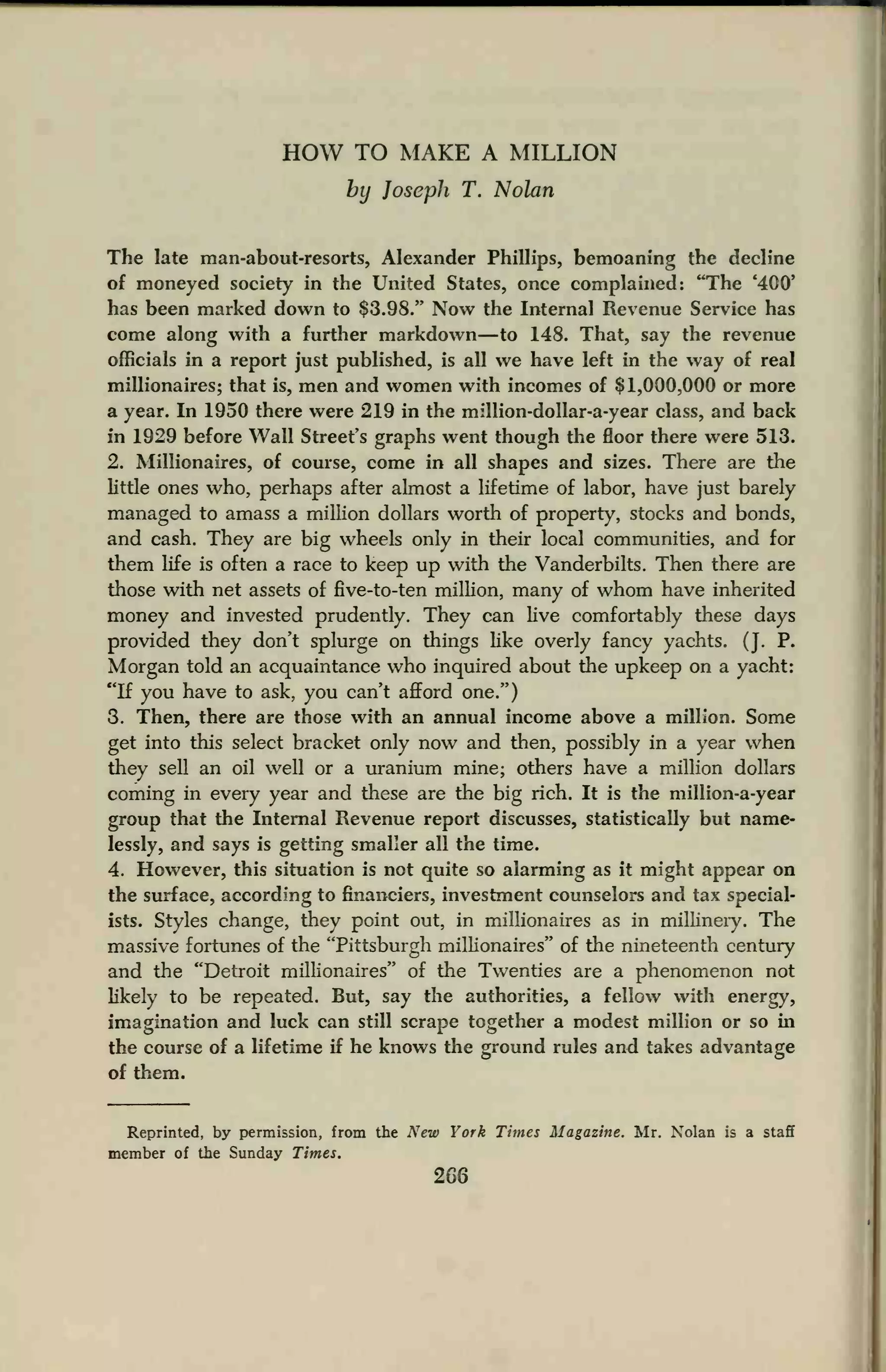 HOW TO MAKE A MILLION
by Joseph T. Nolan
The late man-about-resorts, Alexander Phillips, bemoaning the decline
of moneyed society in the United States, once complained: "The '400'
has been marked down to $3.98." Now the Internal Revenue Service has
come along with a further markdown—to 148. That, say the revenue
officials in a report just published, is all we have left in the way of real
millionaires; that is, men and women with incomes of $1,000,000 or more
a year. In 1950 there were 219 in the million-dollar-a-year class, and back
in 1929 before Wall Street's graphs went though the floor there were 513.
2. Millionaires, of course, come in all shapes and sizes. There are the
little ones who, perhaps after almost a lifetime of labor, have just barely
managed to amass a million dollars worth of property, stocks and bonds,
and cash. They are big wheels only in their local communities, and for
them life is often a race to keep up with the Vanderbilts. Then there are
those with net assets of five-to-ten million, many of whom have inherited
money and invested prudently. They can live comfortably these days
provided they don't splurge on things like overly fancy yachts. (J. P.
Morgan told an acquaintance who inquired about the upkeep on a yacht:
"If you have to ask, you can't afford one.")
3. Then, there are those with an annual income above a million. Some
get into this select bracket only now and then, possibly in a year when
they sell an oil well or a uranium mine; others have a million dollars
coming in every year and these are the big rich. It is the million-a-year
group that the Internal Revenue report discusses, statistically but name-
lessly, and says is getting smaller all the time.
4. However, this situation is not quite so alarming as it might appear on
the surface, according to financiers, investment counselors and tax special-
ists. Styles change, they point out, in millionaires as in millinery. The
massive fortunes of the "Pittsburgh millionaires" of the nineteenth century
and the "Detroit millionaires" of the Twenties are a phenomenon not
likely to be repeated. But, say the authorities, a fellow with energy,
imagination and luck can still scrape together a modest million or so in
the course of a lifetime if he knows the ground rules and takes advantage
of them.
Reprinted, by permission, from the New York Times Magazine. Mr. Nolan is a staff
member of the Sunday Times.
266
 