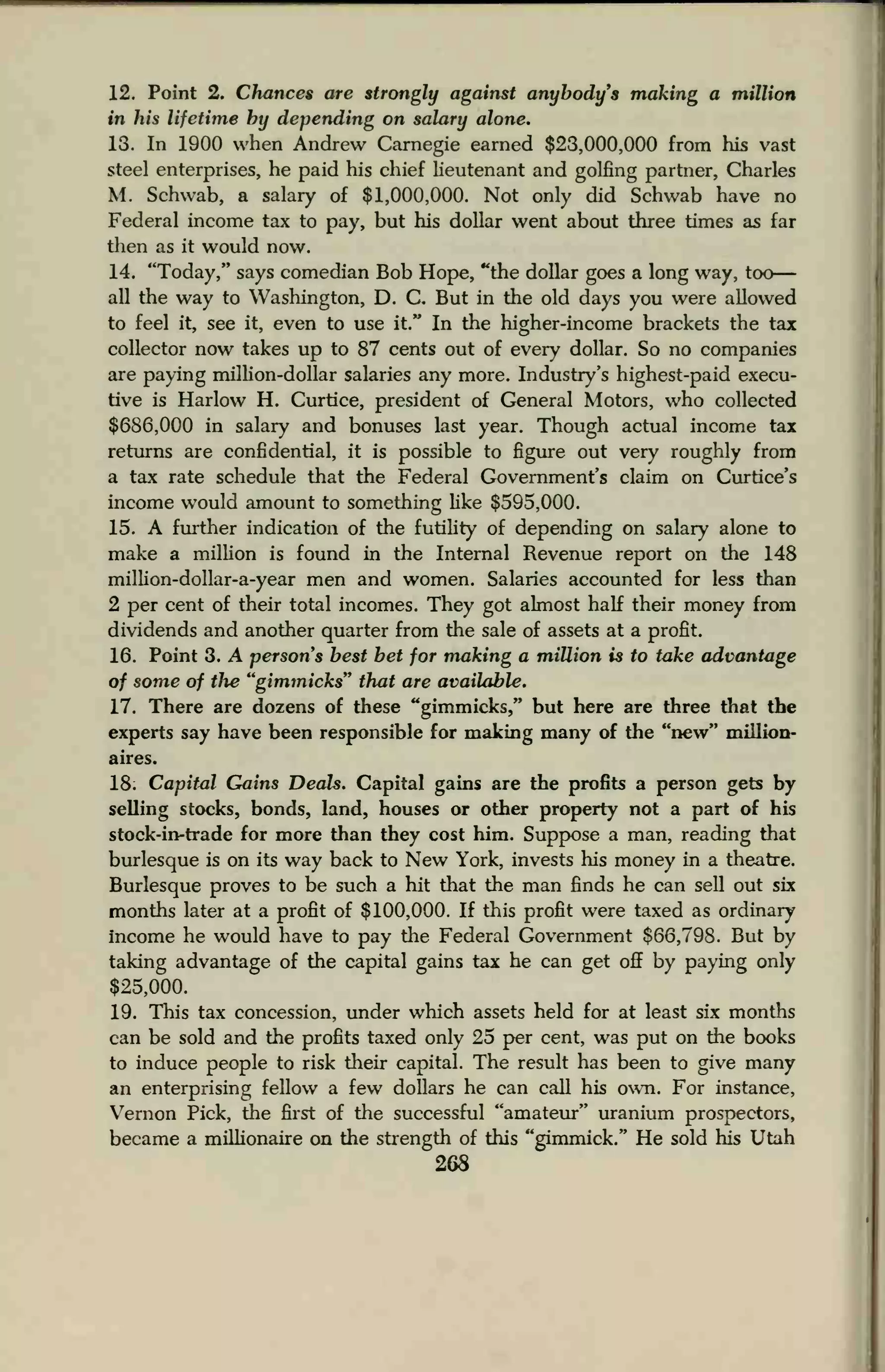 12. Point 2. Chances are strongly against anybody's making a million
in his lifetime by depending on salary alone.
13. In 1900 when Andrew Carnegie earned $23,000,000 from his vast
steel enterprises, he paid his chief lieutenant and golfing partner, Charles
M. Schwab, a salary of $1,000,000. Not only did Schwab have no
Federal income tax to pay, but his dollar went about three times as far
then as it would now.
14. "Today," says comedian Bob Hope, "the dollar goes a long way, too
all the way to Washington, D. C. But in the old days you were allowed
to feel it, see it, even to use it." In the higher-income brackets the tax
collector now takes up to 87 cents out of every dollar. So no companies
are paying million-dollar salaries any more. Industry's highest-paid execu-
tive is Harlow H. Curtice, president of General Motors, who collected
$686,000 in salary and bonuses last year. Though actual income tax
returns are confidential, it is possible to figure out very roughly from
a tax rate schedule that the Federal Government's claim on Curtice's
income would amount to something like $595,000.
15. A further indication of the futility of depending on salary alone to
make a million is found in the Internal Revenue report on the 148
million-dollar-a-year men and women. Salaries accounted for less than
2 per cent of their total incomes. They got almost half their money from
dividends and another quarter from the sale of assets at a profit.
16. Point 3. A persons best bet for making a million is to take advantage
of some of the "gimmicks" that are available.
17. There are dozens of these "gimmicks," but here are three that the
experts say have been responsible for making many of the "new" million-
aires.
18; Capital Gains Deals. Capital gains are the profits a person gets by
selling stocks, bonds, land, houses or other property not a part of his
stock-in-trade for more than they cost him. Suppose a man, reading that
burlesque is on its way back to New York, invests his money in a theatre.
Burlesque proves to be such a hit that the man finds he can sell out six
months later at a profit of $100,000. If this profit were taxed as ordinary
income he would have to pay the Federal Government $66,798. But by
taking advantage of the capital gains tax he can get off by paying only
$25,000.
19. This tax concession, under which assets held for at least six months
can be sold and the profits taxed only 25 per cent, was put on the books
to induce people to risk their capital. The result has been to give many
an enterprising fellow a few dollars he can call his own. For instance,
Vernon Pick, the first of the successful "amateur" uranium prospectors,
became a millionaire on the strength of this "gimmick." He sold his Utah
268
 