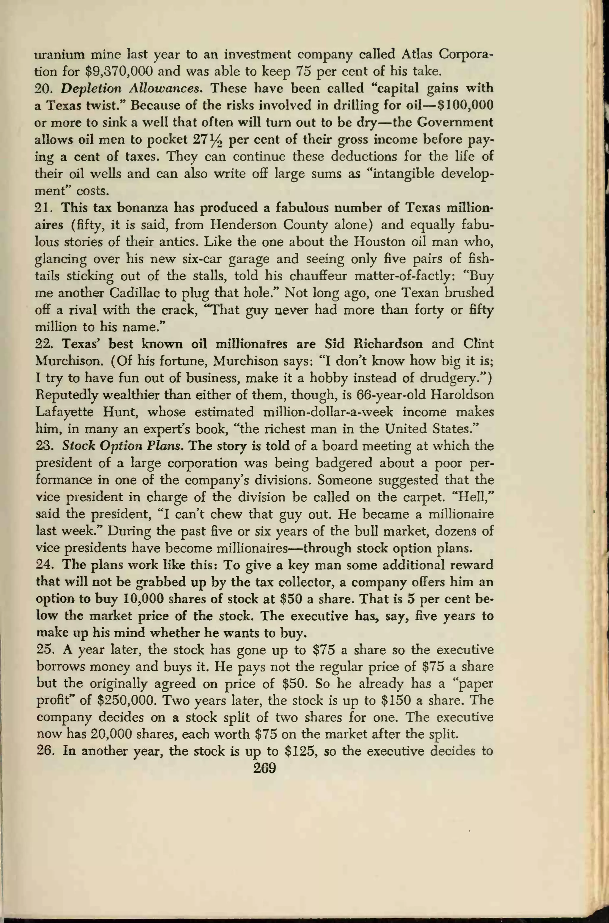 uranium mine last year to an investment company called Atlas Corpora-
tion for $9,370,000 and was able to keep 75 per cent of his take.
20. Depletion Allowances. These have been called "capital gains with
a Texas twist." Because of the risks involved in drilling for oil—$100,000
or more to sink a well that often will turn out to be dry—the Government
allows oil men to pocket 27% per cent of their gross income before pay-
ing a cent of taxes. They can continue these deductions for the life of
their oil wells and can also write off large sums as "intangible develop-
ment" costs.
21. This tax bonanza has produced a fabulous number of Texas million-
aires (fifty, it is said, from Henderson County alone) and equally fabu-
lous stories of their antics. Like the one about the Houston oil man who,
glancing over his new six-car garage and seeing only five pairs of fish-
tails sticking out of the stalls, told his chauffeur matter-of-factly: "Buy
me another Cadillac to plug that hole." Not long ago, one Texan brushed
off a rival with the crack, "That guy never had more than forty or fifty
million to his name."
22. Texas' best known oil millionaires are Sid Richardson and Clint
Murchison. (Of his fortune, Murchison says: "I don't know how big it is;
I try to have fun out of business, make it a hobby instead of drudgery.")
Reputedly wealthier than either of them, though, is 66-year-old Haroldson
Lafayette Hunt, whose estimated million-dollar-a-week income makes
him, in many an expert's book, "the richest man in the United States."
23. Stock Option Plans. The story is told of a board meeting at which the
president of a large corporation was being badgered about a poor per-
formance in one of the company's divisions. Someone suggested that the
vice president in charge of the division be called on the carpet. "Hell,"
said the president, "I can't chew that guy out. He became a millionaire
last week." During the past five or six years of the bull market, dozens of
vice presidents have become millionaires—through stock option plans.
24. The plans work like this: To give a key man some additional reward
that will not be grabbed up by the tax collector, a company offers him an
option to buy 10,000 shares of stock at $50 a share. That is 5 per cent be-
low the market price of the stock. The executive has, say, five years to
make up his mind whether he wants to buy.
25. A year later, the stock has gone up to $75 a share so the executive
borrows money and buys it. He pays not the regular price of $75 a share
but the originally agreed on price of $50. So he already has a "paper
profit" of $250,000. Two years later, the stock is up to $150 a share. The
company decides on a stock split of two shares for one. The executive
now has 20,000 shares, each worth $75 on the market after the split.
26. In another year, the stock is up to $125, so the executive decides to
269
 