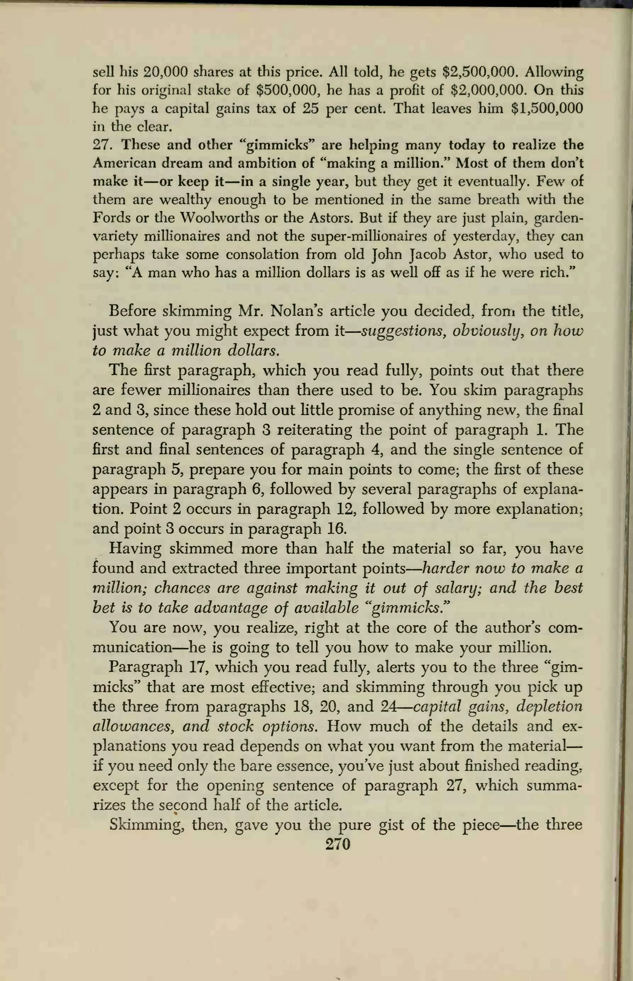 sell his 20,000 shares at this price. All told, he gets $2,500,000. Allowing
for his original stake of $500,000, he has a profit of $2,000,000. On this
he pays a capital gains tax of 25 per cent. That leaves him $1,500,000
in the clear.
27. These and other "gimmicks" are helping many today to realize the
American dream and ambition of "making a million." Most of them don't
make it —or keep it—in a single year, but they get it eventually. Few of
them are wealthy enough to be mentioned in the same breath with the
Fords or the Woolworths or the Astors. But if they are just plain, garden-
variety millionaires and not the super-millionaires of yesterday, they can
perhaps take some consolation from old John Jacob Astor, who used to
say: "A man who has a million dollars is as well off as if he were rich."
Before skimming Mr. Nolan's article you decided, from the title,
just what you might expect from it suggestions, obviously, on how
to make a million dollars.
The first paragraph, which you read fully, points out that there
are fewer millionaires than there used to be. You skim paragraphs
2 and 3, since these hold out little promise of anything new, the final
sentence of paragraph 3 reiterating the point of paragraph 1. The
first and final sentences of paragraph 4, and the single sentence of
paragraph 5, prepare you for main points to come; the first of these
appears in paragraph 6, followed by several paragraphs of explana-
tion. Point 2 occurs in paragraph 12, followed by more explanation;
and point 3 occurs in paragraph 16.
Having skimmed more than half the material so far, you have
found and extracted three important points harder now to make a
million; chances are against making it out of salary; and the best
bet is to take advantage of available "gimmicks."
You are now, you realize, right at the core of the author's com-
munication—he is going to tell you how to make your million.
Paragraph 17, which you read fully, alerts you to the three "gim-
micks" that are most effective; and skimming through you pick up
the three from paragraphs 18, 20, and 24 capital gains, depletion
allowances, and stock options. How much of the details and ex-
planations you read depends on what you want from the material
if you need only the bare essence, you've just about finished reading,
except for the opening sentence of paragraph 27, which summa-
rizes the second half of the article.
Skimming, then, gave you the pure gist of the piece—the three
270
 