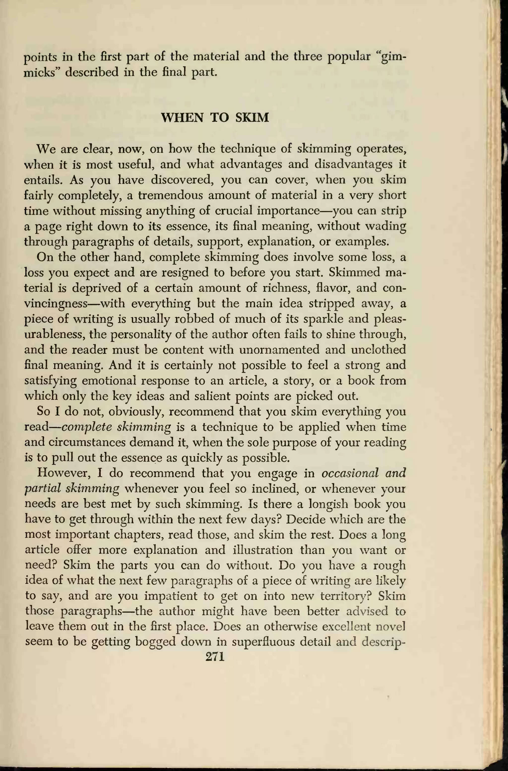 points in the first part of the material and the three popular "gim-
micks" described in the final part.
WHEN TO SKIM
We are clear, now, on how the technique of skimming operates,
when it is most useful, and what advantages and disadvantages it
entails. As you have discovered, you can cover, when you skim
fairly completely, a tremendous amount of material in a very short
time without missing anything of crucial importance—you can strip
a page right down to its essence, its final meaning, without wading
through paragraphs of details, support, explanation, or examples.
On the other hand, complete skimming does involve some loss, a
loss you expect and are resigned to before you start. Skimmed ma-
terial is deprived of a certain amount of richness, flavor, and con-
vincingness—with everything but the main idea stripped away, a
piece of writing is usually robbed of much of its sparkle and pleas-
urableness, the personality of the author often fails to shine through,
and the reader must be content with unornamented and unclothed
final meaning. And it is certainly not possible to feel a strong and
satisfying emotional response to an article, a story, or a book from
which only the key ideas and salient points are picked out.
So I do not, obviously, recommend that you skim everything you
read
—
complete skimming is a technique to be applied when time
and circumstances demand it, when the sole purpose of your reading
is to pull out the essence as quickly as possible.
However, I do recommend that you engage in occasional and
partial skimming whenever you feel so inclined, or whenever your
needs are best met by such skimming. Is there a longish book you
have to get through within the next few days? Decide which are the
most important chapters, read those, and skim the rest. Does a long
article offer more explanation and illustration than you want or
need? Skim the parts you can do without. Do you have a rough
idea of what the next few paragraphs of a piece of writing are likely
to say, and are you impatient to get on into new territory? Skim
those paragraphs—the author might have been better advised to
leave them out in the first place. Does an otherwise excellent novel
seem to be getting bogged down in superfluous detail and descrip-
271
 
