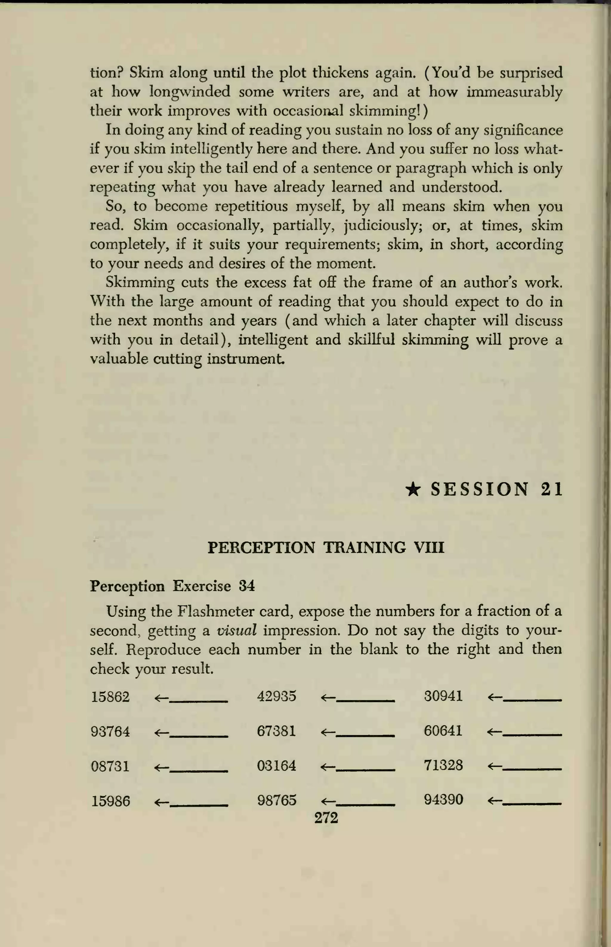 tion? Skim along until the plot thickens again. (You'd be surprised
at how longwinded some writers are, and at how immeasurably
their work improves with occasional skimming!
In doing any kind of reading you sustain no loss of any significance
if you skim intelligently here and there. And you suffer no loss what-
ever if you skip the tail end of a sentence or paragraph which is only
repeating what you have already learned and understood.
So, to become repetitious myself, by all means skim when you
read. Skim occasionally, partially, judiciously; or, at times, skim
completely, if it suits your requirements; skim, in short, according
to your needs and desires of the moment.
Skimming cuts the excess fat off the frame of an author's work.
With the large amount of reading that you should expect to do in
the next months and years (and which a later chapter will discuss
with you in detail), intelligent and skillful skimming will prove a
valuable cutting instrument
• SESSION 21
PERCEPTION TRAINING VIII
Perception Exercise 34
Using the Flashmeter card, expose the numbers for a fraction of a
second, getting a visual impression. Do not say the digits to your-
self. Reproduce each number in the blank to the right and then
check your result.
15862 ^ 42935 <- 30941
93764 4— 67381 60641
08731 4— 03164 *— 71328 <—
15986 *— 98765 4— 94390 *—
272
 