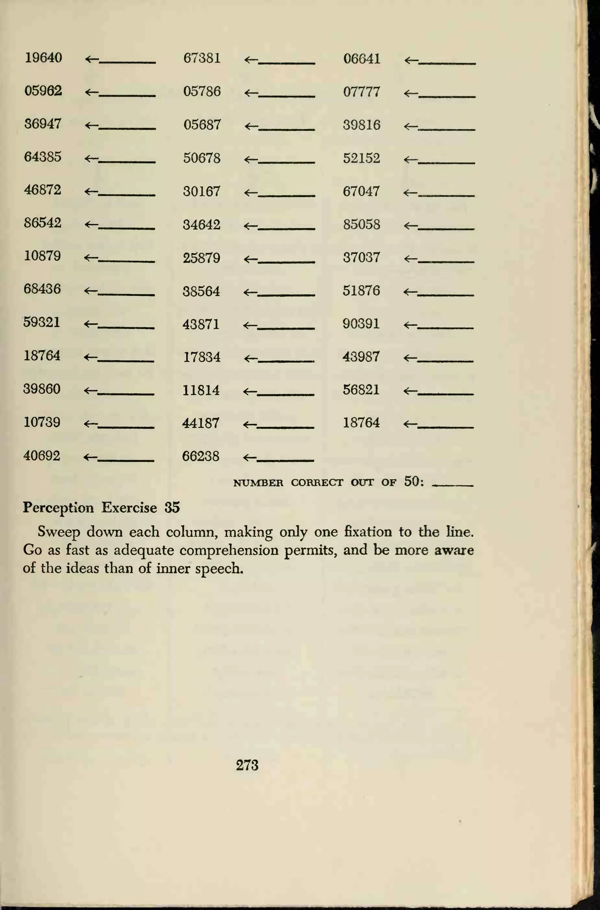 19640 <— 67381 <r- 06641 *—
05962 05786 <— 07777 *——,.
S6947 <— 05687 <— 39816 <—
64385 50678 4— 52152 *—
46872 *- 30167 <— 67047 *—
86542 <- 34642 4— 85058
10879 <— 25879 37037 *—
68436 *- 38564 *— 51876 *—
59321 «- 43871 4— 90391 *—
18764 17834 *— 43987 *—
39860 11814 4— 56821
10739 44187 *— 18764 *—
40692 66238 *-
NUMBER CORRECT OUT OF 50:
Perception Exercise 35
Sweep down each column, making only one fixation to the line.
Go as fast as adequate comprehension permits, and be more aware
of the ideas than of inner speech.
273
 