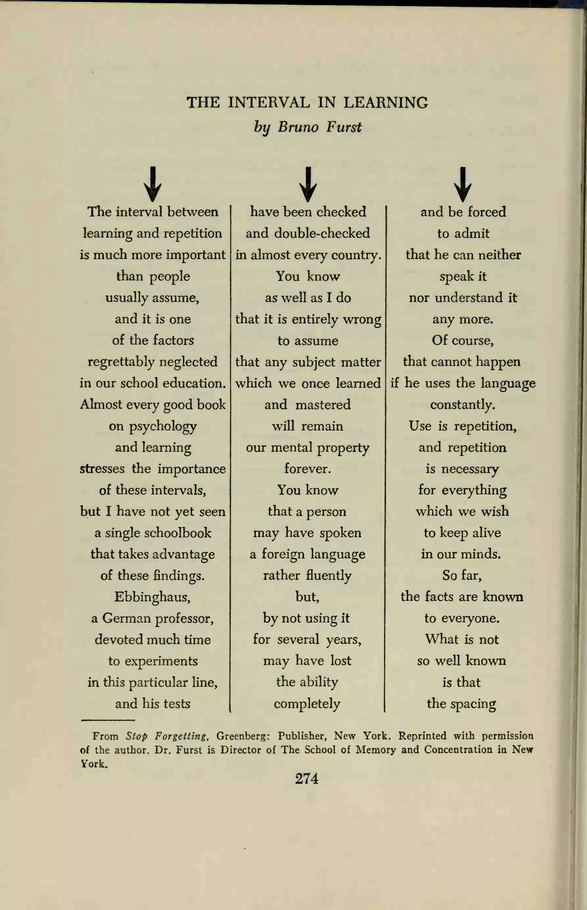 THE INTERVAL IN LEARNING
by Bruno Furst
The interval between
learning and repetition
is much more important
than people
usually assume,
and it is one
of the factors
regrettably neglected
in our school education.
Almost every good book
on psychology
and learning
stresses the importance
of these intervals,
but I have not yet seen
a single schoolbook
that takes advantage
of these findings.
Ebbinghaus,
a German professor,
devoted much time
to experiments
in this particular line,
and his tests
have been checked
and double-checked
in almost every country.
You know
as well as I do
that it is entirely wrong
to assume
that any subject matter
which we once learned
and mastered
will remain
our mental property
forever.
You know
that a person
may have spoken
a foreign language
rather fluently
but,
by not using it
for several years,
may have lost
the ability
completely
and be forced
to admit
that he can neither
speak it
nor understand it
any more.
Of course,
that cannot happen
if he uses the language
constantly.
Use is repetition,
and repetition
is necessary
for everything
which we wish
to keep alive
in our minds.
So far,
the facts are known
to everyone.
What is not
so well known
is that
the spacing
From Stop Forgetting, Greenberg: Publisher, New York. Reprinted with permission
of the author. Dr. Furst is Director of The School of Memory and Concentration in New
Vork.
274
 