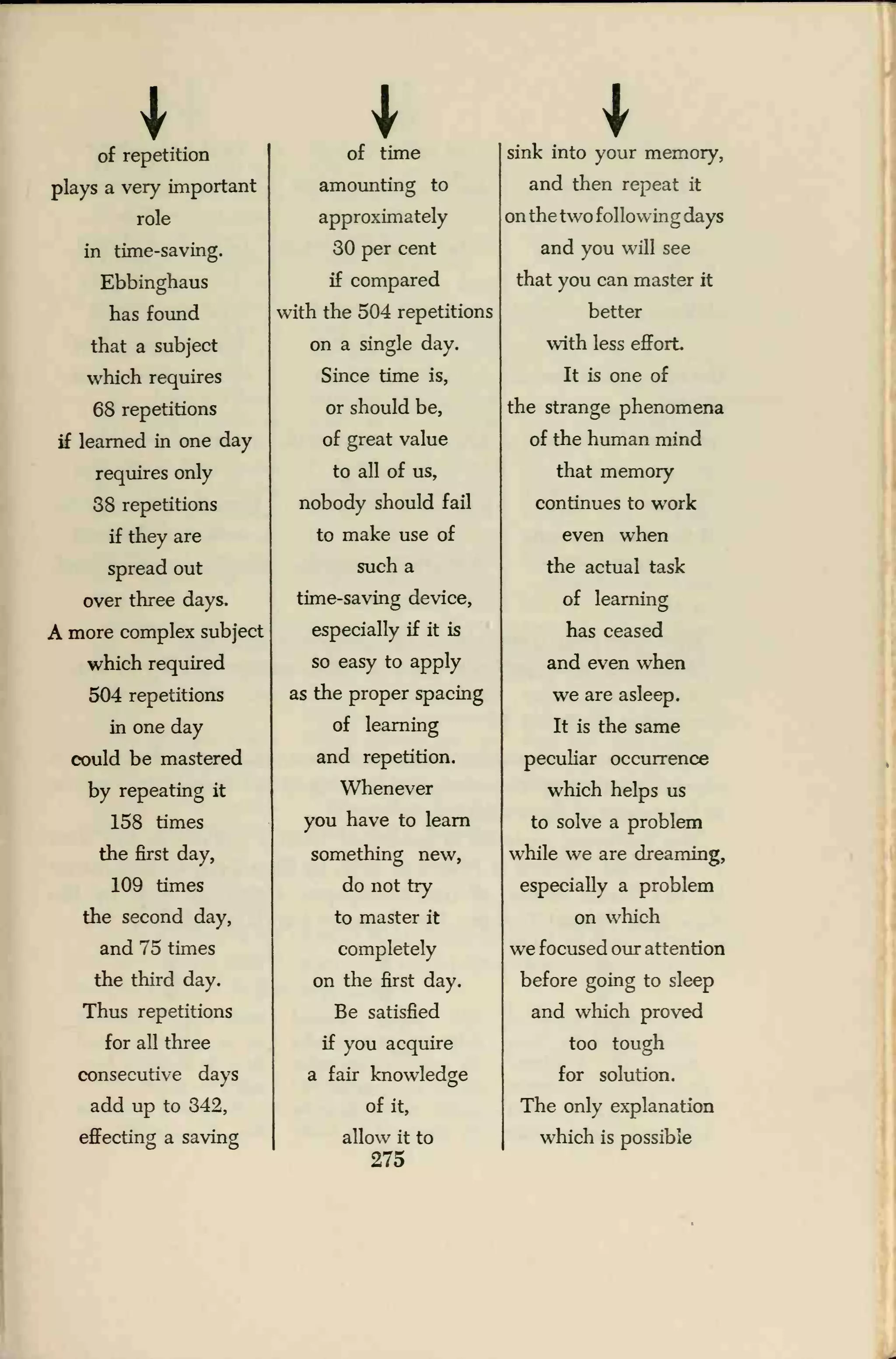 I I
of repetition of time sink into your memory,
plays a very important
role
amounting to
approximately
and then repeat it
on the two following days
in time-saving. 30 per cent and you will see
Ebbinghaus if compared that you can master it
has found with the 504 repetitions better
that a subject on a single day. with less effort.
which requires Since time is, It is one of
68 repetitions
if learned in one day
or should be,
of great value
the strange phenomena
of the human mind
requires only
38 repetitions
to all of us,
nobody should fail
that memory
continues to work
if they are to make use of even when
spread out such a the actual task
over three days. time-saving device, of learning
A more complex subject especially if it is has ceased
which required so easy to apply and even when
504 repetitions
in one day
as the proper spacing
of learning
we are asleep.
It is the same
could be mastered and repetition. peculiar occurrence
by repeating it
158 times
Whenever
you have to learn
which helps us
to solve a problem
the first day, something new, while we are dreaming,
109 times
the second day,
do not try
to master it
especially a problem
on which
and 75 times completely we focused our attention
the third day. on the first day. before going to sleep
Thus repetitions
for all three
consecutive days
Be satisfied
if you acquire
a fair knowledge
and which proved
too tough
for solution.
add up to 342,
effecting a saving
of it,
allow it to
275
The only explanation
which is possible
 