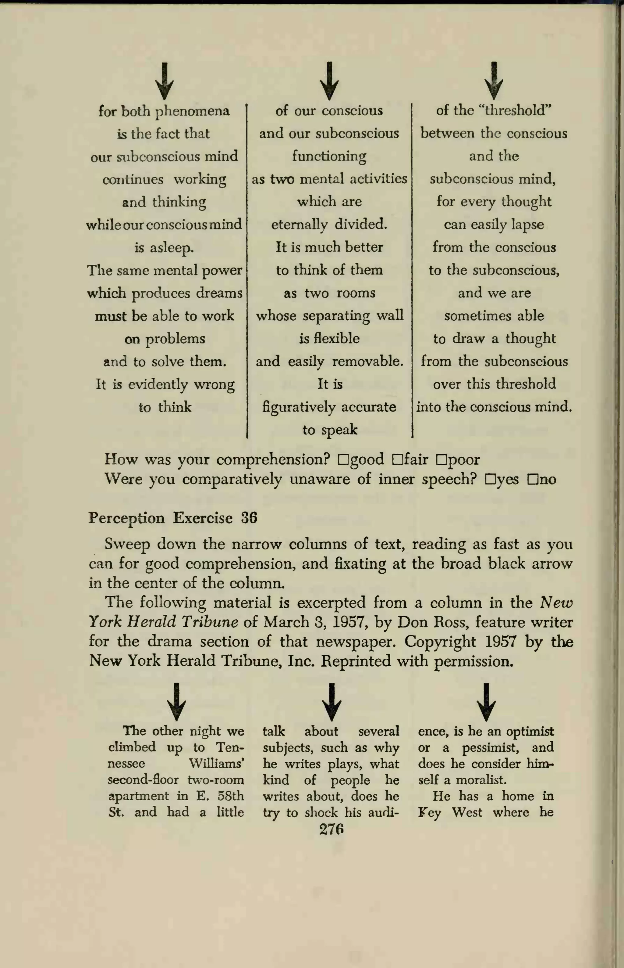 * Ifor both phenomena
is the fact that
our subconscious mind
continues working
and thinking
while our conscious mind
is asleep.
The same mental power
which produces dreams
must be able to work
on problems
and to solve them.
It is evidently wrong
to think
of our conscious
and our subconscious
functioning
as two mental activities
which are
eternally divided.
It is much better
to think of them
as two rooms
whose separating wall
is flexible
and easily removable.
It is
figuratively accurate
to speak
of the "threshold"
between the conscious
and the
subconscious mind,
for every thought
can easily lapse
from the conscious
to the subconscious,
and we are
sometimes able
to draw a thought
from the subconscious
over this threshold
into the conscious mind.
How was your comprehension? Dgood Dfair Dpoor
Were you comparatively unaware of inner speech? Dyes Dno
Perception Exercise 36
Sweep down the narrow columns of text, reading as fast as you
can for good comprehension, and fixating at the broad black arrow
in the center of the column.
The following material is excerpted from a column in the New
York Herald Tribune of March 3, 1957, by Don Ross, feature writer
for the drama section of that newspaper. Copyright 1957 by the
New York Herald Tribune, Inc. Reprinted with permission.
IThe other night we
climbed up to Ten-
nessee Williams'
second-floor two-room
apartment in E. 58th
St. and had a little
talk about several
subjects, such as why
he writes plays, what
land of people he
writes about, does he
try to shock his audi-
276
ence, is he an optimist
or a pessimist, and
does he consider him-
self a moralist.
He has a home in
Fey West where he
 