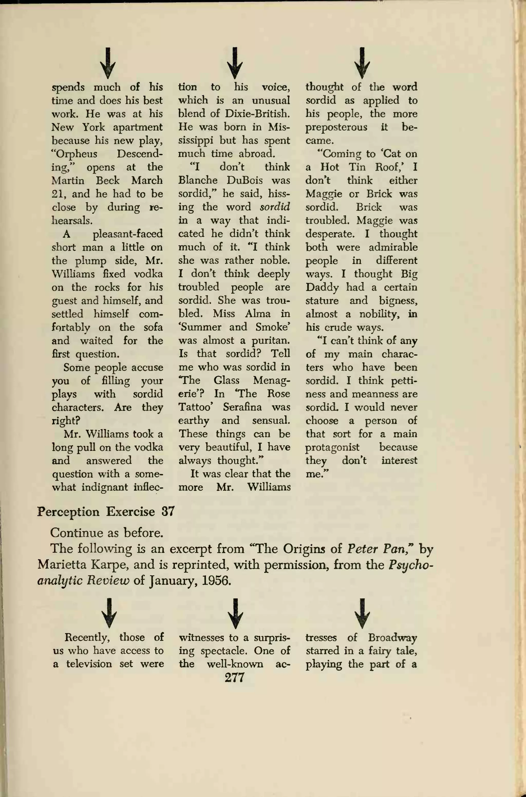 I I Ispends much of his
time and does his best
work. He was at his
New York apartment
because his new play,
"Orpheus Descend-
ing," opens at the
Martin Beck March
21, and he had to be
close by during re-
hearsals.
A pleasant-faced
short man a little on
the plump side, Mr.
Williams fixed vodka
on the rocks for his
guest and himself, and
settled himself com-
fortably on the sofa
and waited for the
first question.
Some people accuse
you of filling your
plays with sordid
characters. Are they
right?
Mr. Williams took a
long pull on the vodka
and answered the
question with a some-
what indignant inflec-
tion to his voice,
which is an unusual
blend of Dixie-British.
He was born in Mis-
sissippi but has spent
much time abroad.
"I don't think
Blanche DuBois was
sordid," he said, hiss-
ing the word sordid
in a way that indi-
cated he didn't think
much of it. "I think
she was rather noble.
I don't think deeply
troubled people are
sordid. She was trou-
bled. Miss Alma in
'Summer and Smoke'
was almost a puritan.
Is that sordid? Tell
me who was sordid in
The Glass Menag-
erie'? In 'The Rose
Tattoo' Serafina was
earthy and sensual.
These things can be
very beautiful, I have
always thought."
It was clear that the
more Mr. Williams
thought of tlie word
sordid as applied to
his people, the more
preposterous it be-
came.
"Coming to 'Cat on
a Hot Tin Roof/ I
don*t think either
Maggie or Brick was
sordid. Brick was
troubled. Maggie was
desperate. I thought
both were admirable
people in different
ways. I thought Big
Daddy had a certain
stature and bigness,
almost a nobility, in
his crude ways.
"I can't think of any
of my main charac-
ters who have been
sordid. I think petti-
ness and meanness are
sordid. I would never
choose a person of
that sort for a main
protagonist because
they don't interest
me."
Perception Exercise 37
Continue as before.
The following is an excerpt from "The Origins of Peter Pan," by
Marietta Karpe, and is reprinted, with permission, from the Psycho-
analytic Review of January, 1956.
Recently, those of
us who have access to
a television set were
witnesses to a surpris-
ing spectacle. One of
the well-known ac-
277
tresses of Broadway
starred in a fairy tale,
playing the part of a
 