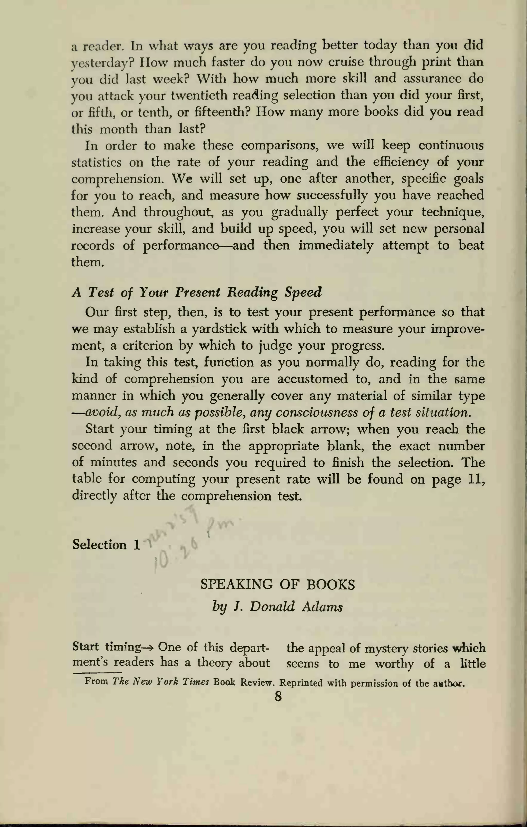 a reader. In what ways are you reading better today than you did
yesterday? How much faster do you now cruise through print than
you did last week? With how much more skill and assurance do
you attack your twentieth reading selection than you did your first,
or fifth, or tenth, or fifteenth? How many more books did you read
this month than last?
In order to make these comparisons, we will keep continuous
statistics on the rate of your reading and the efficiency of your
comprehension. We will set up, one after another, specific goals
for you to reach, and measure how successfully you have reached
them. And throughout, as you gradually perfect your technique,
increase your skill, and build up speed, you will set new personal
records of performance—and then immediately attempt to beat
them.
A Test of Your Present Reading Speed
Our first step, then, is to test your present performance so that
we may establish a yardstick with which to measure your improve-
ment, a criterion by which to judge your progress.
In taking this test, function as you normally do, reading for the
kind of comprehension you are accustomed to, and in the same
manner in which you generally cover any material of similar type
—avoid, as much as possible, any consciousness of a test situation.
Start your timing at the first black arrow; when you reach the
second arrow, note, in the appropriate blank, the exact number
of minutes and seconds you required to finish the selection. The
table for computing your present rate will be found on page 11,
directly after the comprehension test.

Selection 1
)>
SPEAKING OF BOOKS
by J. Donald Adams
Start timing-* One of this depart- the appeal of mystery stories which
ment's readers has a theory about seems to me worthy of a little
From The New York Times Book Review. Reprinted with permission of the author.
8
 