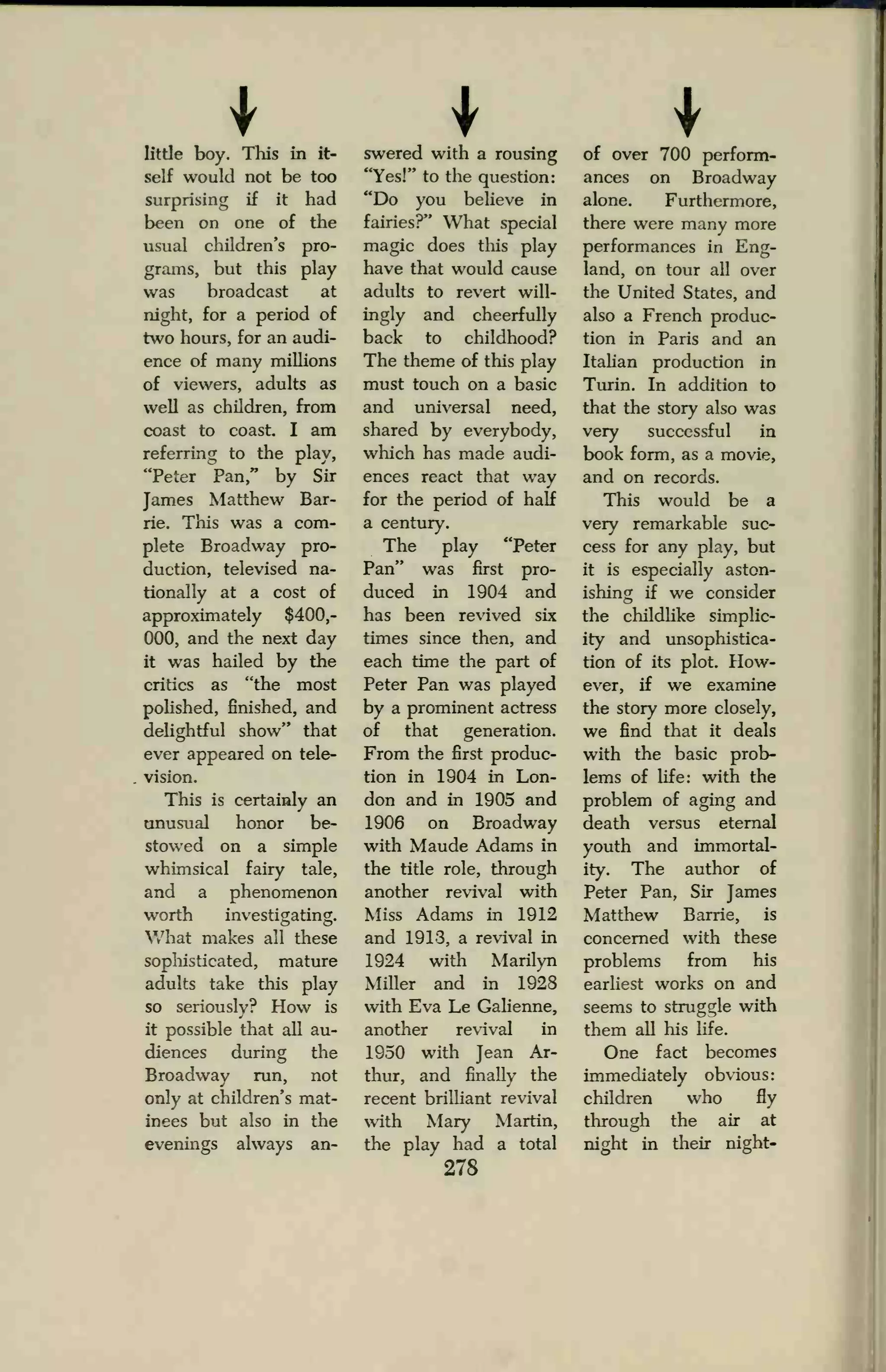 little boy. This in it-
self would not be too
surprising if it had
been on one of the
usual children's pro-
grains, but this play
was broadcast at
night, for a period of
two hours, for an audi-
ence of many millions
of viewers, adults as
well as children, from
coast to coast. I am
referring to the play,
"Peter Pan," by Sir
James Matthew Bar-
rie. This was a com-
plete Broadway pro-
duction, televised na-
tionally at a cost of
approximately $400,-
000, and the next day
it was hailed by the
critics as "the most
polished, finished, and
delightful show" that
ever appeared on tele-
vision.
This is certainly an
unusual honor be-
stowed on a simple
whimsical fairy tale,
and a phenomenon
worth investigating.
What makes all these
sophisticated, mature
adults take this play
so seriously? How is
it possible that all au-
diences during the
Broadway run, not
only at children's mat-
inees but also in the
evenings always an-
swered with a rousing
"Yes!" to the question:
"Do you believe in
fairies?" What special
magic does this play
have that would cause
adults to revert will-
ingly and cheerfully
back to childhood?
The theme of this play
must touch on a basic
and universal need,
shared by everybody,
which has made audi-
ences react that way
for the period of half
a century.
The play "Peter
Pan" was first pro-
duced in 1904 and
has been revived six
times since then, and
each time the part of
Peter Pan was played
by a prominent actress
of that generation.
From the first produc-
tion in 1904 in Lon-
don and in 1905 and
1906 on Broadway
with Maude Adams in
the tide role, through
another revival with
Miss Adams in 1912
and 1913, a revival in
1924 with Marilyn
Miller and in 1928
with Eva Le Galienne,
another revival in
1950 with Jean Ar-
thur, and finally the
recent brilliant revival
with Mary Martin,
the play had a total
278
of over 700 perform-
ances on Broadway
alone. Furthermore,
there were many more
performances in Eng-
land, on tour all over
the United States, and
also a French produc-
tion in Paris and an
Italian production in
Turin. In addition to
that the story also was
very successful in
book form, as a movie,
and on records.
This would be a
very remarkable suc-
cess for any play, but
it is especially aston-
ishing if we consider
the childlike simplic-
ity and unsophistica-
tion of its plot. How-
ever, if we examine
the story more closely,
we find that it deals
with the basic prob-
lems of life: with the
problem of aging and
death versus eternal
youth and immortal-
ity. The author of
Peter Pan, Sir James
Matthew Barrie, is
concerned with these
problems from his
earliest works on and
seems to struggle with
them all his life.
One fact becomes
immediately obvious:
children who fly
through the air at
night in their night-
 
