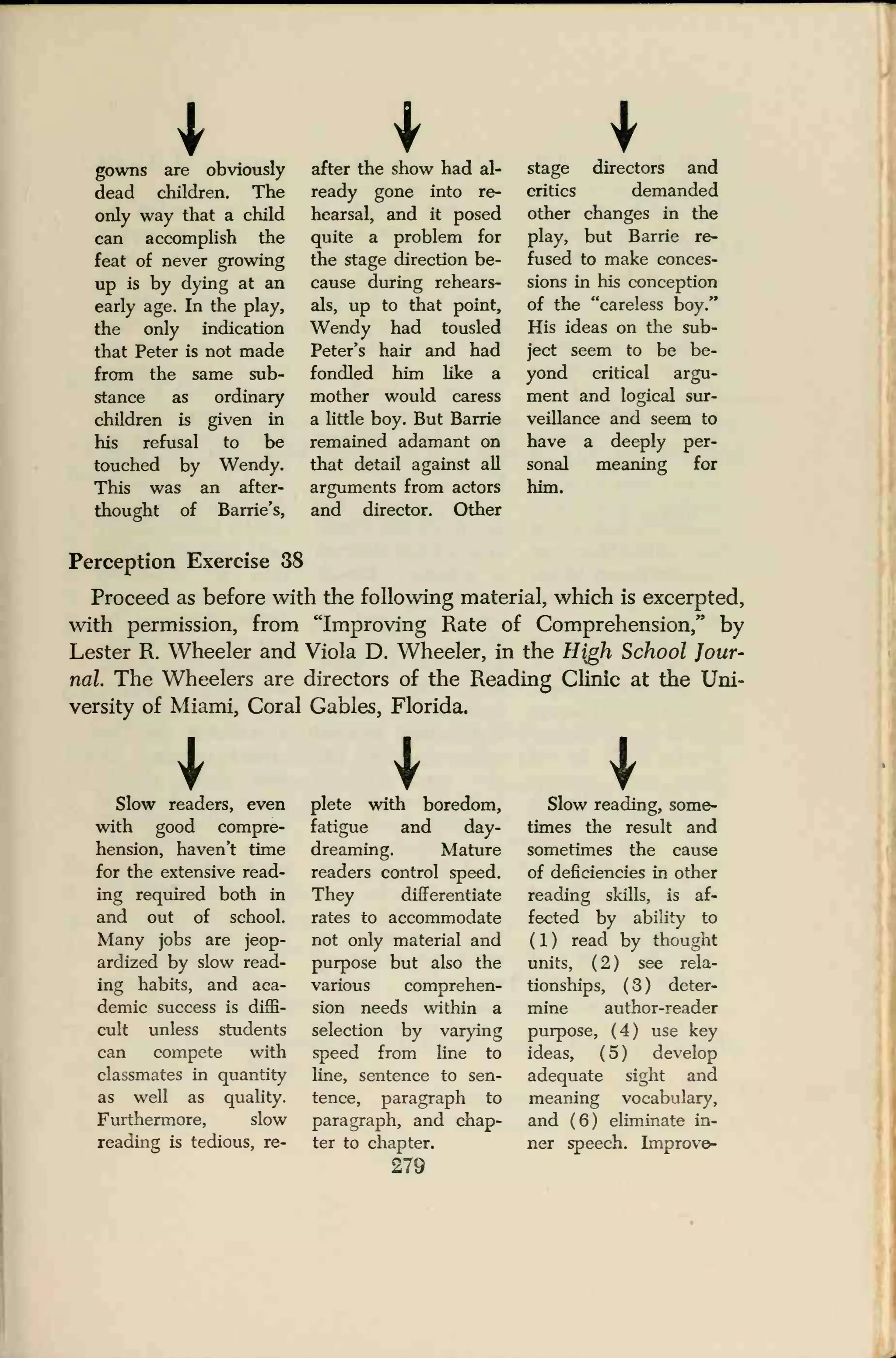 Igowns are obviously
dead children. The
only way that a child
can accomplish the
feat of never growing
up is by dying at an
early age. In the play,
the only indication
that Peter is not made
from the same sub-
stance as ordinary
children is given in
his refusal to be
touched by Wendy.
This was an after-
thought of Barrie's,
after the show had al-
ready gone into re-
hearsal, and it posed
quite a problem for
the stage direction be-
cause during rehears-
als, up to that point,
Wendy had tousled
Peter's hair and had
fondled him like a
mother would caress
a little boy. But Barrie
remained adamant on
that detail against all
arguments from actors
and director. Other
stage directors and
critics demanded
other changes in the
play, but Barrie re-
fused to make conces-
sions in his conception
of the "careless boy."
His ideas on the sub-
ject seem to be be-
yond critical argu-
ment and logical sur-
veillance and seem to
have a deeply per-
sonal meaning for
him.
Perception Exercise 38
Proceed as before with the following material, which is excerpted,
with permission, from "Improving Rate of Comprehension/' by
Lester R. Wheeler and Viola D. Wheeler, in the H{gh School Jour-
nal. The Wheelers are directors of the Reading Clinic at the Uni-
versity of Miami, Coral Gables, Florida.
Slow readers, even
with good compre-
hension, haven't time
for the extensive read-
ing required both in
and out of school.
Many jobs are jeop-
ardized by slow read-
ing habits, and aca-
demic success is diffi-
cult unless students
can compete with
classmates in quantity
as well as quality.
Furthermore, slow
reading is tedious, re-
plete with boredom,
fatigue and day-
dreaming. Mature
readers control speed.
They differentiate
rates to accommodate
not only material and
purpose but also the
various comprehen-
sion needs within a
selection by varying
speed from line to
line, sentence to sen-
tence, paragraph to
paragraph, and chap-
ter to chapter.
279
ISlow reading, some-
times the result and
sometimes the cause
of deficiencies in other
reading skills, is af-
fected by ability to
( 1 ) read by thought
units, (2) see rela-
tionships, ( 3 ) deter-
mine author-reader
purpose, (4) use key
ideas, ( 5 ) develop
adequate sight and
meaning vocabulary,
and (6) eliminate in-
ner speech. Improve-
 