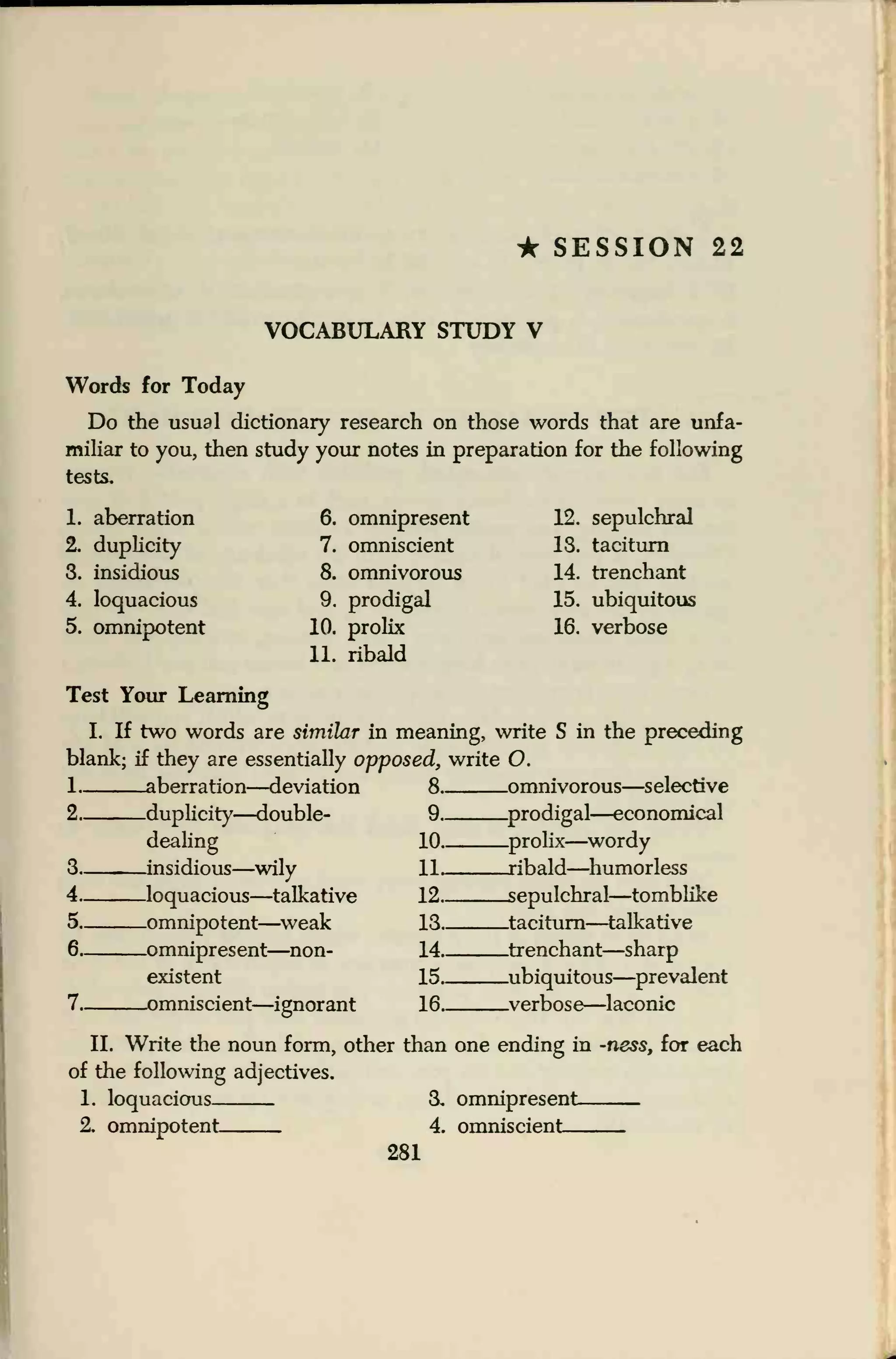 • SESSION 22
VOCABULARY STUDY V
Words for Today
Do the usual dictionary research on those words that are unfa-
miliar to you, then study your notes in preparation for the following
tests.
1. aberration
2. duplicity
3. insidious
4. loquacious
5. omnipotent
6. omnipresent
7. omniscient
8. omnivorous
9. prodigal
10. prolix
11. ribald
12. sepulchral
IS. taciturn
14. trenchant
15. ubiquitous
16. verbose
Test Your Learning
I. If two words are similar in meaning, write S in the preceding
blank; if they are essentially opposed, write O.
-aberration—deviation 8-
-duplicity—double- 9..
dealing 10..
-insidious—wily 11_
.loquacious—talkative 12-
.omnipotent—weak 13..
-omnipresent—non- 14..
existent 15..
-omniscient—ignorant 16..
.omnivorous—selective
.prodigal—economical
.prolix—wordy
.ribald—humorless
-sepulchral—tomblike
.taciturn—talkative
-trenchant—sharp
-ubiquitous—prevalent
.verbose—laconic
II. Write the noun form, other than one ending in -ness, for each
of the following adjectives.
1. loquacious 3. omnipresent:
2, omnipotent 4. omniscient
281
 