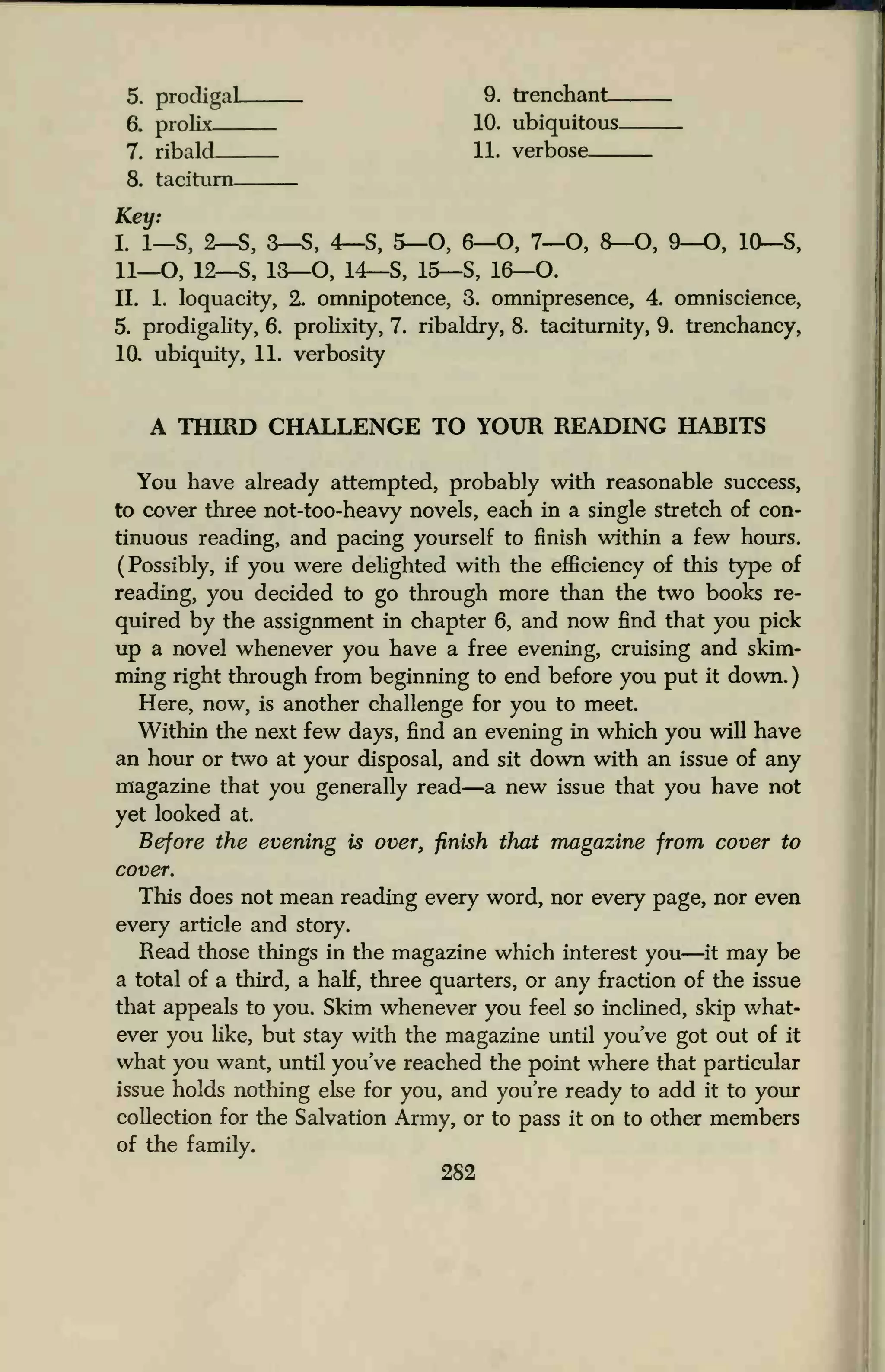 5. prodigal 9. trenchant
6. prolix 10. ubiquitous
7. ribald 11. verbose
8. taciturn
Key:
I. i_S, 2—S, 3—S, 4—S, 5—O, 6—O, 7—O, 8—0, 9—O, 10—S,
11__0, 12—S, 13—O, 14—S, 15—S, 16—O.
II. 1. loquacity, 2. omnipotence, 3. omnipresence, 4. omniscience,
5. prodigality, 6. prolixity, 7. ribaldry, 8. taciturnity, 9. trenchancy,
10. ubiquity, 11. verbosity
A THIRD CHALLENGE TO YOUR READING HABITS
You have already attempted, probably with reasonable success,
to cover three not-too-heavy novels, each in a single stretch of con-
tinuous reading, and pacing yourself to finish within a few hours.
(Possibly, if you were delighted with the efficiency of this type of
reading, you decided to go through more than the two books re-
quired by the assignment in chapter 6, and now find that you pick
up a novel whenever you have a free evening, cruising and skim-
ming right through from beginning to end before you put it down.
Here, now, is another challenge for you to meet.
Within the next few days, find an evening in which you will have
an hour or two at your disposal, and sit down with an issue of any
magazine that you generally read—a new issue that you have not
yet looked at.
Before the evening is over, finish that magazine from cover to
cover.
This does not mean reading every word, nor every page, nor even
every article and story.
Read those things in the magazine which interest you—it may be
a total of a third, a half, three quarters, or any fraction of the issue
that appeals to you. Skim whenever you feel so inclined, skip what-
ever you like, but stay with the magazine until you've got out of it
what you want, until you've reached the point where that particular
issue holds nothing else for you, and you're ready to add it to your
collection for the Salvation Army, or to pass it on to other members
of the family.
282
 