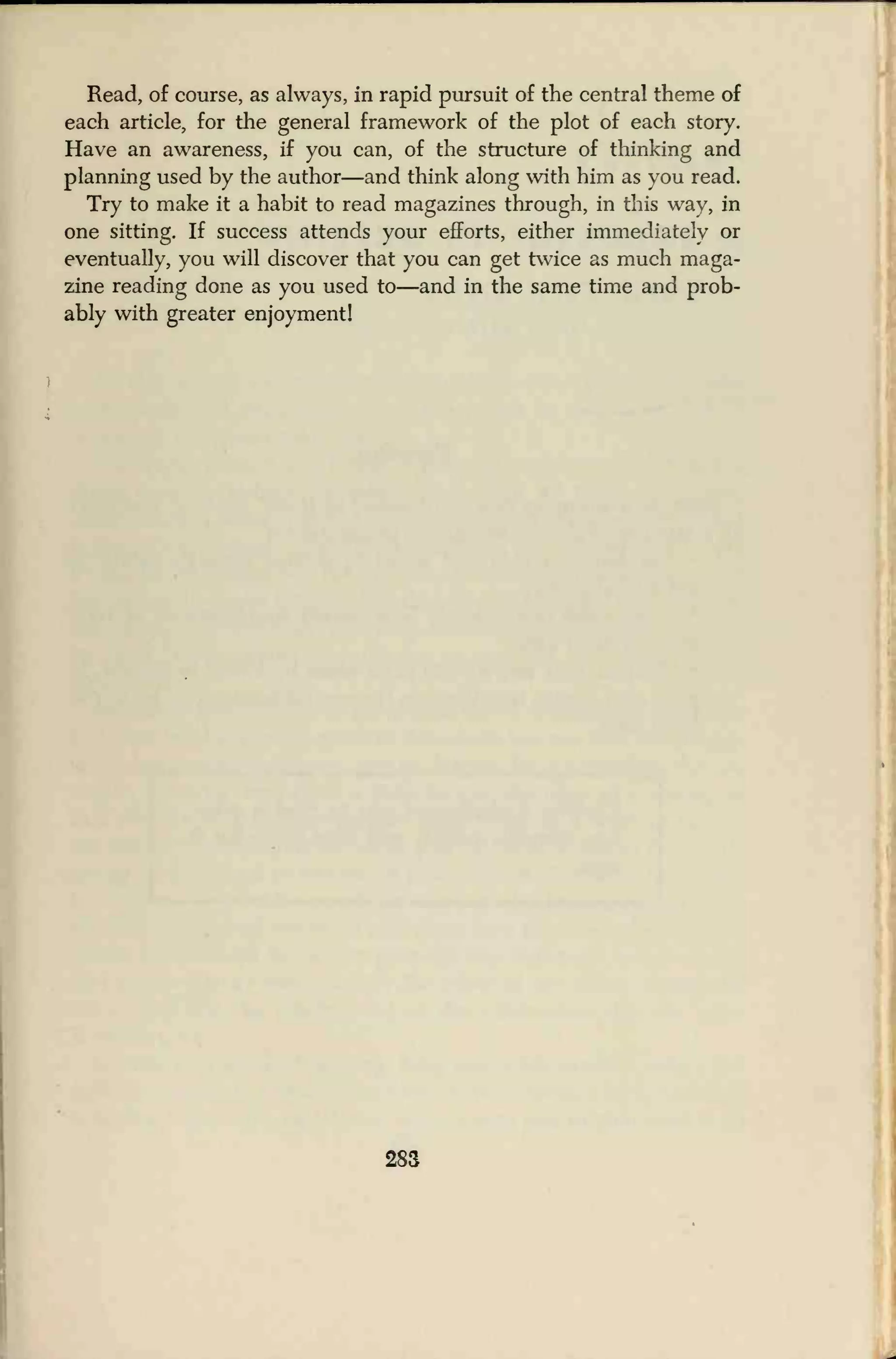 Read, of course, as always, in rapid pursuit of the central theme of
each article, for the general framework of the plot of each story.
Have an awareness, if you can, of the structure of thinking and
planning used by the author—and think along with him as you read.
Try to make it a habit to read magazines through, in this way, in
one sitting. If success attends your efforts, either immediately or
eventually, you will discover that you can get twice as much maga-
zine reading done as you used to—and in the same time and prob-
ably with greater enjoyment!
283
 
