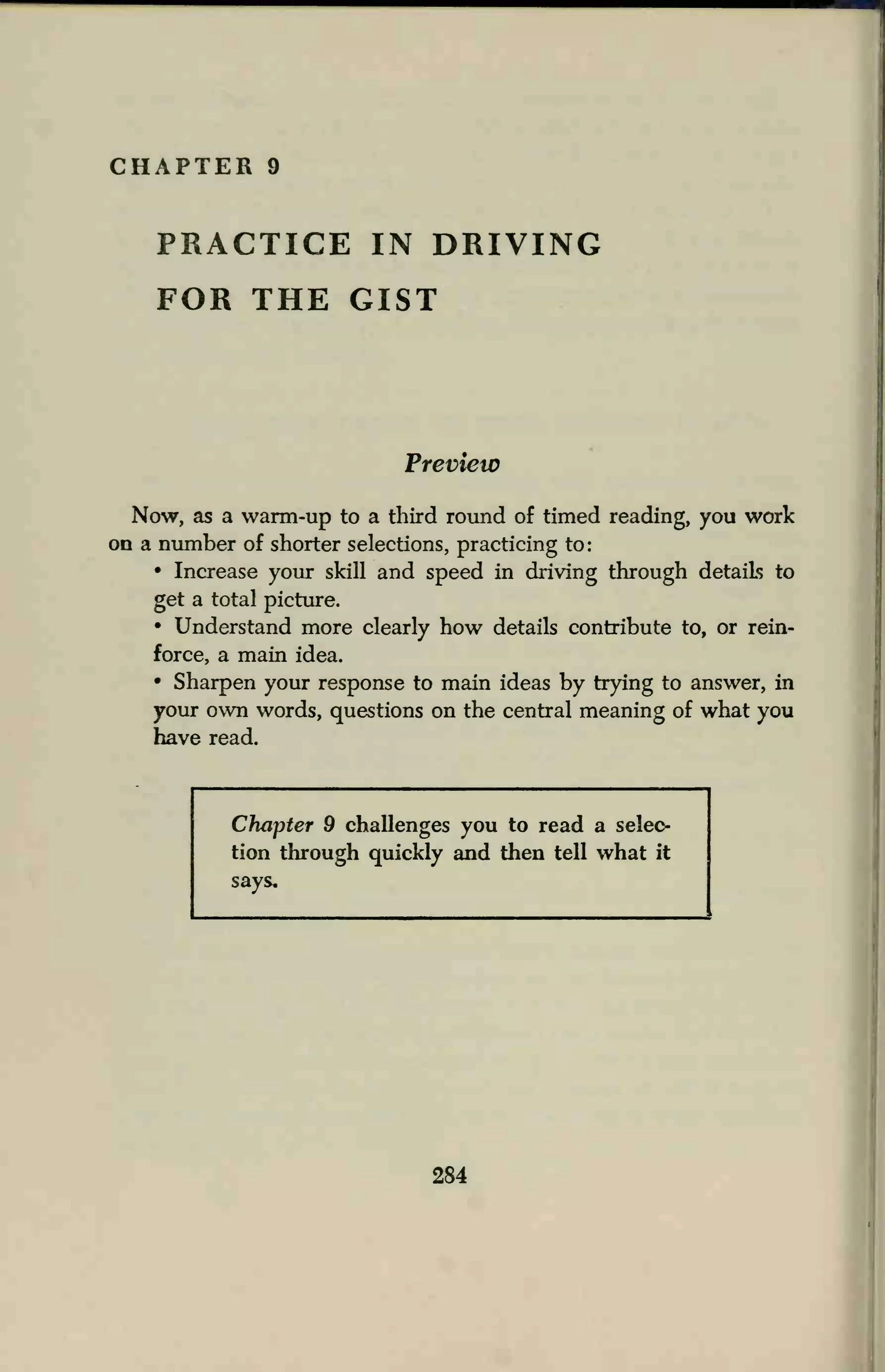 CHAPTER 9
PRACTICE IN DRIVING
FOR THE GIST
Preview
Now, as a warm-up to a third round of timed reading, you work
on a number of shorter selections, practicing to:
• Increase your skill and speed in driving through details to
get a total picture.
• Understand more clearly how details contribute to, or rein-
force, a main idea.
• Sharpen your response to main ideas by trying to answer, in
your own words, questions on the central meaning of what you
have read.
Chapter 9 challenges you to read a selec-
tion through quickly and then tell what it
says.
284
 