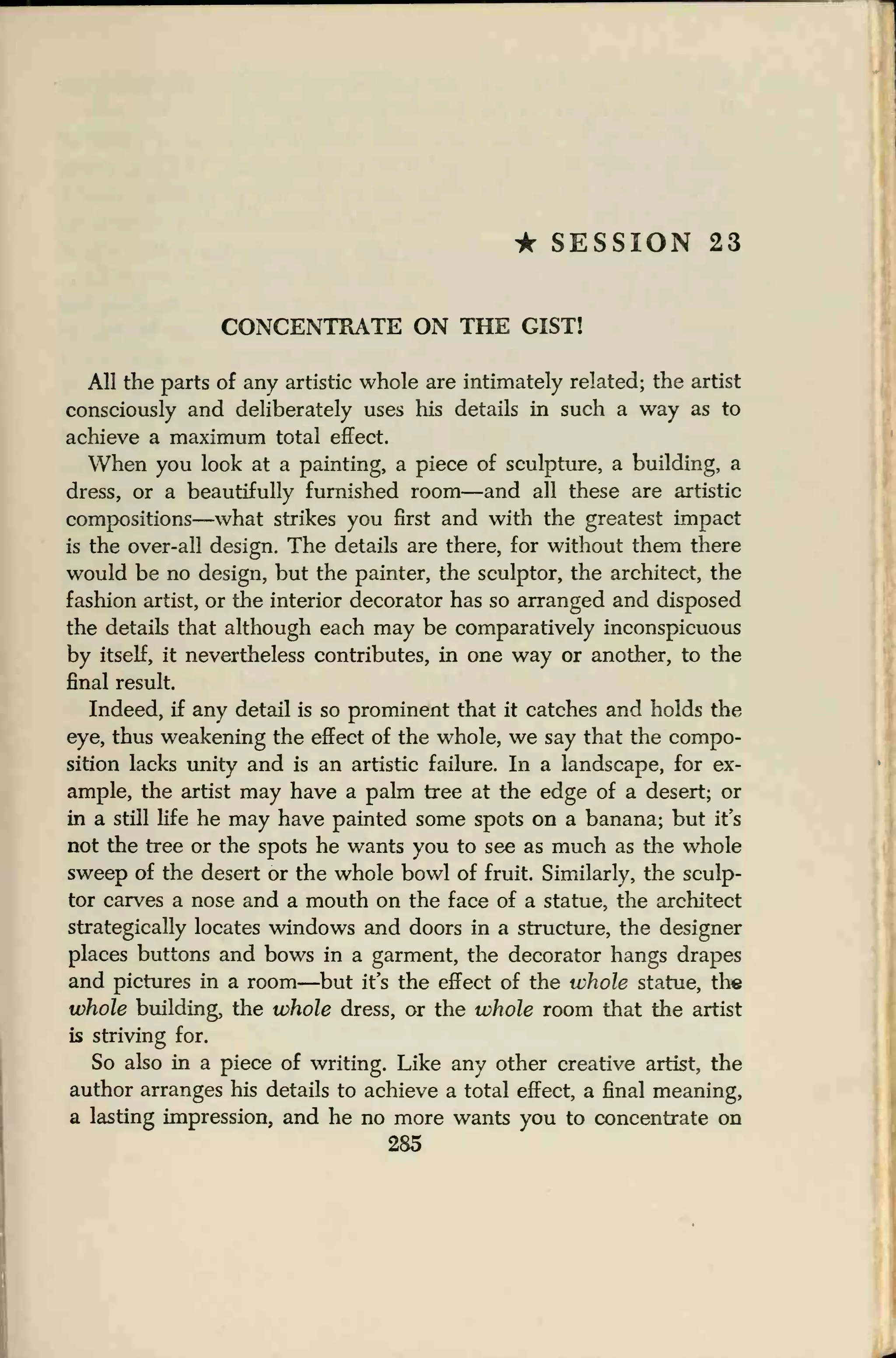 * SESSION 23
CONCENTRATE ON THE GIST!
All the parts of any artistic whole are intimately related; the artist
consciously and deliberately uses his details in such a way as to
achieve a maximum total effect.
When you look at a painting, a piece of sculpture, a building, a
dress, or a beautifully furnished room—and all these are artistic
compositions—what strikes you first and with the greatest impact
is the over-all design. The details are there, for without them there
would be no design, but the painter, the sculptor, the architect, the
fashion artist, or the interior decorator has so arranged and disposed
the details that although each may be comparatively inconspicuous
by itself, it nevertheless contributes, in one way or another, to the
final result.
Indeed, if any detail is so prominent that it catches and holds the
eye, thus weakening the effect of the whole, we say that the compo-
sition lacks unity and is an artistic failure. In a landscape, for ex-
ample, the artist may have a palm tree at the edge of a desert; or
in a still life he may have painted some spots on a banana; but it's
not the tree or the spots he wants you to see as much as the whole
sweep of the desert or the whole bowl of fruit. Similarly, the sculp-
tor carves a nose and a mouth on the face of a statue, the architect
strategically locates windows and doors in a structure, the designer
places buttons and bows in a garment, the decorator hangs drapes
and pictures in a room—but it's the effect of the whole statue, the
whole building, the whole dress, or the whole room that the artist
is striving for.
So also in a piece of writing. Like any other creative artist, the
author arranges his details to achieve a total effect, a final meaning,
a lasting impression, and he no more wants you to concentrate on
285
 
