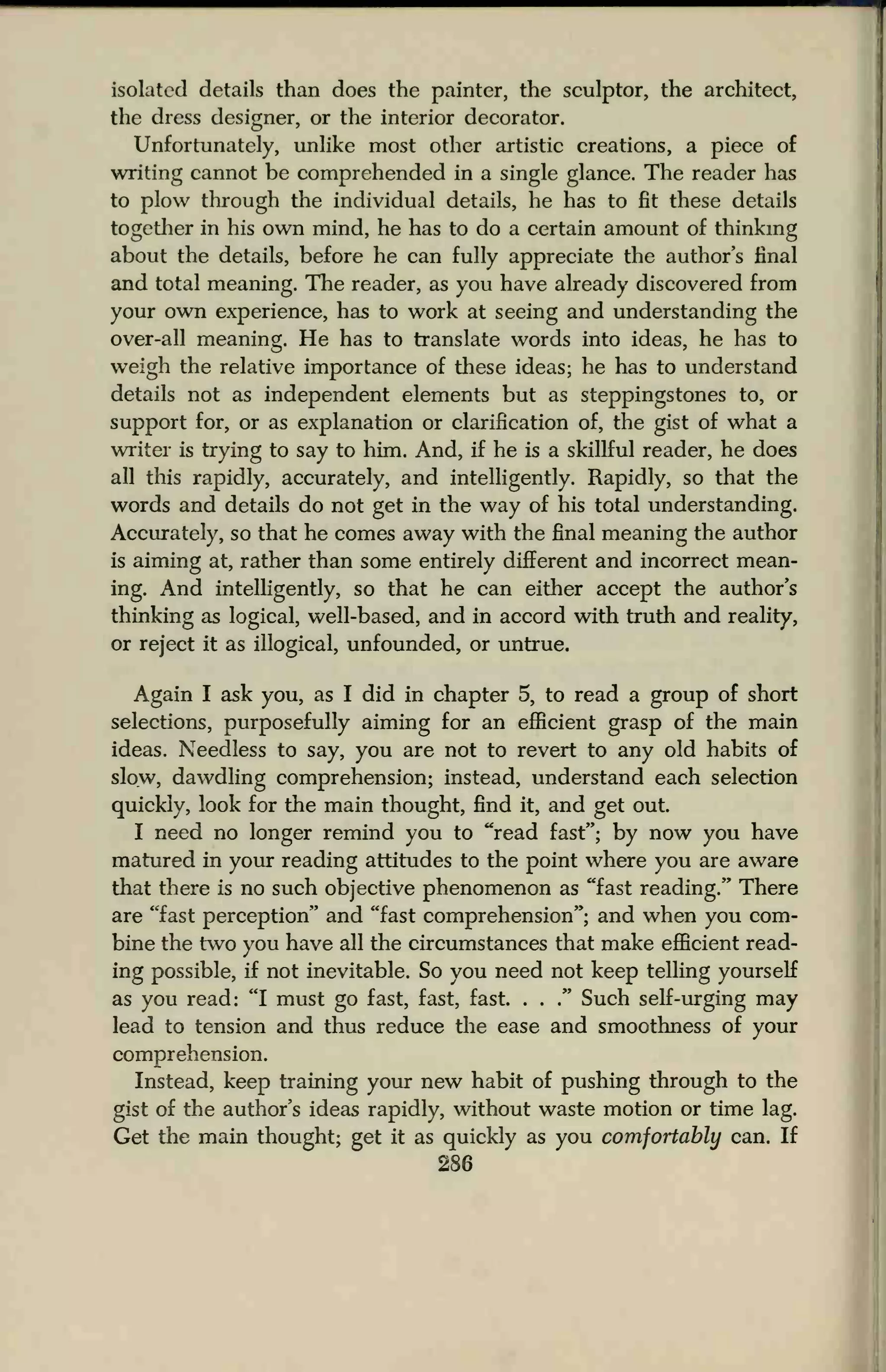 isolated details than does the painter, the sculptor, the architect,
the dress designer, or the interior decorator.
Unfortunately, unlike most other artistic creations, a piece of
writing cannot be comprehended in a single glance. The reader has
to plow through the individual details, he has to fit these details
together in his own mind, he has to do a certain amount of thinking
about the details, before he can fully appreciate the author's final
and total meaning. The reader, as you have already discovered from
your own experience, has to work at seeing and understanding the
over-all meaning. He has to translate words into ideas, he has to
weigh the relative importance of these ideas; he has to understand
details not as independent elements but as steppingstones to, or
support for, or as explanation or clarification of, the gist of what a
writer is trying to say to him. And, if he is a skillful reader, he does
all this rapidly, accurately, and intelligently. Rapidly, so that the
words and details do not get in the way of his total understanding.
Accurately, so that he comes away with the final meaning the author
is aiming at, rather than some entirely different and incorrect mean-
ing. And intelligently, so that he can either accept the author's
thinking as logical, well-based, and in accord with truth and reality,
or reject it as illogical, unfounded, or untrue.
Again I ask you, as I did in chapter 5, to read a group of short
selections, purposefully aiming for an efficient grasp of the main
ideas. Needless to say, you are not to revert to any old habits of
slow, dawdling comprehension; instead, understand each selection
quickly, look for the main thought, find it, and get out.
I need no longer remind you to "read fast"; by now you have
matured in your reading attitudes to the point where you are aware
that there is no such objective phenomenon as "fast reading." There
are "fast perception" and "fast comprehension"; and when you com-
bine the two you have all the circumstances that make efficient read-
ing possible, if not inevitable. So you need not keep telling yourself
as you read: "I must go fast, fast, fast. . .
." Such self-urging may
lead to tension and thus reduce the ease and smoothness of your
comprehension.
Instead, keep training your new habit of pushing through to the
gist of the author's ideas rapidly, without waste motion or time lag.
Get the main thought; get it as quickly as you comfortably can. If
286
 