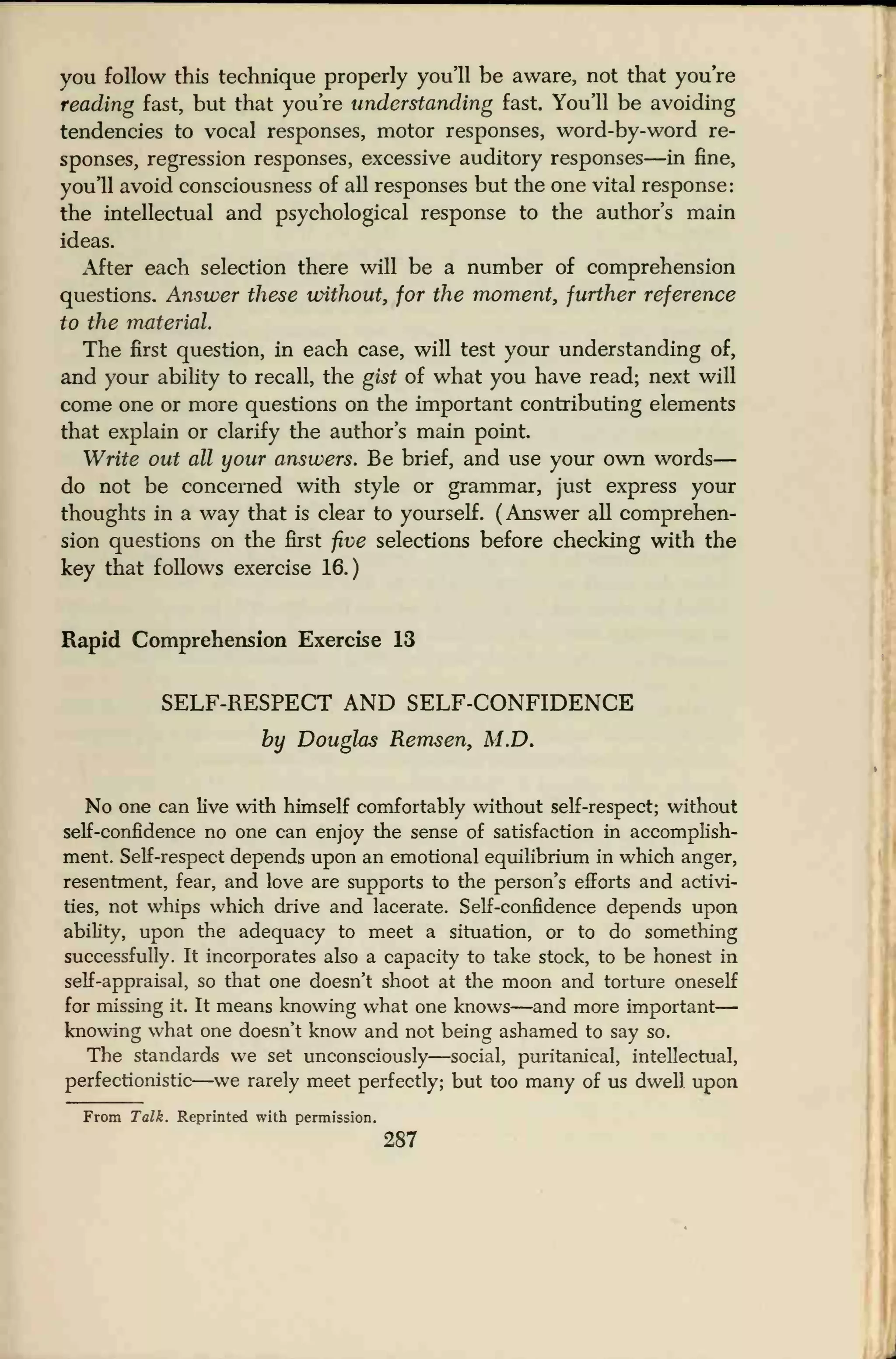you follow this technique properly you'll be aware, not that you're
reading fast, but that you're understanding fast. You'll be avoiding
tendencies to vocal responses, motor responses, word-by-word re-
sponses, regression responses, excessive auditory responses—in fine,
you'll avoid consciousness of all responses but the one vital response:
the intellectual and psychological response to the author's main
ideas.
After each selection there will be a number of comprehension
questions. Answer these without, for the moment, further reference
to the material.
The first question, in each case, will test your understanding of,
and your ability to recall, the gist of what you have read; next will
come one or more questions on the important contributing elements
that explain or clarify the author's main point
Write out all your answers. Be brief, and use your own words
—
do not be concerned with style or grammar, just express your
thoughts in a way that is clear to yourself. (Answer all comprehen-
sion questions on the first five selections before checking with the
key that follows exercise 16.)
Rapid Comprehension Exercise 13
SELF-RESPECT AND SELF-CONFIDENCE
by Douglas Remsen, M.D.
No one can live with himself comfortably without self-respect; without
self-confidence no one can enjoy the sense of satisfaction in accomplish-
ment. Self-respect depends upon an emotional equilibrium in which anger,
resentment, fear, and love are supports to the person's efforts and activi-
ties, not whips which drive and lacerate. Self-confidence depends upon
ability, upon the adequacy to meet a situation, or to do something
successfully. It incorporates also a capacity to take stock, to be honest in
self-appraisal, so that one doesn't shoot at the moon and torture oneself
for missing it. It means knowing what one knows—and more important
—
knowing what one doesn't know and not being ashamed to say so.
The standards we set unconsciously—social, puritanical, intellectual,
perfectionistic—we rarely meet perfectly; but too many of us dwell upon
From Talk. Reprinted with permission.
287
 