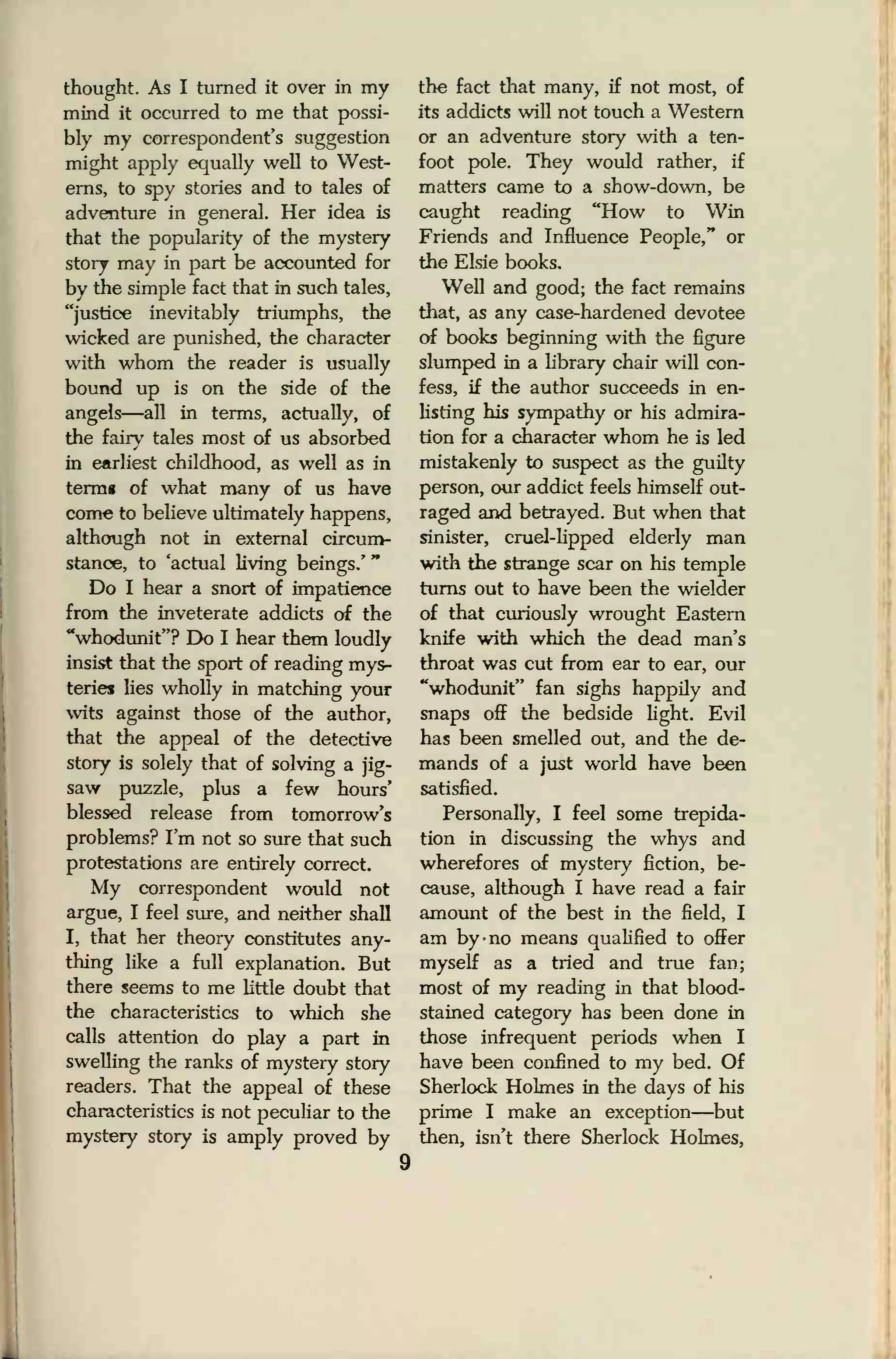 thought. As I turned it over in my
mind it occurred to me that possi-
bly my correspondent's suggestion
might apply equally well to West-
erns, to spy stories and to tales of
adventure in general. Her idea is
that the popularity of the mystery
story may in part be accounted for
by the simple fact that in such tales,
"justice inevitably triumphs, the
wicked are punished, the character
with whom the reader is usually
bound up is on the side of the
angels—all in terms, actually, of
the fairy tales most of us absorbed
in earliest childhood, as well as in
termg of what many of us have
come to believe ultimately happens,
although not in external circum-
stance, to 'actual living beings.'
"
Do I hear a snort of impatience
from the inveterate addicts of the
"whodunit"? Do I hear them loudly
insist that the sport of reading mys-
teries lies wholly in matching your
wits against those of the author,
that the appeal of the detective
story is solely that of solving a jig-
saw puzzle, plus a few hours'
blessed release from tomorrow's
problems? I'm not so sure that such
protestations are entirely correct.
My correspondent would not
argue, I feel sure, and neither shall
I, that her theory constitutes any-
thing like a full explanation. But
there seems to me little doubt that
the characteristics to which she
calls attention do play a part in
swelling the ranks of mystery story
readers. That the appeal of these
characteristics is not peculiar to the
mystery story is amply proved by
the fact that many, if not most, of
its addicts will not touch a Western
or an adventure story with a ten-
foot pole. They would rather, if
matters came to a show-down, be
caught reading "How to Win
Friends and Influence People," or
the Elsie books.
Well and good; the fact remains
that, as any case-hardened devotee
of books beginning with the figure
slumped in a library chair will con-
fess, if the author succeeds in en-
listing his sympathy or his admira-
tion for a character whom he is led
mistakenly to suspect as the guilty
person, our addict feels himself out-
raged and betrayed. But when that
sinister, cruel-lipped elderly man
with the strange scar on his temple
turns out to have been the wielder
of that curiously wrought Eastern
knife with which the dead man's
throat was cut from ear to ear, our
"whodunit" fan sighs happily and
snaps off the bedside light. Evil
has been smelled out, and the de-
mands of a just world have been
satisfied.
Personally, I feel some trepida-
tion in discussing the whys and
wherefores of mystery fiction, be-
cause, although I have read a fair
amount of the best in the field, I
am by -no means qualified to offer
myself as a tried and true fan;
most of my reading in that blood-
stained category has been done in
those infrequent periods when I
have been confined to my bed. Of
Sherlock Holmes in the days of his
prime I make an exception—but
then, isn't there Sherlock Holmes,
9
 