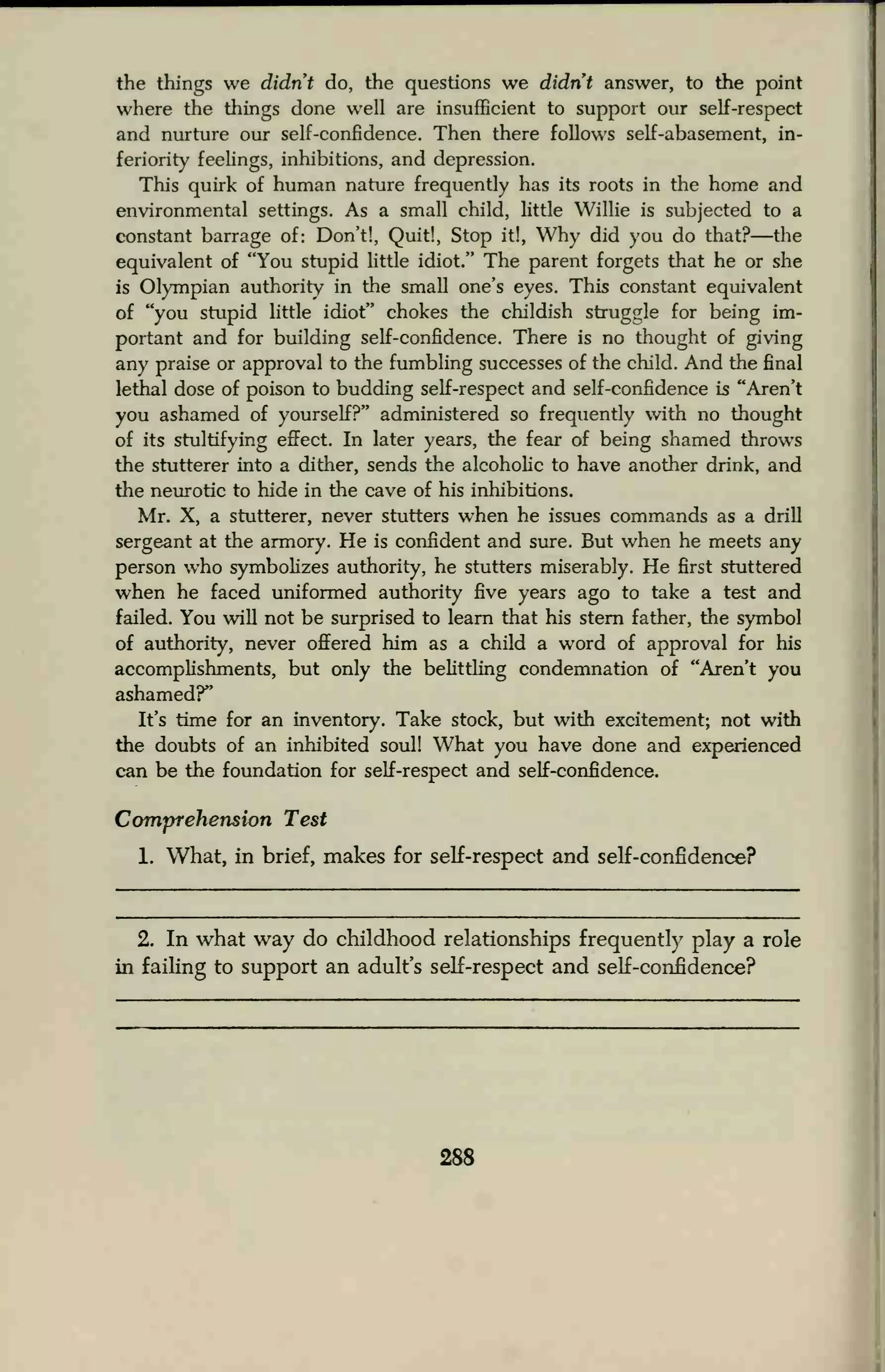 the things we didn't do, the questions we didn't answer, to the point
where the things done well are insufficient to support our self-respect
and nurture our self-confidence. Then there follows self-abasement, in-
feriority feelings, inhibitions, and depression.
This quirk of human nature frequently has its roots in the home and
environmental settings. As a small child, little Willie is subjected to a
constant barrage of: Don't!, Quit!, Stop it!, Why did you do that?—the
equivalent of "You stupid little idiot." The parent forgets that he or she
is Olympian authority in the small one's eyes. This constant equivalent
of "you stupid little idiot" chokes the childish struggle for being im-
portant and for building self-confidence. There is no thought of giving
any praise or approval to the fumbling successes of the child. And the final
lethal dose of poison to budding self-respect and self-confidence is "Aren't
you ashamed of yourself?" administered so frequently with no thought
of its stultifying effect. In later years, the fear of being shamed throws
the stutterer into a dither, sends the alcoholic to have another drink, and
the neurotic to hide in the cave of his inhibitions.
Mr. X, a stutterer, never stutters when he issues commands as a drill
sergeant at the armory. He is confident and sure. But when he meets any
person who symbolizes authority, he stutters miserably. He first stuttered
when he faced uniformed authority five years ago to take a test and
failed. You will not be surprised to learn that his stern father, the symbol
of authority, never offered him as a child a word of approval for his
accomplishments, but only the belittling condemnation of "Aren't you
ashamed?"
It's time for an inventory. Take stock, but with excitement; not with
the doubts of an inhibited soul! What you have done and experienced
can be the foundation for self-respect and self-confidence.
Comprehension Test
1. What, in brief, makes for self-respect and self-confidence?
2. In what way do childhood relationships frequently play a role
in failing to support an adult's self-respect and self-confidence?
288
 
