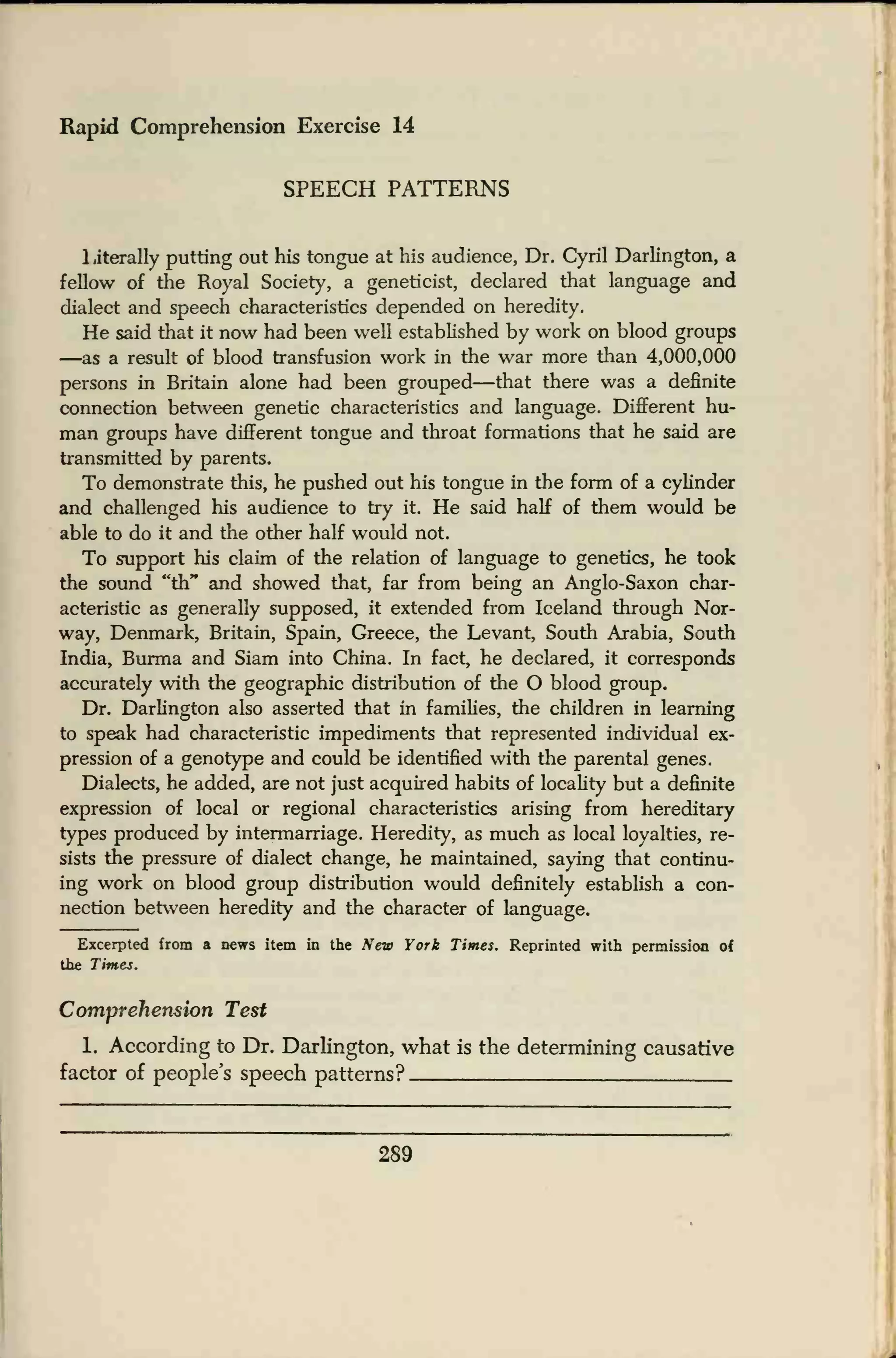 Rapid Comprehension Exercise 14
SPEECH PATTERNS
1 jterally putting out his tongue at his audience, Dr. Cyril Darlington, a
fellow of the Royal Society, a geneticist, declared that language and
dialect and speech characteristics depended on heredity.
He said that it now had been well established by work on blood groups
—as a result of blood transfusion work in the war more than 4,000,000
persons in Britain alone had been grouped—that there was a definite
connection between genetic characteristics and language. Different hu-
man groups have different tongue and throat formations that he said are
transmitted by parents.
To demonstrate this, he pushed out his tongue in the form of a cylinder
and challenged his audience to try it. He said half of them would be
able to do it and the other half would not.
To support his claim of the relation of language to genetics, he took
the sound "th" and showed that, far from being an Anglo-Saxon char-
acteristic as generally supposed, it extended from Iceland through Nor-
way, Denmark, Britain, Spain, Greece, the Levant, South Arabia, South
India, Burma and Siam into China. In fact, he declared, it corresponds
accurately with the geographic distribution of the O blood group.
Dr. Darlington also asserted that in families, the children in learning
to speak had characteristic impediments that represented individual ex-
pression of a genotype and could be identified with the parental genes.
Dialects, he added, are not just acquired habits of locality but a definite
expression of local or regional characteristics arising from hereditary
types produced by intermarriage. Heredity, as much as local loyalties, re-
sists the pressure of dialect change, he maintained, saying that continu-
ing work on blood group distribution would definitely establish a con-
nection between heredity and the character of language.
Excerpted from a news item in the New York Times. Reprinted with permission of
the Times.
Comprehension Test
1. According to Dr. Darlington, what is the determining causative
factor of people's speech patterns?
289
 