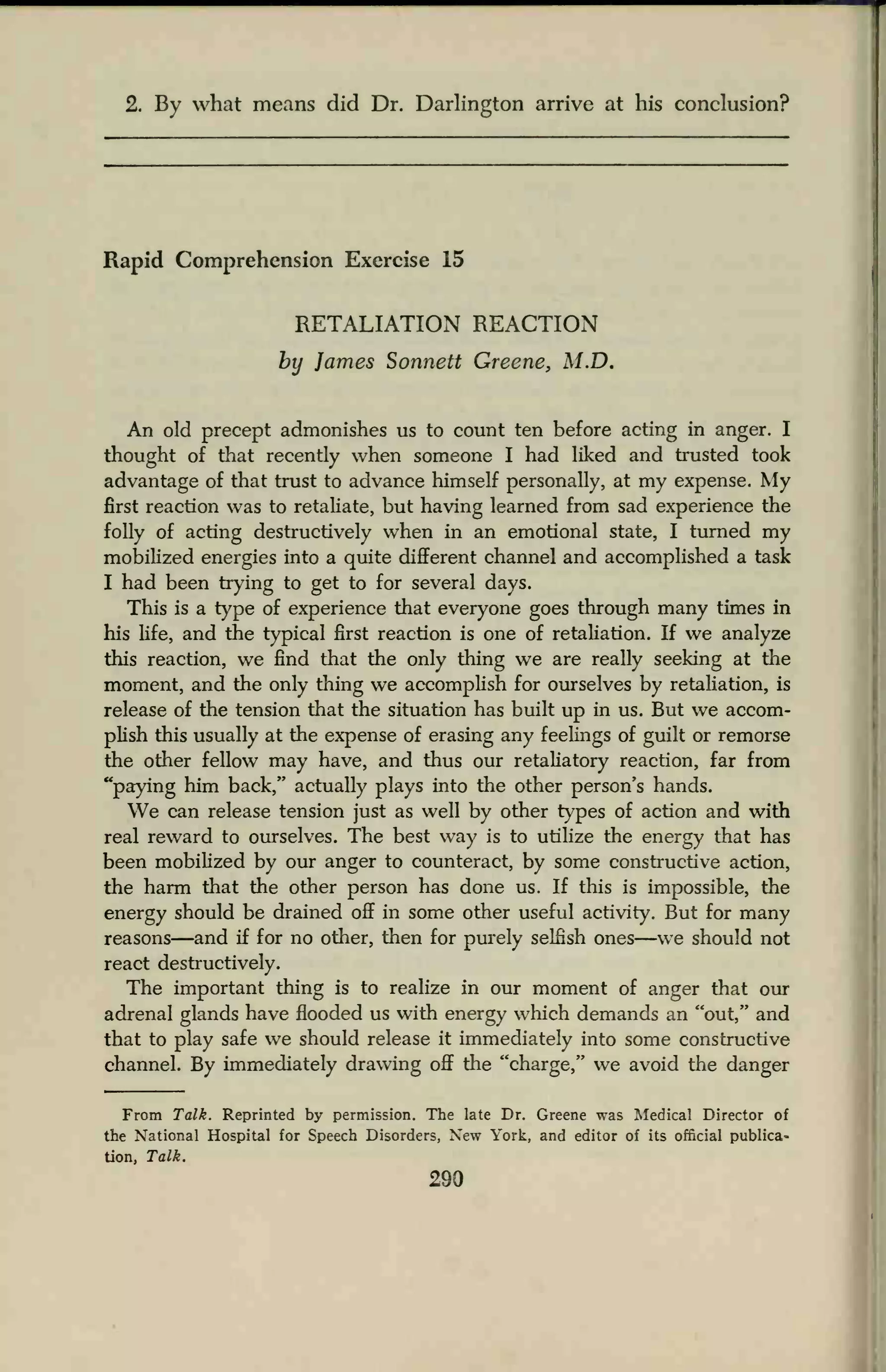 2. By what means did Dr. Darlington arrive at his conclusion?
Rapid Comprehension Exercise 15
RETALIATION REACTION
by James Sonnett Greene, M.D.
An old precept admonishes us to count ten before acting in anger. I
thought of that recently when someone I had liked and trusted took
advantage of that trust to advance himself personally, at my expense. My
first reaction was to retaliate, but having learned from sad experience the
folly of acting destructively when in an emotional state, I turned my
mobilized energies into a quite different channel and accomplished a task
I had been trying to get to for several days.
This is a type of experience that everyone goes through many times in
his life, and the typical first reaction is one of retaliation. If we analyze
this reaction, we find that the only thing we are really seeking at the
moment, and the only thing we accomplish for ourselves by retaliation, is
release of the tension that the situation has built up in us. But we accom-
plish this usually at the expense of erasing any feelings of guilt or remorse
the other fellow may have, and thus our retaliatory reaction, far from
"paying him back," actually plays into the other person's hands.
We can release tension just as well by other types of action and with
real reward to ourselves. The best way is to utilize the energy that has
been mobilized by our anger to counteract, by some constructive action,
the harm that the other person has done us. If this is impossible, the
energy should be drained off in some other useful activity. But for many
reasons—and if for no other, then for purely selfish ones—we should not
react destructively.
The important thing is to realize in our moment of anger that our
adrenal glands have flooded us with energy winch demands an "out," and
that to play safe we should release it immediately into some constructive
channel. By immediately drawing off the "charge," we avoid the danger
From Talk. Reprinted by permission. The late Dr. Greene was Medical Director of
the National Hospital for Speech Disorders, New York, and editor of its official publica-
tion, Talk.
290
 