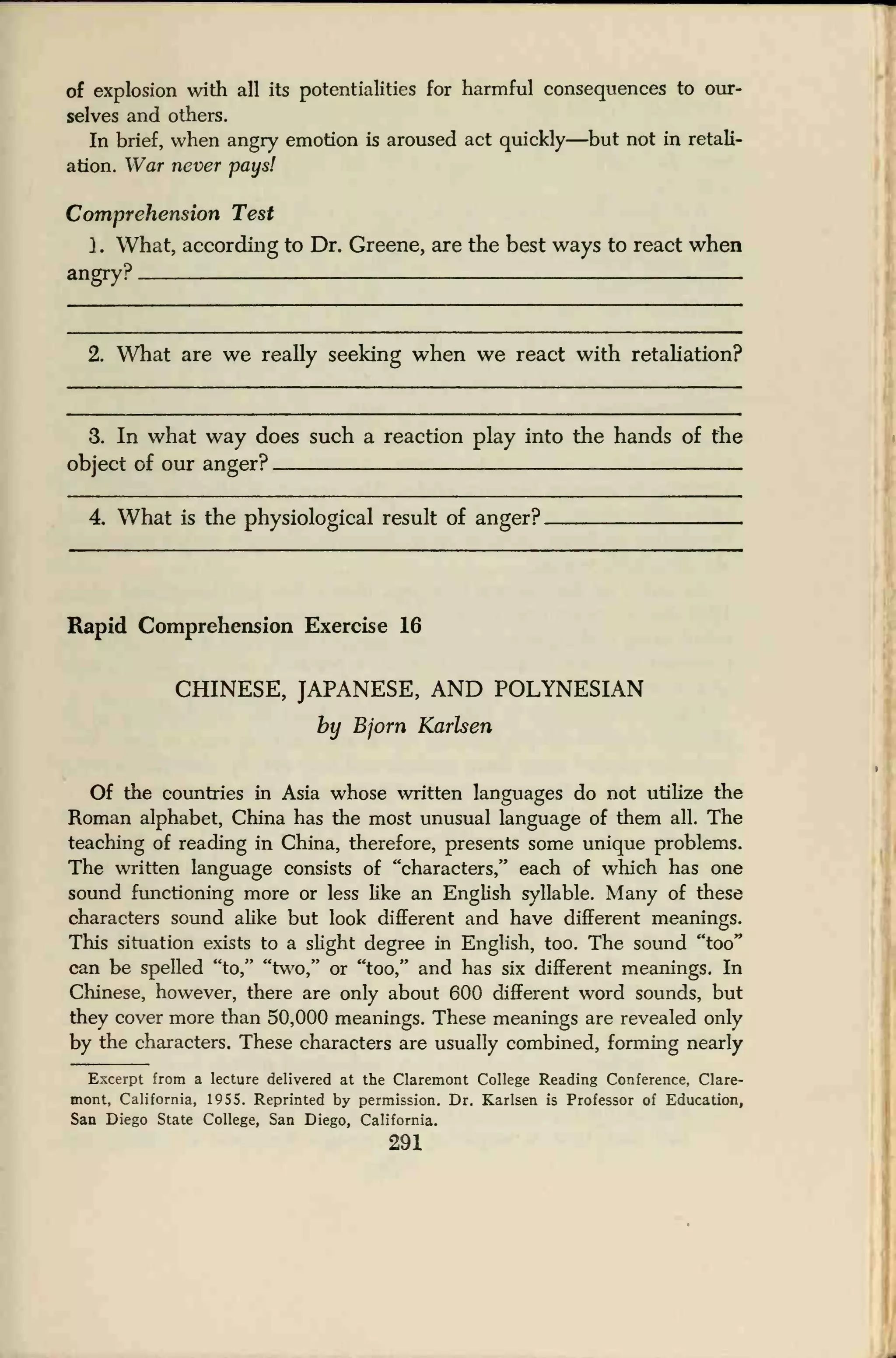 of explosion with all its potentialities for harmful consequences to our-
selves and others.
In brief, when angry emotion is aroused act quickly—but not in retali-
ation. War never pays!
Comprehension Test
) . What, according to Dr. Greene, are the best ways to react when
angry?
2. What are we really seeking when we react with retaliation?
3. In what way does such a reaction play into the hands of the
object of our anger? .
4. What is the physiological result of anger?
Rapid Comprehension Exercise 16
CHINESE, JAPANESE, AND POLYNESIAN
by Bjorn Karlsen
Of the countries in Asia whose written languages do not utilize the
Roman alphabet, China has the most unusual language of them all. The
teaching of reading in China, therefore, presents some unique problems.
The written language consists of "characters," each of which has one
sound functioning more or less like an English syllable. Many of these
characters sound alike but look different and have different meanings.
This situation exists to a slight degree in English, too. The sound "too"
can be spelled "to," "two," or "too," and has six different meanings. In
Chinese, however, there are only about 600 different word sounds, but
they cover more than 50,000 meanings. These meanings are revealed only
by the characters. These characters are usually combined, forming nearly
Excerpt from a lecture delivered at the Claremont College Reading Conference, Clare-
mont, California, 1955. Reprinted by permission. Dr. Karlsen is Professor of Education,
San Diego State College, San Diego, California.
291
 