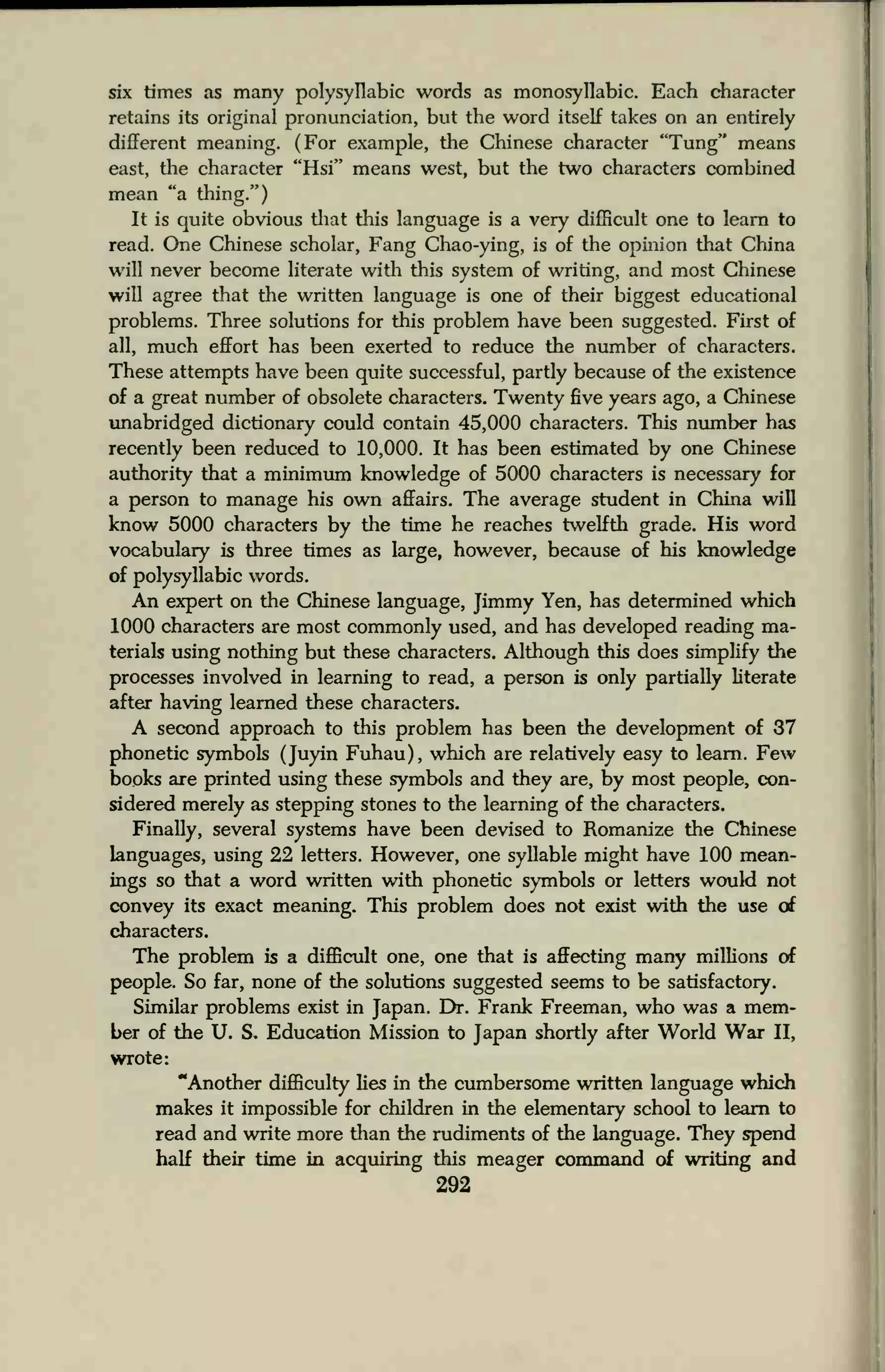 six times as many polysyllabic words as monosyllabic. Each character
retains its original pronunciation, but the word itself takes on an entirely
different meaning. (For example, the Chinese character "Tung" means
east, the character "Hsi" means west, but the two characters combined
mean "a thing.")
It is quite obvious that this language is a very difficult one to learn to
read. One Chinese scholar, Fang Chao-ying, is of the opinion that China
will never become literate with this system of writing, and most Chinese
will agree that the written language is one of their biggest educational
problems. Three solutions for this problem have been suggested. First of
all, much effort has been exerted to reduce the number of characters.
These attempts have been quite successful, partly because of the existence
of a great number of obsolete characters. Twenty five years ago, a Chinese
unabridged dictionary could contain 45,000 characters. This number has
recently been reduced to 10,000. It has been estimated by one Chinese
authority that a minimum knowledge of 5000 characters is necessary for
a person to manage his own affairs. The average student in China will
know 5000 characters by the time he reaches twelfth grade. His word
vocabulary is three times as large, however, because of his knowledge
of polysyllabic words.
An expert on the Chinese language, Jimmy Yen, has determined which
1000 characters are most commonly used, and has developed reading ma-
terials using nothing but these characters. Although this does simplify the
processes involved in learning to read, a person is only partially literate
after having learned these characters.
A second approach to this problem has been the development of 37
phonetic symbols (Juyin Fuhau), which are relatively easy to learn. Few
books are printed using these symbols and they are, by most people, con-
sidered merely as stepping stones to the learning of the characters.
Finally, several systems have been devised to Romanize the Chinese
languages, using 22 letters. However, one syllable might have 100 mean-
ings so that a word written with phonetic symbols or letters would not
convey its exact meaning. This problem does not exist with the use of
characters.
The problem is a difficult one, one that is affecting many millions of
people. So far, none of the solutions suggested seems to be satisfactory.
Similar problems exist in Japan. Dr. Frank Freeman, who was a mem-
ber of the U. S. Education Mission to Japan shortly after World War II,
wrote:
"Another difficulty lies in the cumbersome written language which
makes it impossible for children in the elementary school to learn to
read and write more than the rudiments of the language. They spend
half their time in acquiring this meager command of writing and
292
 