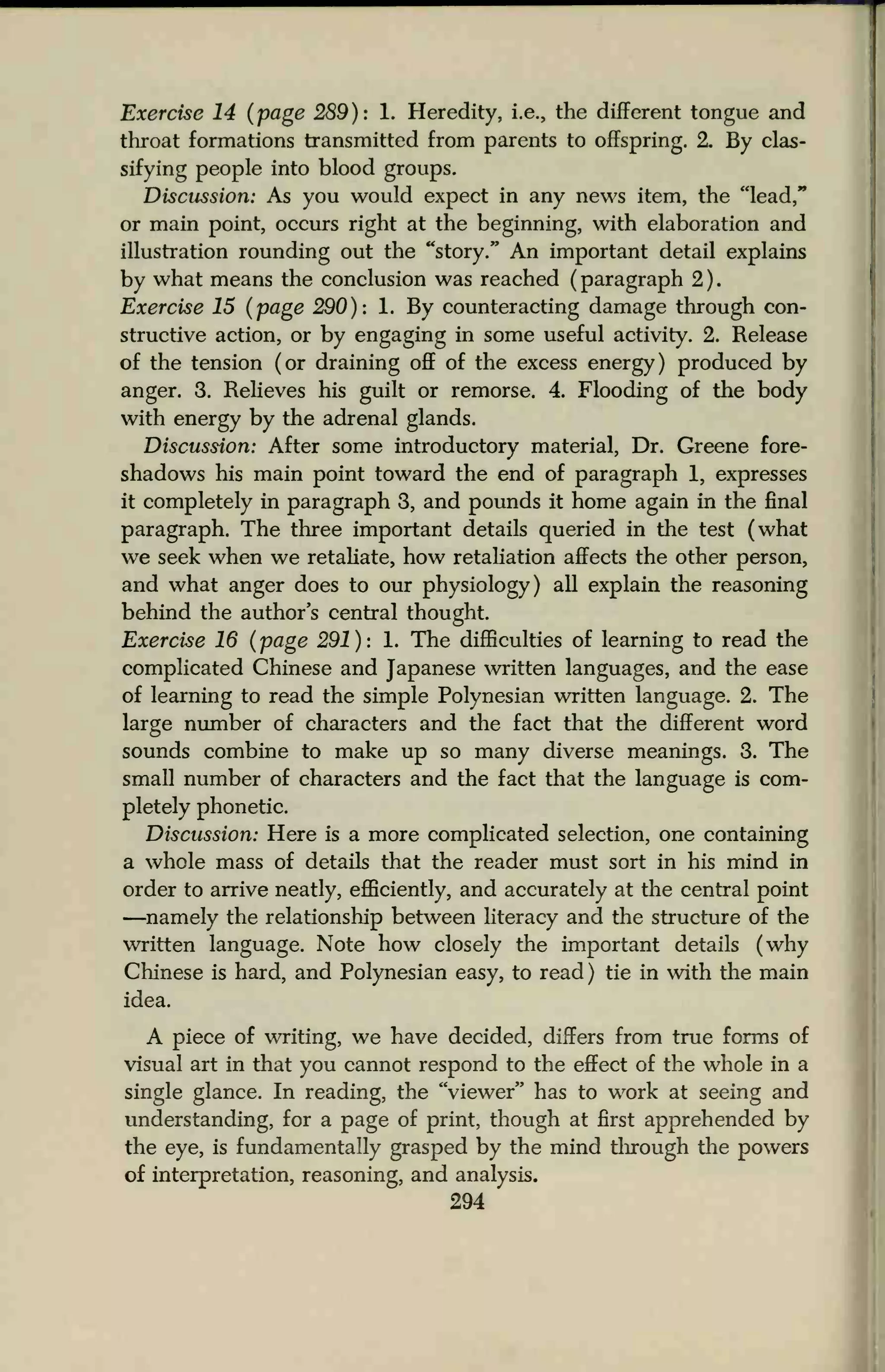 Exercise 14 (page 289): 1. Heredity, i.e., the different tongue and
throat formations transmitted from parents to offspring. 2. By clas-
sifying people into blood groups.
Discussion: As you would expect in any news item, the "lead,"
or main point, occurs right at the beginning, with elaboration and
illustration rounding out the "story." An important detail explains
by what means the conclusion was reached (
paragraph 2 )
Exercise 15 (page 290): 1. By counteracting damage through con-
structive action, or by engaging in some useful activity. 2. Release
of the tension (or draining off of the excess energy) produced by
anger. 3. Relieves his guilt or remorse. 4. Flooding of the body
with energy by the adrenal glands.
Discussion: After some introductory material, Dr. Greene fore-
shadows his main point toward the end of paragraph 1, expresses
it completely in paragraph 3, and pounds it home again in the final
paragraph. The three important details queried in the test (what
we seek when we retaliate, how retaliation affects the other person,
and what anger does to our physiology) all explain the reasoning
behind the author's central thought.
Exercise 16 (page 291): 1. The difficulties of learning to read the
complicated Chinese and Japanese written languages, and the ease
of learning to read the simple Polynesian written language. 2. The
large number of characters and the fact that the different word
sounds combine to make up so many diverse meanings. 3. The
small number of characters and the fact that the language is com-
pletely phonetic.
Discussion: Here is a more complicated selection, one containing
a whole mass of details that the reader must sort in his mind in
order to arrive neatly, efficiently, and accurately at the central point
—namely the relationship between literacy and the structure of the
written language. Note how closely the important details (why
Chinese is hard, and Polynesian easy, to read) tie in with the main
idea.
A piece of writing, we have decided, differs from true forms of
visual art in that you cannot respond to the effect of the whole in a
single glance. In reading, the "viewer" has to work at seeing and
understanding, for a page of print, though at first apprehended by
the eye, is fundamentally grasped by the mind through the powers
of interpretation, reasoning, and analysis.
294
 