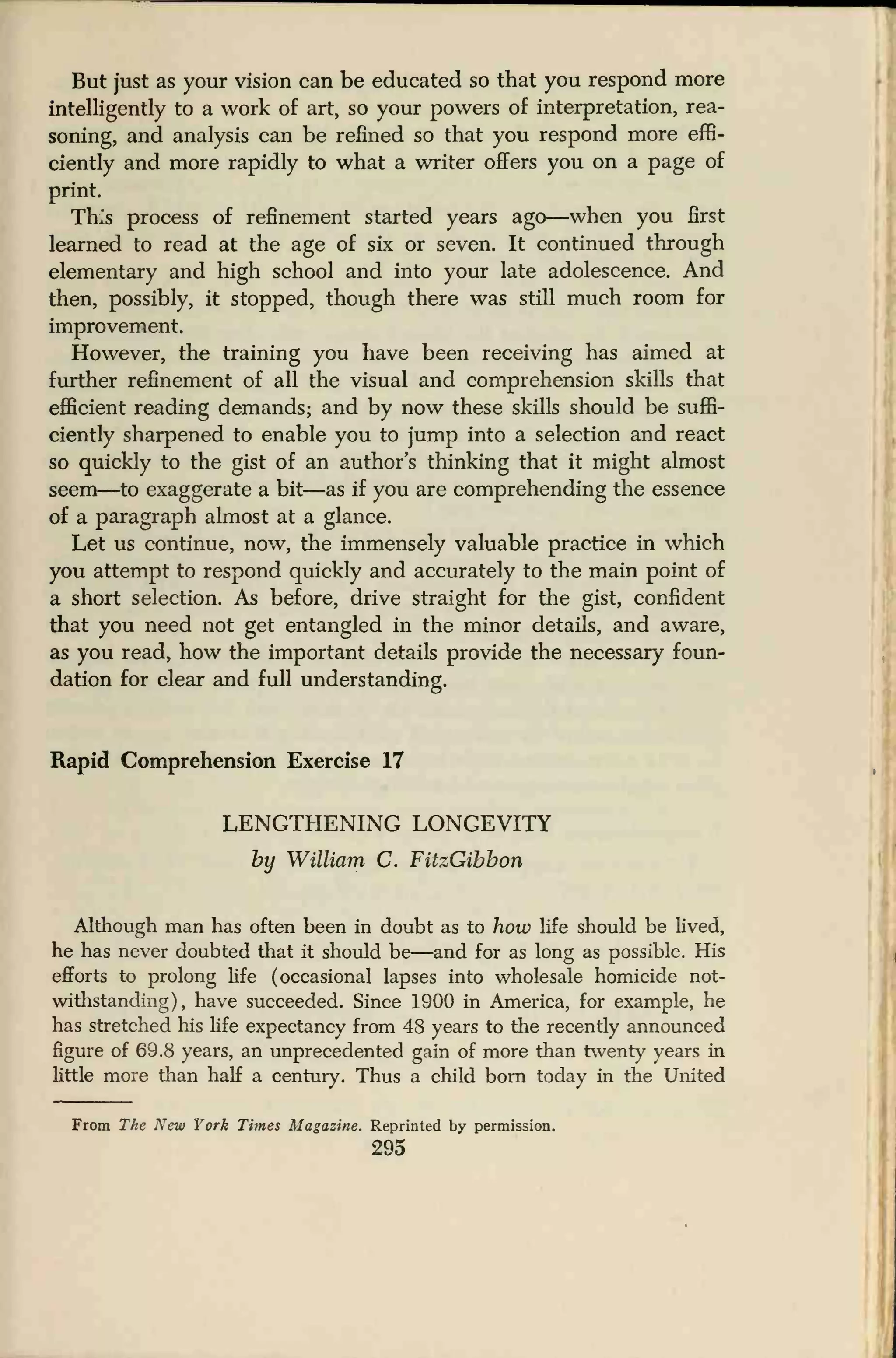 But just as your vision can be educated so that you respond more
intelligently to a work of art, so your powers of interpretation, rea-
soning, and analysis can be refined so that you respond more effi-
ciently and more rapidly to what a writer offers you on a page of
print.
This process of refinement started years ago—when you first
learned to read at the age of six or seven. It continued through
elementary and high school and into your late adolescence. And
then, possibly, it stopped, though there was still much room for
improvement.
However, the training you have been receiving has aimed at
further refinement of all the visual and comprehension skills that
efficient reading demands; and by now these skills should be suffi-
ciently sharpened to enable you to jump into a selection and react
so quickly to the gist of an author's thinking that it might almost
seem—to exaggerate a bit—as if you are comprehending the essence
of a paragraph almost at a glance.
Let us continue, now, the immensely valuable practice in which
you attempt to respond quickly and accurately to the main point of
a short selection. As before, drive straight for the gist, confident
that you need not get entangled in the minor details, and aware,
as you read, how the important details provide the necessary foun-
dation for clear and full understanding.
Rapid Comprehension Exercise 17
LENGTHENING LONGEVITY
by William C. FitzGibbon
Although man has often been in doubt as to how life should be lived,
he has never doubted that it should be—and for as long as possible. His
efforts to prolong life (occasional lapses into wholesale homicide not-
withstanding), have succeeded. Since 1900 in America, for example, he
has stretched his life expectancy from 48 years to the recently announced
figure of 69.8 years, an unprecedented gain of more than twenty years in
little more than half a century. Thus a child born today in the United
From The New York Times Magazine. Reprinted by permission.
295
 