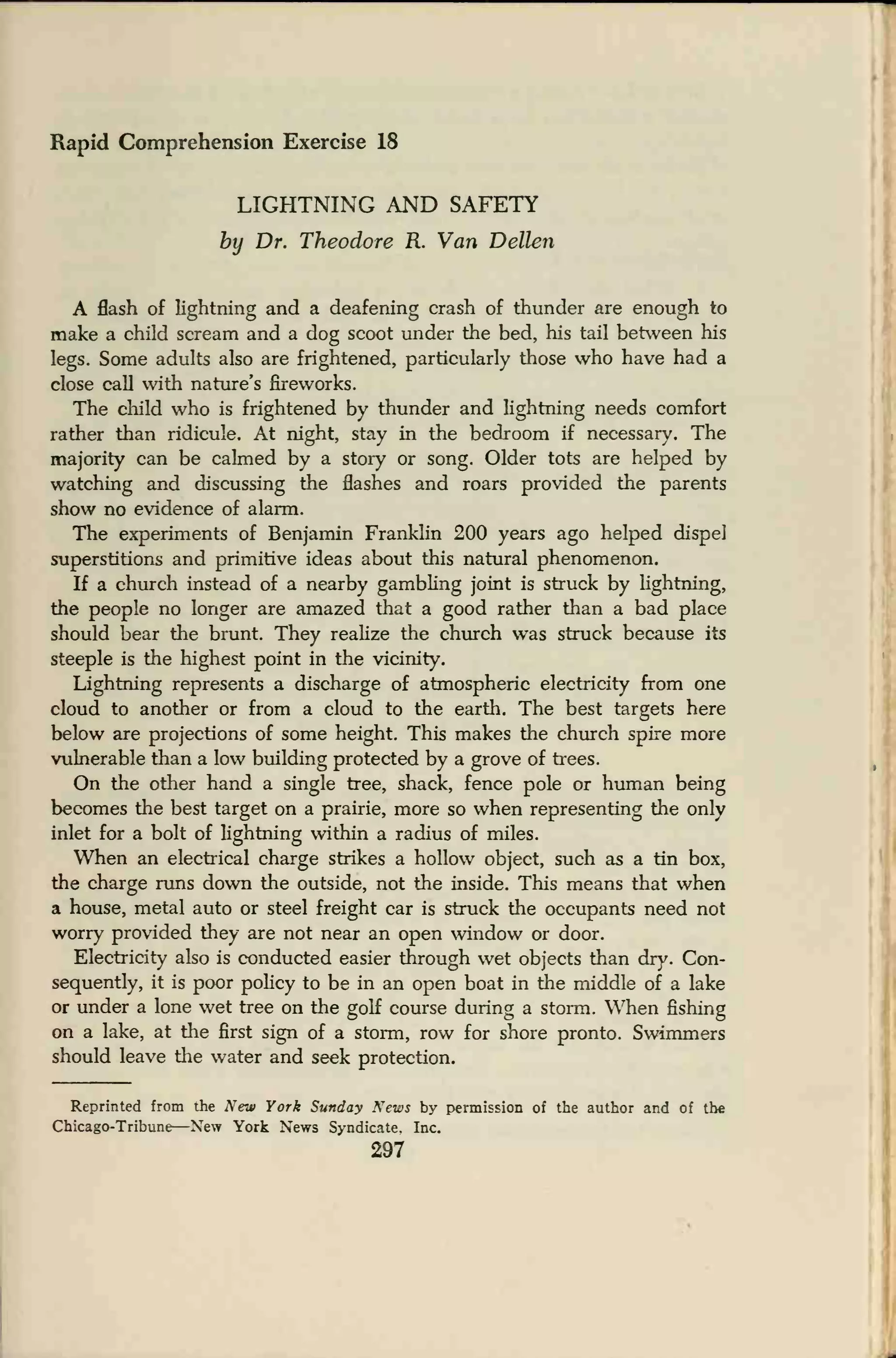 Rapid Comprehension Exercise 18
LIGHTNING AND SAFETY
by Dr. Theodore R. Van Dellen
A flash of lightning and a deafening crash of thunder are enough to
make a child scream and a dog scoot under the bed, his tail between his
legs. Some adults also are frightened, particularly those who have had a
close call with nature's fireworks.
The child who is frightened by thunder and lightning needs comfort
rather than ridicule. At night, stay in the bedroom if necessary. The
majority can be calmed by a story or song. Older tots are helped by
watching and discussing the flashes and roars provided the parents
show no evidence of alarm.
The experiments of Benjamin Franklin 200 years ago helped dispel
superstitions and primitive ideas about this natural phenomenon.
If a church instead of a nearby gambling joint is struck by lightning,
the people no longer are amazed that a good rather than a bad place
should bear the brunt. They realize the church was struck because its
steeple is the highest point in the vicinity.
Lightning represents a discharge of atmospheric electricity from one
cloud to another or from a cloud to the earth. The best targets here
below are projections of some height. This makes the church spire more
vulnerable than a low building protected by a grove of trees.
On the other hand a single tree, shack, fence pole or human being
becomes the best target on a prairie, more so when representing the only
inlet for a bolt of lightning within a radius of miles.
When an electrical charge strikes a hollow object, such as a tin box,
the charge runs down the outside, not the inside. This means that when
a house, metal auto or steel freight car is struck the occupants need not
worry provided they are not near an open window or door.
Electricity also is conducted easier through wet objects than dry. Con-
sequently, it is poor policy to be in an open boat in the middle of a lake
or under a lone wet tree on the golf course during a storm. When fishing
on a lake, at the first sign of a storm, row for shore pronto. Swimmers
should leave the water and seek protection.
Reprinted from the New York Sunday News by permission of the author and of the
Chicago-Tribune—New York News Syndicate. Inc.
297
 