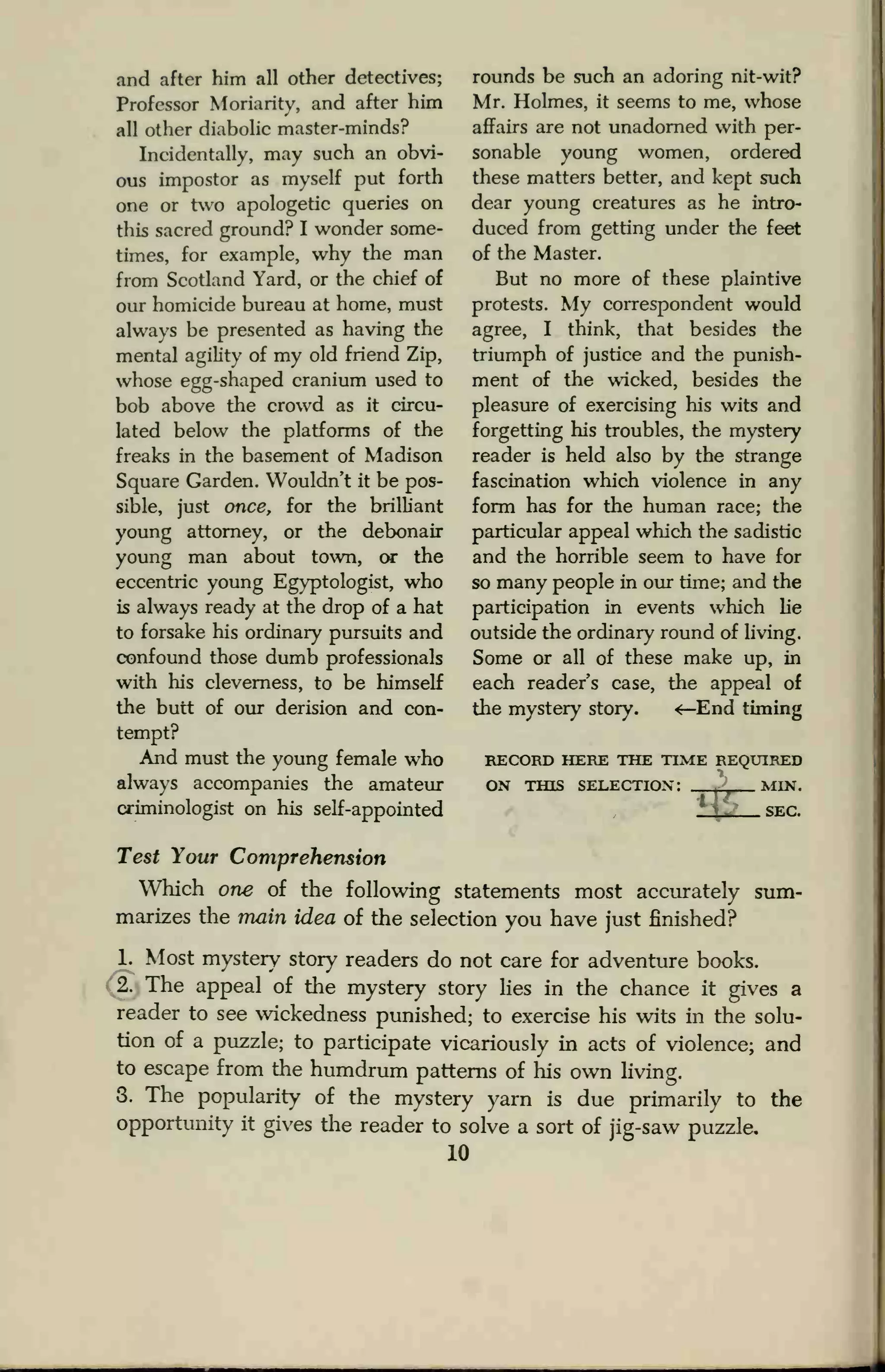 .and after him all other detectives;
Professor Moriarity, and after him
all other diabolic master-minds?
Incidentally, may such an obvi-
ous impostor as myself put forth
one or two apologetic queries on
this sacred ground? I wonder some-
times, for example, why the man
from Scotland Yard, or the chief of
our homicide bureau at home, must
always be presented as having the
mental agility of my old friend Zip,
whose egg-shaped cranium used to
bob above the crowd as it circu-
lated below the platforms of the
freaks in the basement of Madison
Square Garden. Wouldn't it be pos-
sible, just once, for the brilliant
young attorney, or the debonair
young man about town, or the
eccentric young Egyptologist, who
is always ready at the drop of a hat
to forsake his ordinary pursuits and
confound those dumb professionals
with his cleverness, to be himself
the butt of our derision and con-
tempt?
And must the young female who
always accompanies the amateur
criminologist on his self-appointed
rounds be such an adoring nit-wit?
Mr. Holmes, it seems to me, whose
affairs are not unadorned with per-
sonable young women, ordered
these matters better, and kept such
dear young creatures as he intro-
duced from getting under the feet
of the Master.
But no more of these plaintive
protests. My correspondent would
agree, I think, that besides the
triumph of justice and the punish-
ment of the wicked, besides the
pleasure of exercising his wits and
forgetting his troubles, the mystery
reader is held also by the strange
fascination which violence in any
form has for the human race; the
particular appeal which the sadistic
and the horrible seem to have for
so many people in our time; and the
participation in events which lie
outside the ordinary round of living.
Some or all of these make up, in
each reader's case, the appeal of
the mystery story. «—End timing
RECORD HERE THE TIME REQUIRED
ON THIS SELECTION:
z
^~ MIN.
.SEC.
Test Your Comprehension
Which one of the following statements most accurately sum-
marizes the main idea of the selection you have just finished?
1. Most mystery story readers do not care for adventure books.
2. The appeal of the mystery story lies in the chance it gives a
reader to see wickedness punished; to exercise his wits in the solu-
tion of a puzzle; to participate vicariously in acts of violence; and
to escape from the humdrum patterns of his own living.
3. The popularity of the mystery yarn is due primarily to the
opportunity it gives the reader to solve a sort of jig-saw puzzle.
10
 